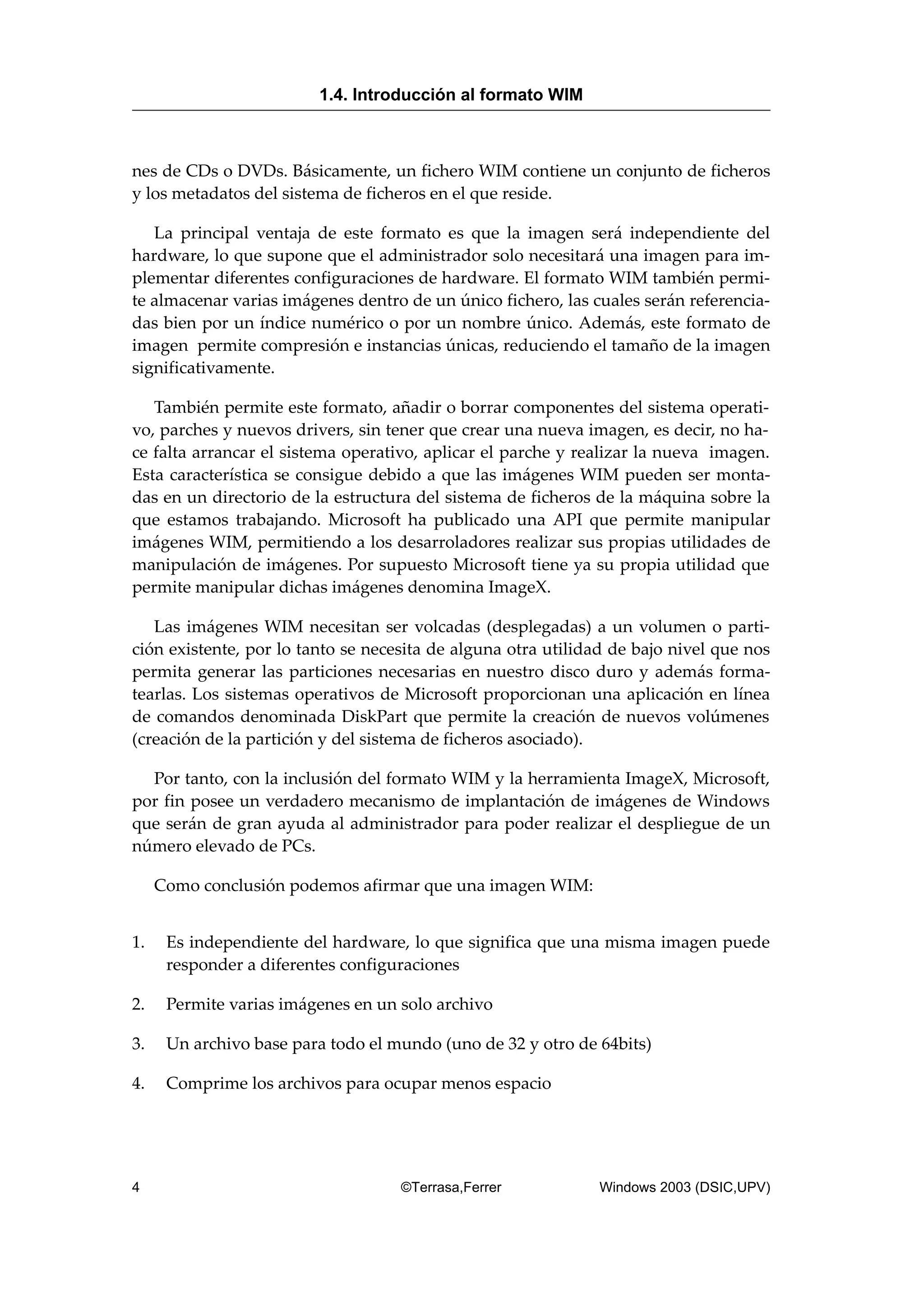 nes de CDs o DVDs. Básicamente, un fichero WIM contiene un conjunto de ficheros
y los metadatos del sistema de ficheros en el que reside.
La principal ventaja de este formato es que la imagen será independiente del
hardware, lo que supone que el administrador solo necesitará una imagen para im-
plementar diferentes configuraciones de hardware. El formato WIM también permi-
te almacenar varias imágenes dentro de un único fichero, las cuales serán referencia-
das bien por un índice numérico o por un nombre único. Además, este formato de
imagen permite compresión e instancias únicas, reduciendo el tamaño de la imagen
significativamente.
También permite este formato, añadir o borrar componentes del sistema operati-
vo, parches y nuevos drivers, sin tener que crear una nueva imagen, es decir, no ha-
ce falta arrancar el sistema operativo, aplicar el parche y realizar la nueva imagen.
Esta característica se consigue debido a que las imágenes WIM pueden ser monta-
das en un directorio de la estructura del sistema de ficheros de la máquina sobre la
que estamos trabajando. Microsoft ha publicado una API que permite manipular
imágenes WIM, permitiendo a los desarroladores realizar sus propias utilidades de
manipulación de imágenes. Por supuesto Microsoft tiene ya su propia utilidad que
permite manipular dichas imágenes denomina ImageX.
Las imágenes WIM necesitan ser volcadas (desplegadas) a un volumen o parti-
ción existente, por lo tanto se necesita de alguna otra utilidad de bajo nivel que nos
permita generar las particiones necesarias en nuestro disco duro y además forma-
tearlas. Los sistemas operativos de Microsoft proporcionan una aplicación en línea
de comandos denominada DiskPart que permite la creación de nuevos volúmenes
(creación de la partición y del sistema de ficheros asociado).
Por tanto, con la inclusión del formato WIM y la herramienta ImageX, Microsoft,
por fin posee un verdadero mecanismo de implantación de imágenes de Windows
que serán de gran ayuda al administrador para poder realizar el despliegue de un
número elevado de PCs.
Como conclusión podemos afirmar que una imagen WIM:
1. Es independiente del hardware, lo que significa que una misma imagen puede
responder a diferentes configuraciones
2. Permite varias imágenes en un solo archivo
3. Un archivo base para todo el mundo (uno de 32 y otro de 64bits)
4. Comprime los archivos para ocupar menos espacio
1.4. Introducción al formato WIM
4 ©Terrasa,Ferrer Windows 2003 (DSIC,UPV)
 