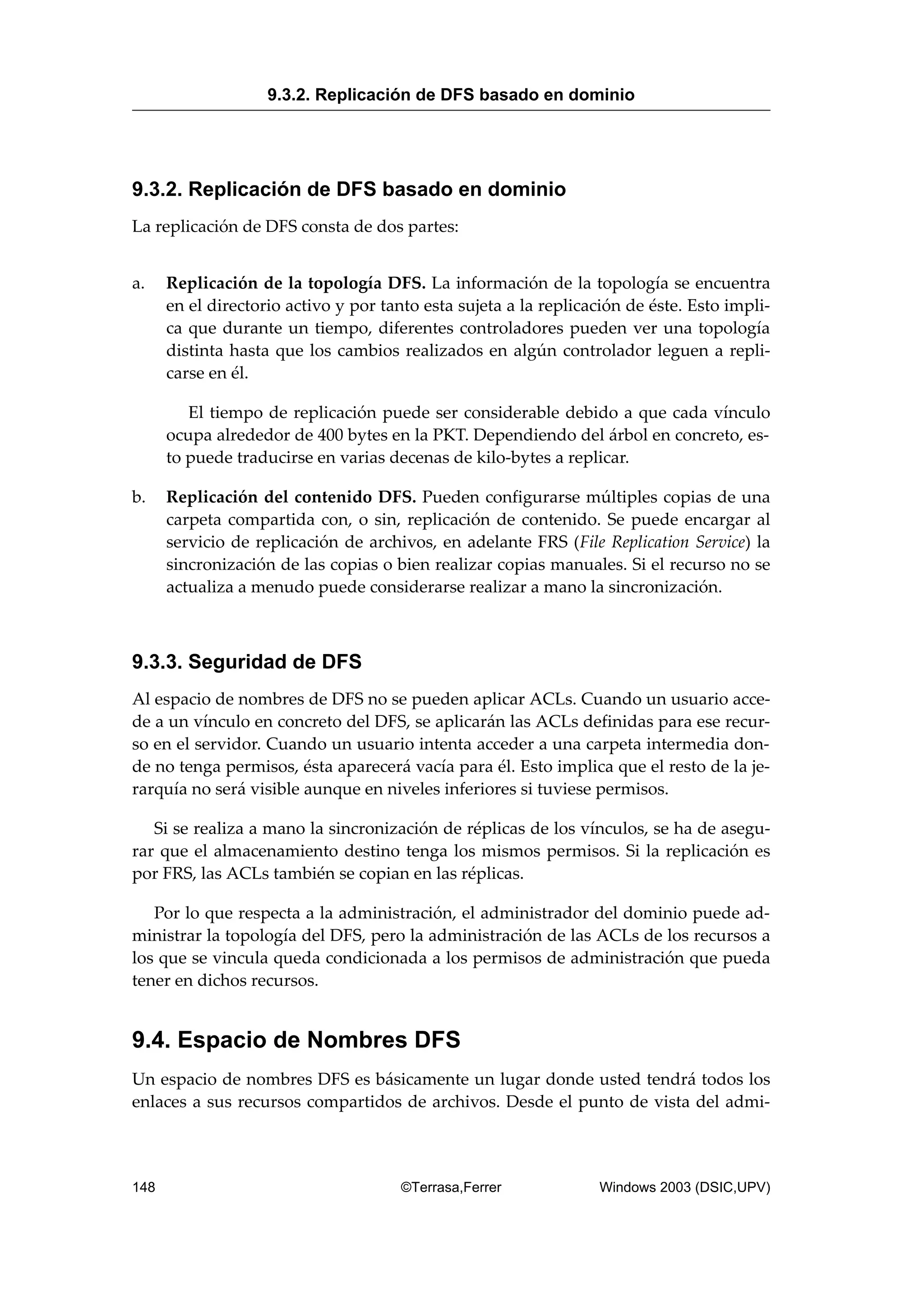 9.3.2. Replicación de DFS basado en dominio
La replicación de DFS consta de dos partes:
a. Replicación de la topología DFS. La información de la topología se encuentra
en el directorio activo y por tanto esta sujeta a la replicación de éste. Esto impli-
ca que durante un tiempo, diferentes controladores pueden ver una topología
distinta hasta que los cambios realizados en algún controlador leguen a repli-
carse en él.
El tiempo de replicación puede ser considerable debido a que cada vínculo
ocupa alrededor de 400 bytes en la PKT. Dependiendo del árbol en concreto, es-
to puede traducirse en varias decenas de kilo-bytes a replicar.
b. Replicación del contenido DFS. Pueden configurarse múltiples copias de una
carpeta compartida con, o sin, replicación de contenido. Se puede encargar al
servicio de replicación de archivos, en adelante FRS (File Replication Service) la
sincronización de las copias o bien realizar copias manuales. Si el recurso no se
actualiza a menudo puede considerarse realizar a mano la sincronización.
9.3.3. Seguridad de DFS
Al espacio de nombres de DFS no se pueden aplicar ACLs. Cuando un usuario acce-
de a un vínculo en concreto del DFS, se aplicarán las ACLs definidas para ese recur-
so en el servidor. Cuando un usuario intenta acceder a una carpeta intermedia don-
de no tenga permisos, ésta aparecerá vacía para él. Esto implica que el resto de la je-
rarquía no será visible aunque en niveles inferiores si tuviese permisos.
Si se realiza a mano la sincronización de réplicas de los vínculos, se ha de asegu-
rar que el almacenamiento destino tenga los mismos permisos. Si la replicación es
por FRS, las ACLs también se copian en las réplicas.
Por lo que respecta a la administración, el administrador del dominio puede ad-
ministrar la topología del DFS, pero la administración de las ACLs de los recursos a
los que se vincula queda condicionada a los permisos de administración que pueda
tener en dichos recursos.
9.4. Espacio de Nombres DFS
Un espacio de nombres DFS es básicamente un lugar donde usted tendrá todos los
enlaces a sus recursos compartidos de archivos. Desde el punto de vista del admi-
9.3.2. Replicación de DFS basado en dominio
148 ©Terrasa,Ferrer Windows 2003 (DSIC,UPV)
 