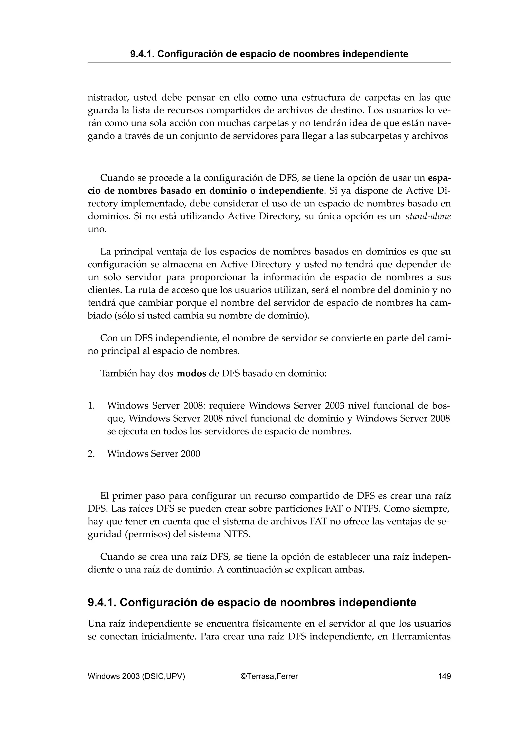nistrador, usted debe pensar en ello como una estructura de carpetas en las que
guarda la lista de recursos compartidos de archivos de destino. Los usuarios lo ve-
rán como una sola acción con muchas carpetas y no tendrán idea de que están nave-
gando a través de un conjunto de servidores para llegar a las subcarpetas y archivos
Cuando se procede a la configuración de DFS, se tiene la opción de usar un espa-
cio de nombres basado en dominio o independiente. Si ya dispone de Active Di-
rectory implementado, debe considerar el uso de un espacio de nombres basado en
dominios. Si no está utilizando Active Directory, su única opción es un stand-alone
uno.
La principal ventaja de los espacios de nombres basados en dominios es que su
configuración se almacena en Active Directory y usted no tendrá que depender de
un solo servidor para proporcionar la información de espacio de nombres a sus
clientes. La ruta de acceso que los usuarios utilizan, será el nombre del dominio y no
tendrá que cambiar porque el nombre del servidor de espacio de nombres ha cam-
biado (sólo si usted cambia su nombre de dominio).
Con un DFS independiente, el nombre de servidor se convierte en parte del cami-
no principal al espacio de nombres.
También hay dos modos de DFS basado en dominio:
1. Windows Server 2008: requiere Windows Server 2003 nivel funcional de bos-
que, Windows Server 2008 nivel funcional de dominio y Windows Server 2008
se ejecuta en todos los servidores de espacio de nombres.
2. Windows Server 2000
El primer paso para configurar un recurso compartido de DFS es crear una raíz
DFS. Las raíces DFS se pueden crear sobre particiones FAT o NTFS. Como siempre,
hay que tener en cuenta que el sistema de archivos FAT no ofrece las ventajas de se-
guridad (permisos) del sistema NTFS.
Cuando se crea una raíz DFS, se tiene la opción de establecer una raíz indepen-
diente o una raíz de dominio. A continuación se explican ambas.
9.4.1. Configuración de espacio de noombres independiente
Una raíz independiente se encuentra físicamente en el servidor al que los usuarios
se conectan inicialmente. Para crear una raíz DFS independiente, en Herramientas
9.4.1. Configuración de espacio de noombres independiente
Windows 2003 (DSIC,UPV) ©Terrasa,Ferrer 149
 