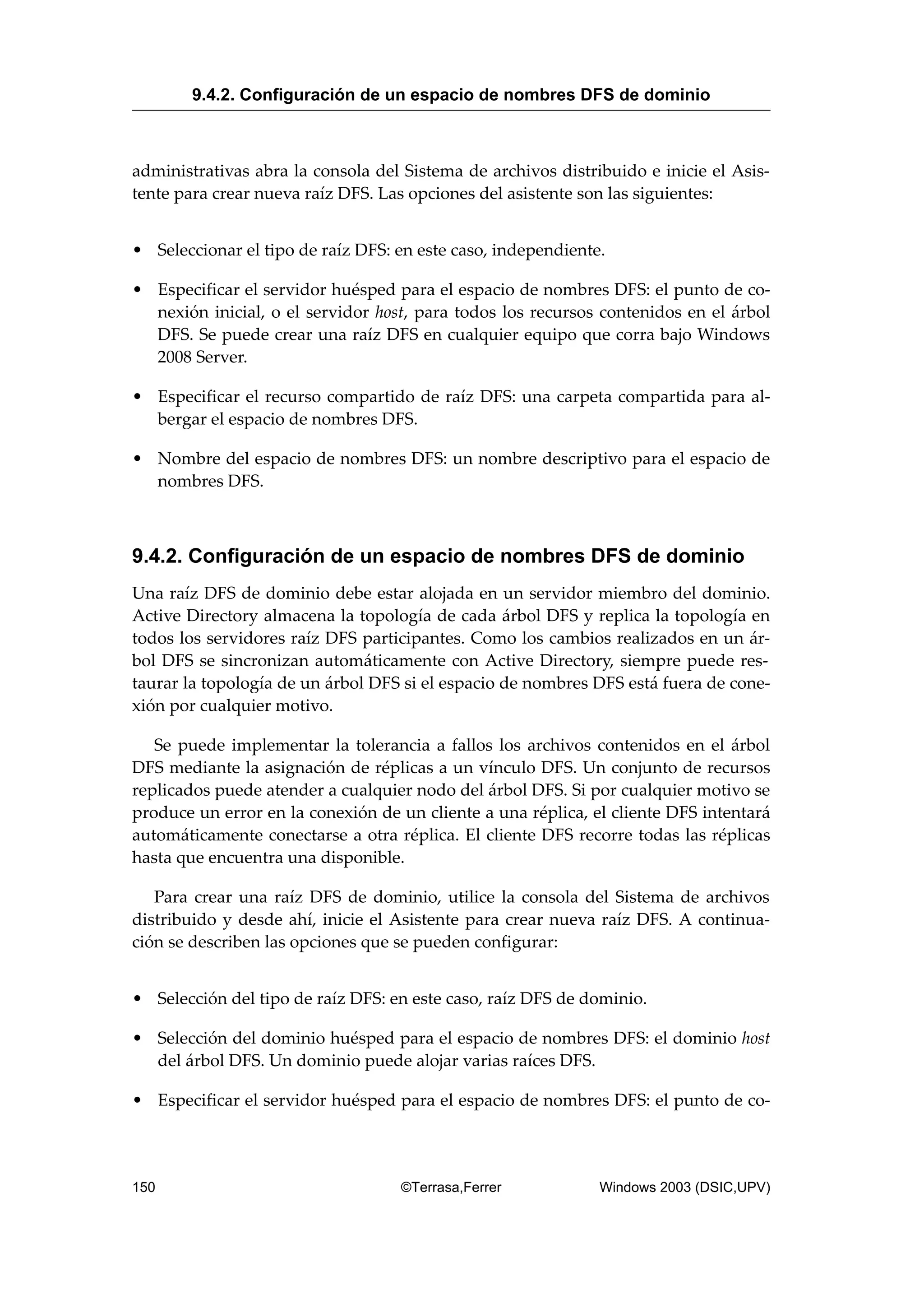 administrativas abra la consola del Sistema de archivos distribuido e inicie el Asis-
tente para crear nueva raíz DFS. Las opciones del asistente son las siguientes:
• Seleccionar el tipo de raíz DFS: en este caso, independiente.
• Especificar el servidor huésped para el espacio de nombres DFS: el punto de co-
nexión inicial, o el servidor host, para todos los recursos contenidos en el árbol
DFS. Se puede crear una raíz DFS en cualquier equipo que corra bajo Windows
2008 Server.
• Especificar el recurso compartido de raíz DFS: una carpeta compartida para al-
bergar el espacio de nombres DFS.
• Nombre del espacio de nombres DFS: un nombre descriptivo para el espacio de
nombres DFS.
9.4.2. Configuración de un espacio de nombres DFS de dominio
Una raíz DFS de dominio debe estar alojada en un servidor miembro del dominio.
Active Directory almacena la topología de cada árbol DFS y replica la topología en
todos los servidores raíz DFS participantes. Como los cambios realizados en un ár-
bol DFS se sincronizan automáticamente con Active Directory, siempre puede res-
taurar la topología de un árbol DFS si el espacio de nombres DFS está fuera de cone-
xión por cualquier motivo.
Se puede implementar la tolerancia a fallos los archivos contenidos en el árbol
DFS mediante la asignación de réplicas a un vínculo DFS. Un conjunto de recursos
replicados puede atender a cualquier nodo del árbol DFS. Si por cualquier motivo se
produce un error en la conexión de un cliente a una réplica, el cliente DFS intentará
automáticamente conectarse a otra réplica. El cliente DFS recorre todas las réplicas
hasta que encuentra una disponible.
Para crear una raíz DFS de dominio, utilice la consola del Sistema de archivos
distribuido y desde ahí, inicie el Asistente para crear nueva raíz DFS. A continua-
ción se describen las opciones que se pueden configurar:
• Selección del tipo de raíz DFS: en este caso, raíz DFS de dominio.
• Selección del dominio huésped para el espacio de nombres DFS: el dominio host
del árbol DFS. Un dominio puede alojar varias raíces DFS.
• Especificar el servidor huésped para el espacio de nombres DFS: el punto de co-
9.4.2. Configuración de un espacio de nombres DFS de dominio
150 ©Terrasa,Ferrer Windows 2003 (DSIC,UPV)
 