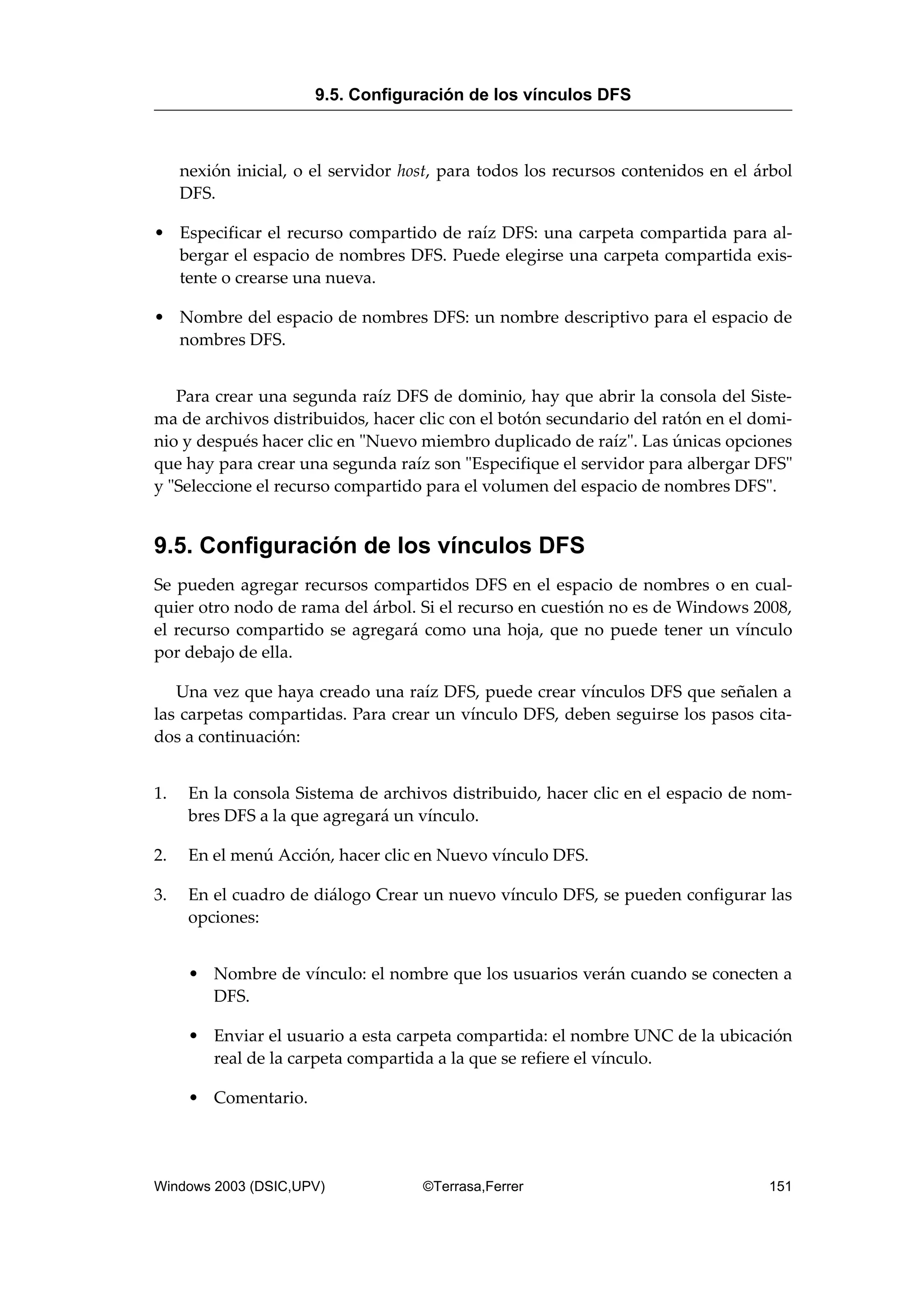 nexión inicial, o el servidor host, para todos los recursos contenidos en el árbol
DFS.
• Especificar el recurso compartido de raíz DFS: una carpeta compartida para al-
bergar el espacio de nombres DFS. Puede elegirse una carpeta compartida exis-
tente o crearse una nueva.
• Nombre del espacio de nombres DFS: un nombre descriptivo para el espacio de
nombres DFS.
Para crear una segunda raíz DFS de dominio, hay que abrir la consola del Siste-
ma de archivos distribuidos, hacer clic con el botón secundario del ratón en el domi-
nio y después hacer clic en "Nuevo miembro duplicado de raíz". Las únicas opciones
que hay para crear una segunda raíz son "Especifique el servidor para albergar DFS"
y "Seleccione el recurso compartido para el volumen del espacio de nombres DFS".
9.5. Configuración de los vínculos DFS
Se pueden agregar recursos compartidos DFS en el espacio de nombres o en cual-
quier otro nodo de rama del árbol. Si el recurso en cuestión no es de Windows 2008,
el recurso compartido se agregará como una hoja, que no puede tener un vínculo
por debajo de ella.
Una vez que haya creado una raíz DFS, puede crear vínculos DFS que señalen a
las carpetas compartidas. Para crear un vínculo DFS, deben seguirse los pasos cita-
dos a continuación:
1. En la consola Sistema de archivos distribuido, hacer clic en el espacio de nom-
bres DFS a la que agregará un vínculo.
2. En el menú Acción, hacer clic en Nuevo vínculo DFS.
3. En el cuadro de diálogo Crear un nuevo vínculo DFS, se pueden configurar las
opciones:
• Nombre de vínculo: el nombre que los usuarios verán cuando se conecten a
DFS.
• Enviar el usuario a esta carpeta compartida: el nombre UNC de la ubicación
real de la carpeta compartida a la que se refiere el vínculo.
• Comentario.
9.5. Configuración de los vínculos DFS
Windows 2003 (DSIC,UPV) ©Terrasa,Ferrer 151
 