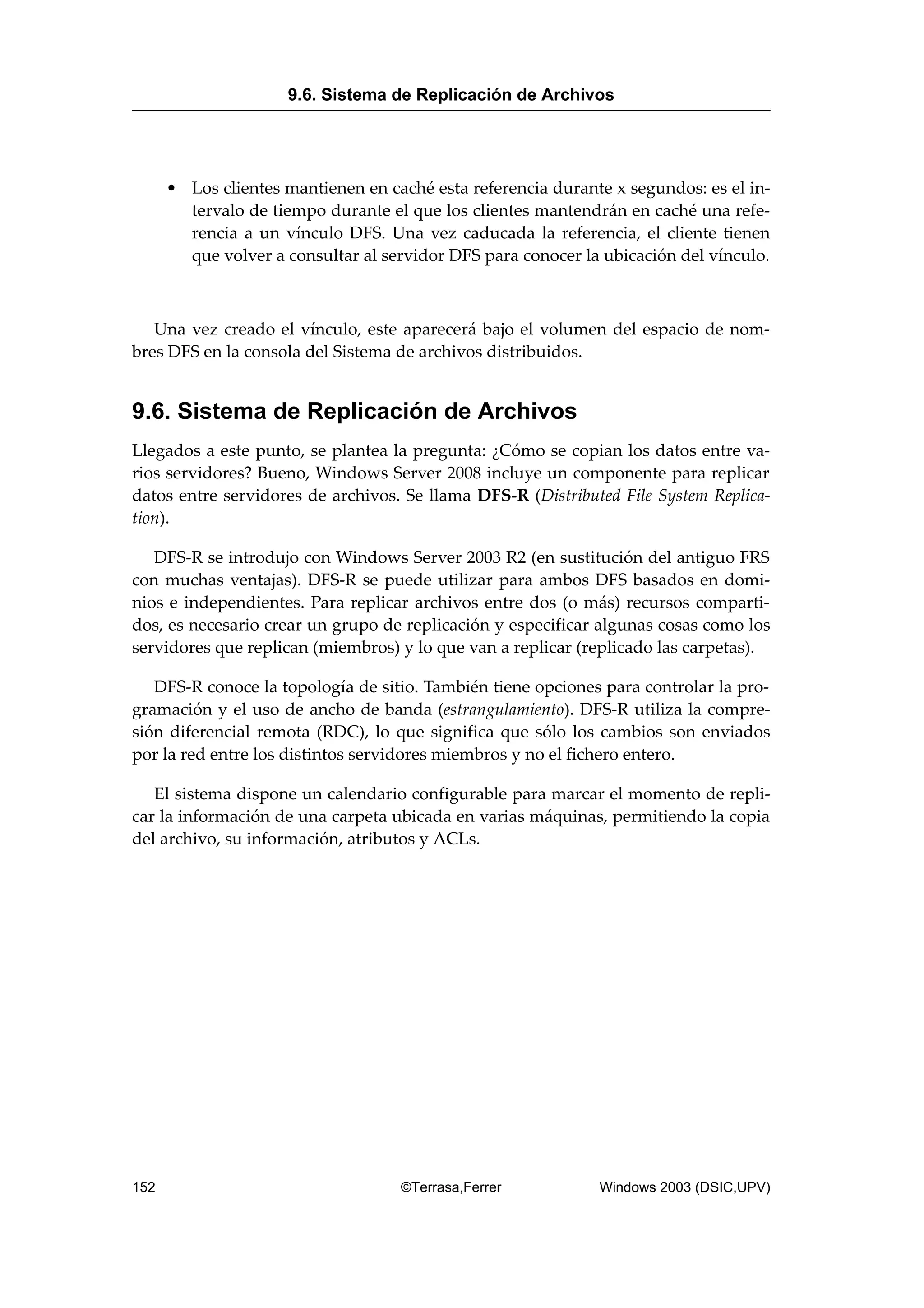 • Los clientes mantienen en caché esta referencia durante x segundos: es el in-
tervalo de tiempo durante el que los clientes mantendrán en caché una refe-
rencia a un vínculo DFS. Una vez caducada la referencia, el cliente tienen
que volver a consultar al servidor DFS para conocer la ubicación del vínculo.
Una vez creado el vínculo, este aparecerá bajo el volumen del espacio de nom-
bres DFS en la consola del Sistema de archivos distribuidos.
9.6. Sistema de Replicación de Archivos
Llegados a este punto, se plantea la pregunta: ¿Cómo se copian los datos entre va-
rios servidores? Bueno, Windows Server 2008 incluye un componente para replicar
datos entre servidores de archivos. Se llama DFS-R (Distributed File System Replica-
tion).
DFS-R se introdujo con Windows Server 2003 R2 (en sustitución del antiguo FRS
con muchas ventajas). DFS-R se puede utilizar para ambos DFS basados en domi-
nios e independientes. Para replicar archivos entre dos (o más) recursos comparti-
dos, es necesario crear un grupo de replicación y especificar algunas cosas como los
servidores que replican (miembros) y lo que van a replicar (replicado las carpetas).
DFS-R conoce la topología de sitio. También tiene opciones para controlar la pro-
gramación y el uso de ancho de banda (estrangulamiento). DFS-R utiliza la compre-
sión diferencial remota (RDC), lo que significa que sólo los cambios son enviados
por la red entre los distintos servidores miembros y no el fichero entero.
El sistema dispone un calendario configurable para marcar el momento de repli-
car la información de una carpeta ubicada en varias máquinas, permitiendo la copia
del archivo, su información, atributos y ACLs.
9.6. Sistema de Replicación de Archivos
152 ©Terrasa,Ferrer Windows 2003 (DSIC,UPV)
 