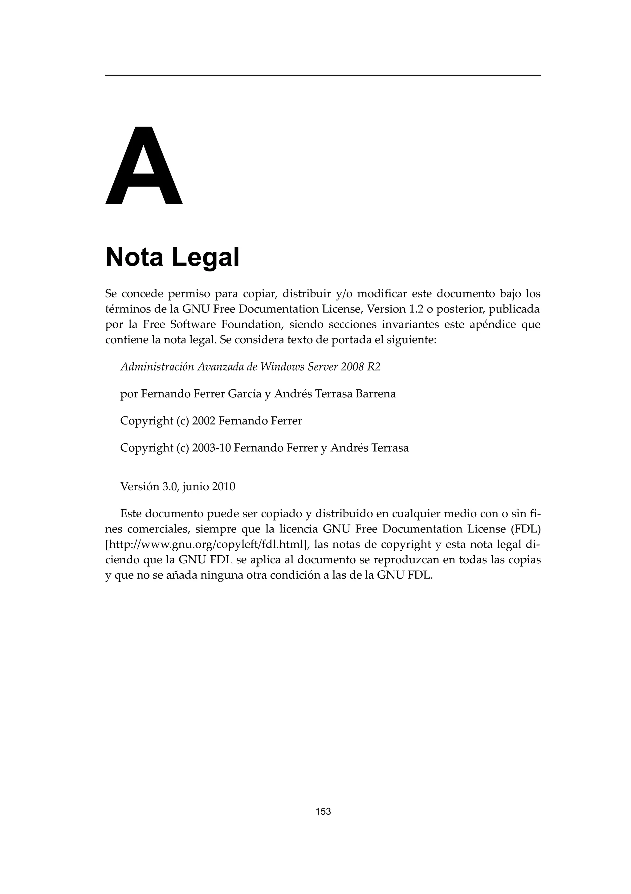 A
Nota Legal
Se concede permiso para copiar, distribuir y/o modificar este documento bajo los
términos de la GNU Free Documentation License, Version 1.2 o posterior, publicada
por la Free Software Foundation, siendo secciones invariantes este apéndice que
contiene la nota legal. Se considera texto de portada el siguiente:
Administración Avanzada de Windows Server 2008 R2
por Fernando Ferrer García y Andrés Terrasa Barrena
Copyright (c) 2002 Fernando Ferrer
Copyright (c) 2003-10 Fernando Ferrer y Andrés Terrasa
Versión 3.0, junio 2010
Este documento puede ser copiado y distribuido en cualquier medio con o sin fi-
nes comerciales, siempre que la licencia GNU Free Documentation License (FDL)
[http://www.gnu.org/copyleft/fdl.html], las notas de copyright y esta nota legal di-
ciendo que la GNU FDL se aplica al documento se reproduzcan en todas las copias
y que no se añada ninguna otra condición a las de la GNU FDL.
153
 