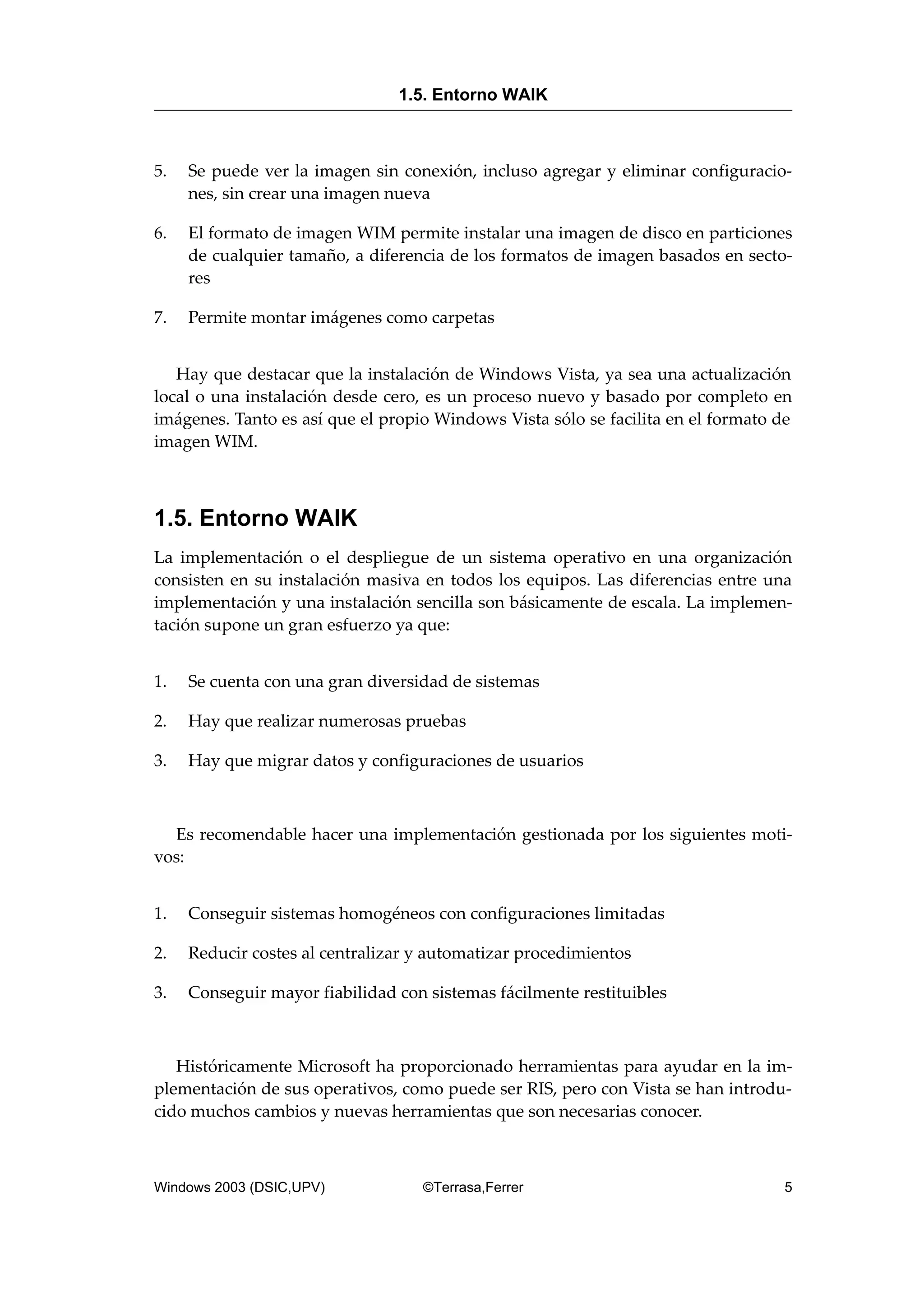 5. Se puede ver la imagen sin conexión, incluso agregar y eliminar configuracio-
nes, sin crear una imagen nueva
6. El formato de imagen WIM permite instalar una imagen de disco en particiones
de cualquier tamaño, a diferencia de los formatos de imagen basados en secto-
res
7. Permite montar imágenes como carpetas
Hay que destacar que la instalación de Windows Vista, ya sea una actualización
local o una instalación desde cero, es un proceso nuevo y basado por completo en
imágenes. Tanto es así que el propio Windows Vista sólo se facilita en el formato de
imagen WIM.
1.5. Entorno WAIK
La implementación o el despliegue de un sistema operativo en una organización
consisten en su instalación masiva en todos los equipos. Las diferencias entre una
implementación y una instalación sencilla son básicamente de escala. La implemen-
tación supone un gran esfuerzo ya que:
1. Se cuenta con una gran diversidad de sistemas
2. Hay que realizar numerosas pruebas
3. Hay que migrar datos y configuraciones de usuarios
Es recomendable hacer una implementación gestionada por los siguientes moti-
vos:
1. Conseguir sistemas homogéneos con configuraciones limitadas
2. Reducir costes al centralizar y automatizar procedimientos
3. Conseguir mayor fiabilidad con sistemas fácilmente restituibles
Históricamente Microsoft ha proporcionado herramientas para ayudar en la im-
plementación de sus operativos, como puede ser RIS, pero con Vista se han introdu-
cido muchos cambios y nuevas herramientas que son necesarias conocer.
1.5. Entorno WAIK
Windows 2003 (DSIC,UPV) ©Terrasa,Ferrer 5
 