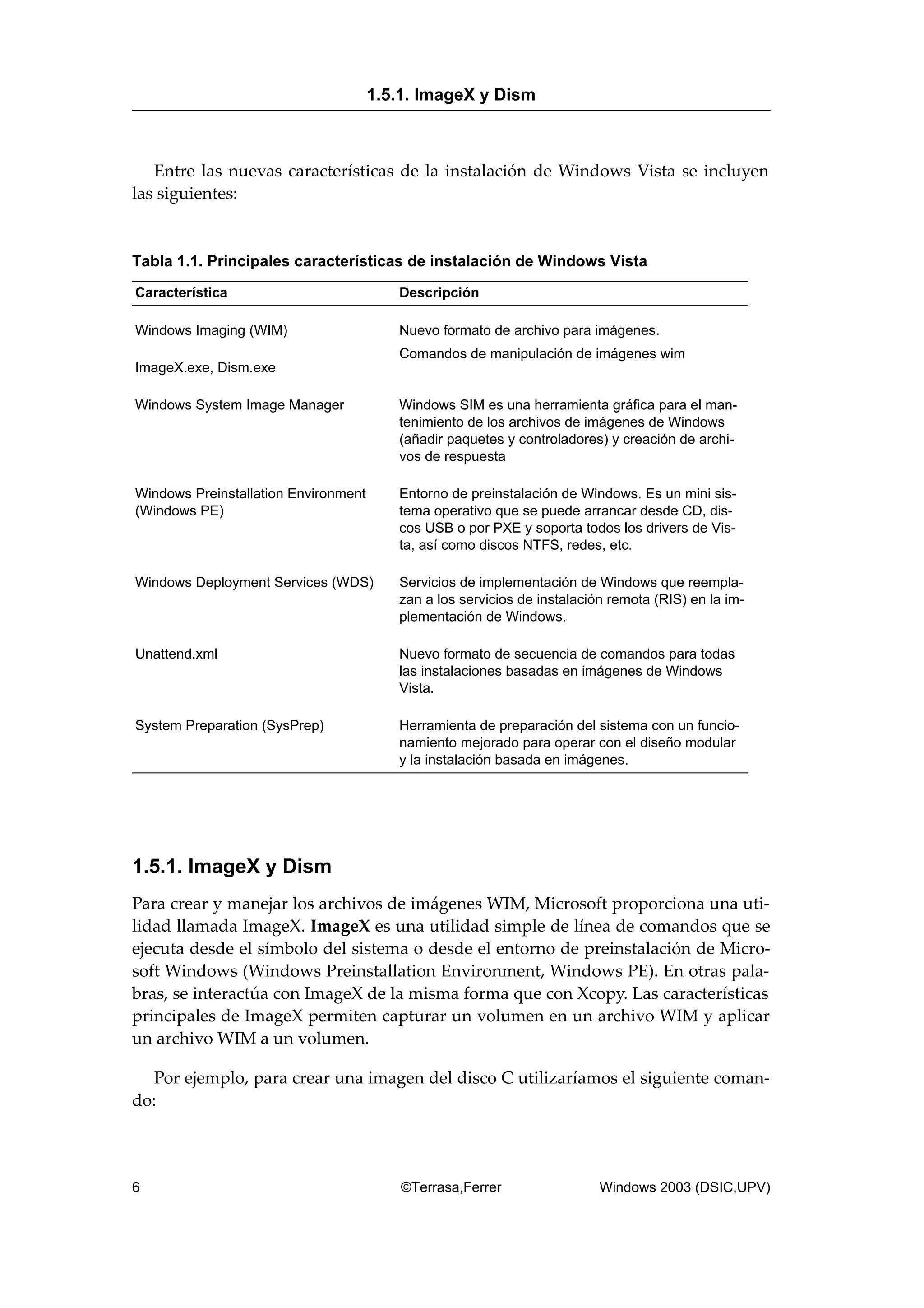Entre las nuevas características de la instalación de Windows Vista se incluyen
las siguientes:
Tabla 1.1. Principales características de instalación de Windows Vista
Característica Descripción
Windows Imaging (WIM) Nuevo formato de archivo para imágenes.
ImageX.exe, Dism.exe
Comandos de manipulación de imágenes wim
Windows System Image Manager Windows SIM es una herramienta gráfica para el man-
tenimiento de los archivos de imágenes de Windows
(añadir paquetes y controladores) y creación de archi-
vos de respuesta
Windows Preinstallation Environment
(Windows PE)
Entorno de preinstalación de Windows. Es un mini sis-
tema operativo que se puede arrancar desde CD, dis-
cos USB o por PXE y soporta todos los drivers de Vis-
ta, así como discos NTFS, redes, etc.
Windows Deployment Services (WDS) Servicios de implementación de Windows que reempla-
zan a los servicios de instalación remota (RIS) en la im-
plementación de Windows.
Unattend.xml Nuevo formato de secuencia de comandos para todas
las instalaciones basadas en imágenes de Windows
Vista.
System Preparation (SysPrep) Herramienta de preparación del sistema con un funcio-
namiento mejorado para operar con el diseño modular
y la instalación basada en imágenes.
1.5.1. ImageX y Dism
Para crear y manejar los archivos de imágenes WIM, Microsoft proporciona una uti-
lidad llamada ImageX. ImageX es una utilidad simple de línea de comandos que se
ejecuta desde el símbolo del sistema o desde el entorno de preinstalación de Micro-
soft Windows (Windows Preinstallation Environment, Windows PE). En otras pala-
bras, se interactúa con ImageX de la misma forma que con Xcopy. Las características
principales de ImageX permiten capturar un volumen en un archivo WIM y aplicar
un archivo WIM a un volumen.
Por ejemplo, para crear una imagen del disco C utilizaríamos el siguiente coman-
do:
1.5.1. ImageX y Dism
6 ©Terrasa,Ferrer Windows 2003 (DSIC,UPV)
 