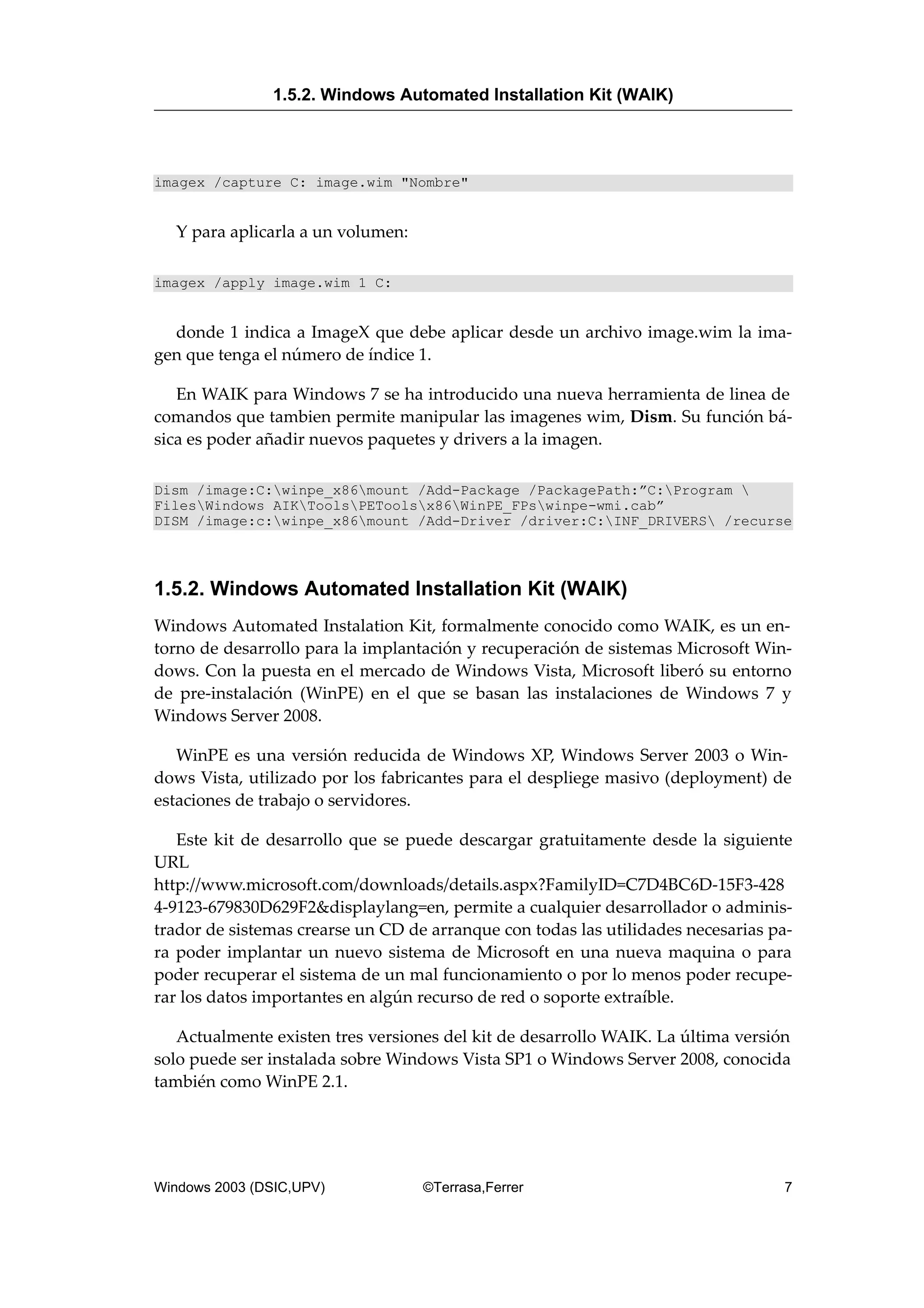 imagex /capture C: image.wim "Nombre"
Y para aplicarla a un volumen:
imagex /apply image.wim 1 C:
donde 1 indica a ImageX que debe aplicar desde un archivo image.wim la ima-
gen que tenga el número de índice 1.
En WAIK para Windows 7 se ha introducido una nueva herramienta de linea de
comandos que tambien permite manipular las imagenes wim, Dism. Su función bá-
sica es poder añadir nuevos paquetes y drivers a la imagen.
Dism /image:C:winpe_x86mount /Add-Package /PackagePath:”C:Program 
FilesWindows AIKToolsPEToolsx86WinPE_FPswinpe-wmi.cab”
DISM /image:c:winpe_x86mount /Add-Driver /driver:C:INF_DRIVERS /recurse
1.5.2. Windows Automated Installation Kit (WAIK)
Windows Automated Instalation Kit, formalmente conocido como WAIK, es un en-
torno de desarrollo para la implantación y recuperación de sistemas Microsoft Win-
dows. Con la puesta en el mercado de Windows Vista, Microsoft liberó su entorno
de pre-instalación (WinPE) en el que se basan las instalaciones de Windows 7 y
Windows Server 2008.
WinPE es una versión reducida de Windows XP, Windows Server 2003 o Win-
dows Vista, utilizado por los fabricantes para el despliege masivo (deployment) de
estaciones de trabajo o servidores.
Este kit de desarrollo que se puede descargar gratuitamente desde la siguiente
URL
http://www.microsoft.com/downloads/details.aspx?FamilyID=C7D4BC6D-15F3-428
4-9123-679830D629F2&displaylang=en, permite a cualquier desarrollador o adminis-
trador de sistemas crearse un CD de arranque con todas las utilidades necesarias pa-
ra poder implantar un nuevo sistema de Microsoft en una nueva maquina o para
poder recuperar el sistema de un mal funcionamiento o por lo menos poder recupe-
rar los datos importantes en algún recurso de red o soporte extraíble.
Actualmente existen tres versiones del kit de desarrollo WAIK. La última versión
solo puede ser instalada sobre Windows Vista SP1 o Windows Server 2008, conocida
también como WinPE 2.1.
1.5.2. Windows Automated Installation Kit (WAIK)
Windows 2003 (DSIC,UPV) ©Terrasa,Ferrer 7
 