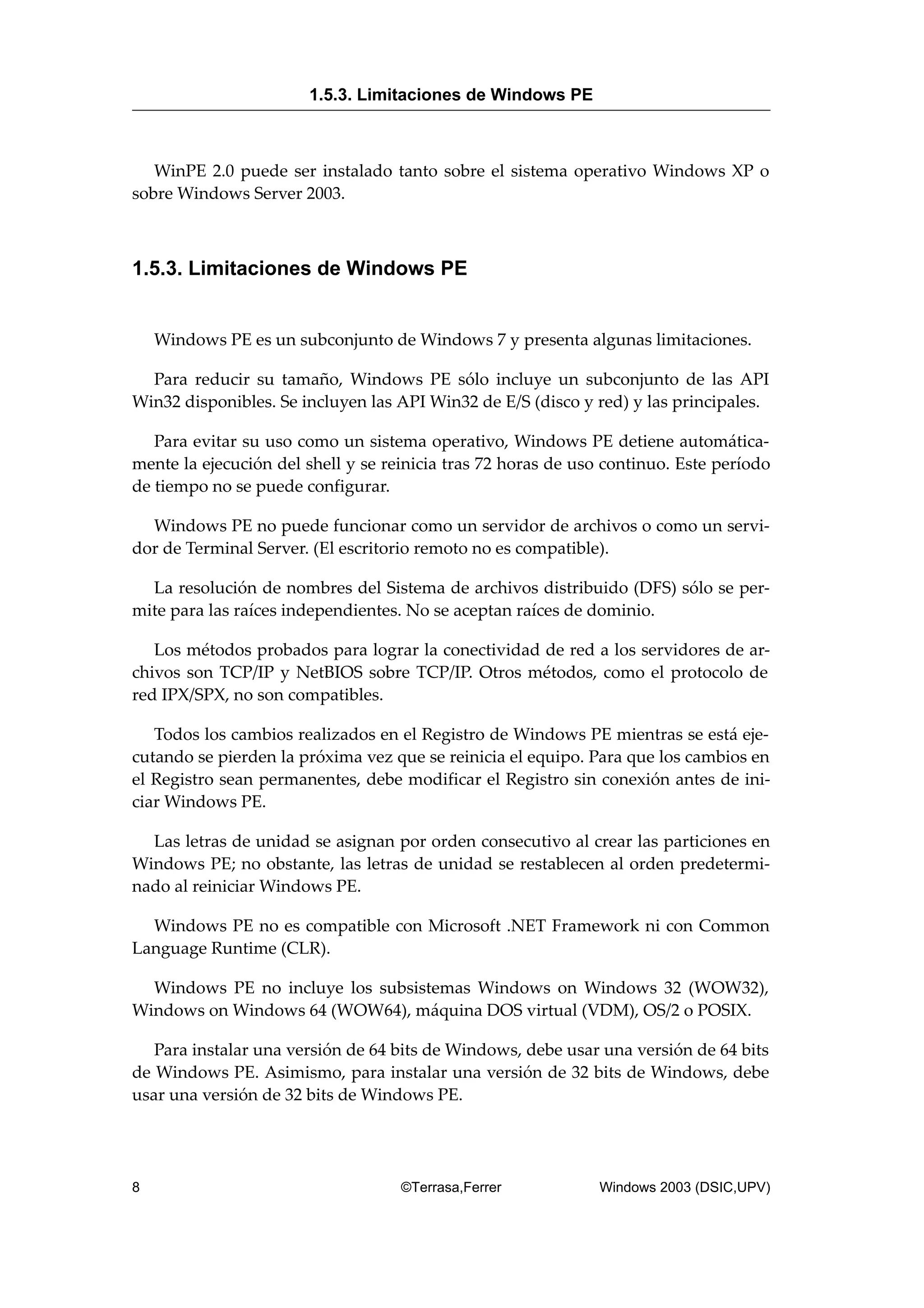 WinPE 2.0 puede ser instalado tanto sobre el sistema operativo Windows XP o
sobre Windows Server 2003.
1.5.3. Limitaciones de Windows PE
Windows PE es un subconjunto de Windows 7 y presenta algunas limitaciones.
Para reducir su tamaño, Windows PE sólo incluye un subconjunto de las API
Win32 disponibles. Se incluyen las API Win32 de E/S (disco y red) y las principales.
Para evitar su uso como un sistema operativo, Windows PE detiene automática-
mente la ejecución del shell y se reinicia tras 72 horas de uso continuo. Este período
de tiempo no se puede configurar.
Windows PE no puede funcionar como un servidor de archivos o como un servi-
dor de Terminal Server. (El escritorio remoto no es compatible).
La resolución de nombres del Sistema de archivos distribuido (DFS) sólo se per-
mite para las raíces independientes. No se aceptan raíces de dominio.
Los métodos probados para lograr la conectividad de red a los servidores de ar-
chivos son TCP/IP y NetBIOS sobre TCP/IP. Otros métodos, como el protocolo de
red IPX/SPX, no son compatibles.
Todos los cambios realizados en el Registro de Windows PE mientras se está eje-
cutando se pierden la próxima vez que se reinicia el equipo. Para que los cambios en
el Registro sean permanentes, debe modificar el Registro sin conexión antes de ini-
ciar Windows PE.
Las letras de unidad se asignan por orden consecutivo al crear las particiones en
Windows PE; no obstante, las letras de unidad se restablecen al orden predetermi-
nado al reiniciar Windows PE.
Windows PE no es compatible con Microsoft .NET Framework ni con Common
Language Runtime (CLR).
Windows PE no incluye los subsistemas Windows on Windows 32 (WOW32),
Windows on Windows 64 (WOW64), máquina DOS virtual (VDM), OS/2 o POSIX.
Para instalar una versión de 64 bits de Windows, debe usar una versión de 64 bits
de Windows PE. Asimismo, para instalar una versión de 32 bits de Windows, debe
usar una versión de 32 bits de Windows PE.
1.5.3. Limitaciones de Windows PE
8 ©Terrasa,Ferrer Windows 2003 (DSIC,UPV)
 