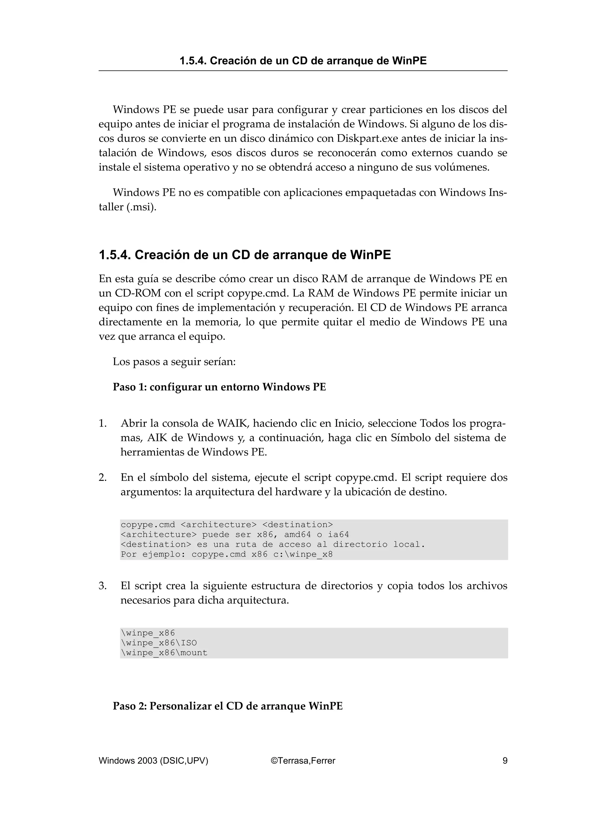 Windows PE se puede usar para configurar y crear particiones en los discos del
equipo antes de iniciar el programa de instalación de Windows. Si alguno de los dis-
cos duros se convierte en un disco dinámico con Diskpart.exe antes de iniciar la ins-
talación de Windows, esos discos duros se reconocerán como externos cuando se
instale el sistema operativo y no se obtendrá acceso a ninguno de sus volúmenes.
Windows PE no es compatible con aplicaciones empaquetadas con Windows Ins-
taller (.msi).
1.5.4. Creación de un CD de arranque de WinPE
En esta guía se describe cómo crear un disco RAM de arranque de Windows PE en
un CD-ROM con el script copype.cmd. La RAM de Windows PE permite iniciar un
equipo con fines de implementación y recuperación. El CD de Windows PE arranca
directamente en la memoria, lo que permite quitar el medio de Windows PE una
vez que arranca el equipo.
Los pasos a seguir serían:
Paso 1: configurar un entorno Windows PE
1. Abrir la consola de WAIK, haciendo clic en Inicio, seleccione Todos los progra-
mas, AIK de Windows y, a continuación, haga clic en Símbolo del sistema de
herramientas de Windows PE.
2. En el símbolo del sistema, ejecute el script copype.cmd. El script requiere dos
argumentos: la arquitectura del hardware y la ubicación de destino.
copype.cmd <architecture> <destination>
<architecture> puede ser x86, amd64 o ia64
<destination> es una ruta de acceso al directorio local.
Por ejemplo: copype.cmd x86 c:winpe_x8
3. El script crea la siguiente estructura de directorios y copia todos los archivos
necesarios para dicha arquitectura.
winpe_x86
winpe_x86ISO
winpe_x86mount
Paso 2: Personalizar el CD de arranque WinPE
1.5.4. Creación de un CD de arranque de WinPE
Windows 2003 (DSIC,UPV) ©Terrasa,Ferrer 9
 