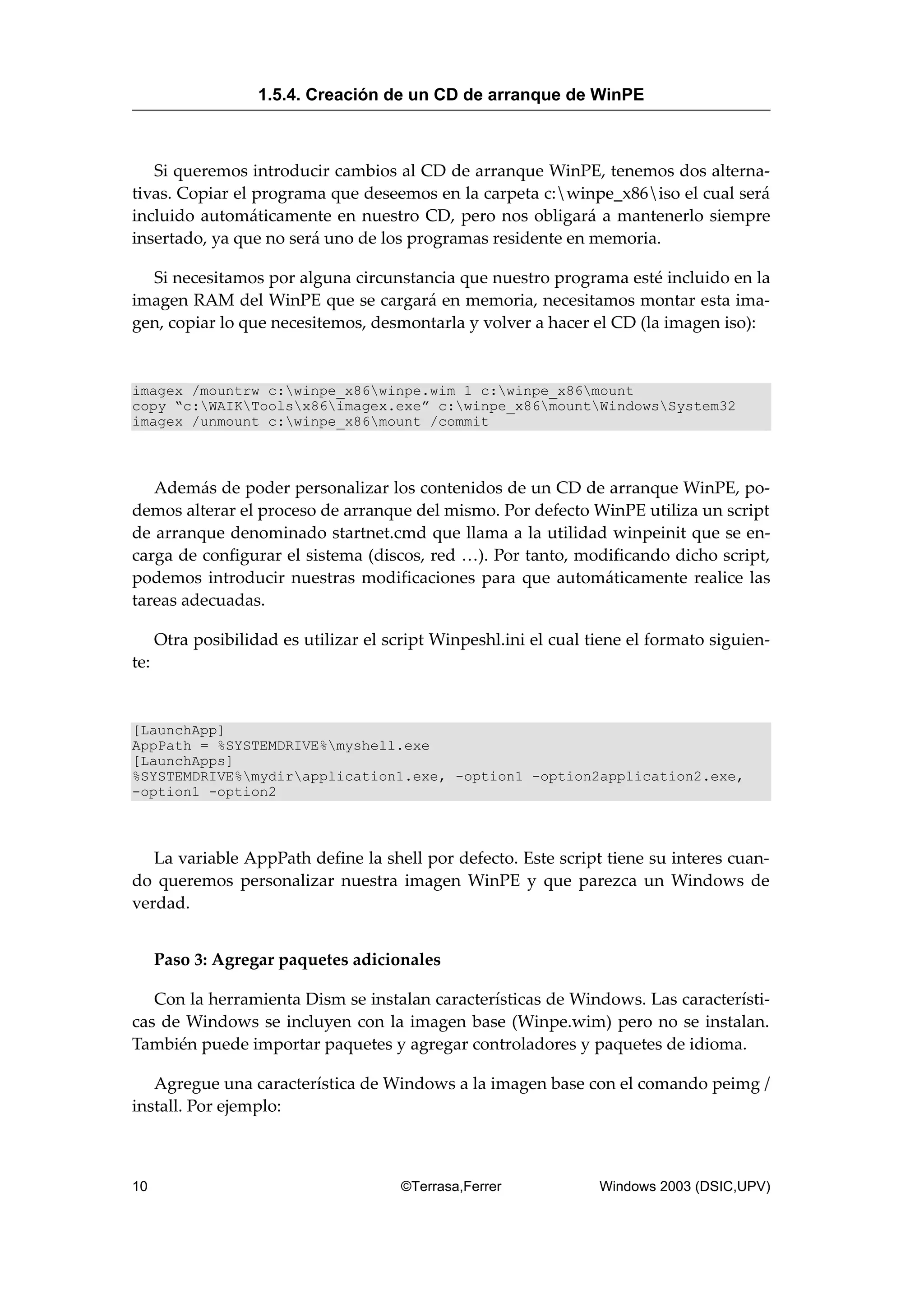 Si queremos introducir cambios al CD de arranque WinPE, tenemos dos alterna-
tivas. Copiar el programa que deseemos en la carpeta c:winpe_x86iso el cual será
incluido automáticamente en nuestro CD, pero nos obligará a mantenerlo siempre
insertado, ya que no será uno de los programas residente en memoria.
Si necesitamos por alguna circunstancia que nuestro programa esté incluido en la
imagen RAM del WinPE que se cargará en memoria, necesitamos montar esta ima-
gen, copiar lo que necesitemos, desmontarla y volver a hacer el CD (la imagen iso):
imagex /mountrw c:winpe_x86winpe.wim 1 c:winpe_x86mount
copy “c:WAIKToolsx86imagex.exe” c:winpe_x86mountWindowsSystem32
imagex /unmount c:winpe_x86mount /commit
Además de poder personalizar los contenidos de un CD de arranque WinPE, po-
demos alterar el proceso de arranque del mismo. Por defecto WinPE utiliza un script
de arranque denominado startnet.cmd que llama a la utilidad winpeinit que se en-
carga de configurar el sistema (discos, red …). Por tanto, modificando dicho script,
podemos introducir nuestras modificaciones para que automáticamente realice las
tareas adecuadas.
Otra posibilidad es utilizar el script Winpeshl.ini el cual tiene el formato siguien-
te:
[LaunchApp]
AppPath = %SYSTEMDRIVE%myshell.exe
[LaunchApps]
%SYSTEMDRIVE%mydirapplication1.exe, -option1 -option2application2.exe,
-option1 -option2
La variable AppPath define la shell por defecto. Este script tiene su interes cuan-
do queremos personalizar nuestra imagen WinPE y que parezca un Windows de
verdad.
Paso 3: Agregar paquetes adicionales
Con la herramienta Dism se instalan características de Windows. Las característi-
cas de Windows se incluyen con la imagen base (Winpe.wim) pero no se instalan.
También puede importar paquetes y agregar controladores y paquetes de idioma.
Agregue una característica de Windows a la imagen base con el comando peimg /
install. Por ejemplo:
1.5.4. Creación de un CD de arranque de WinPE
10 ©Terrasa,Ferrer Windows 2003 (DSIC,UPV)
 