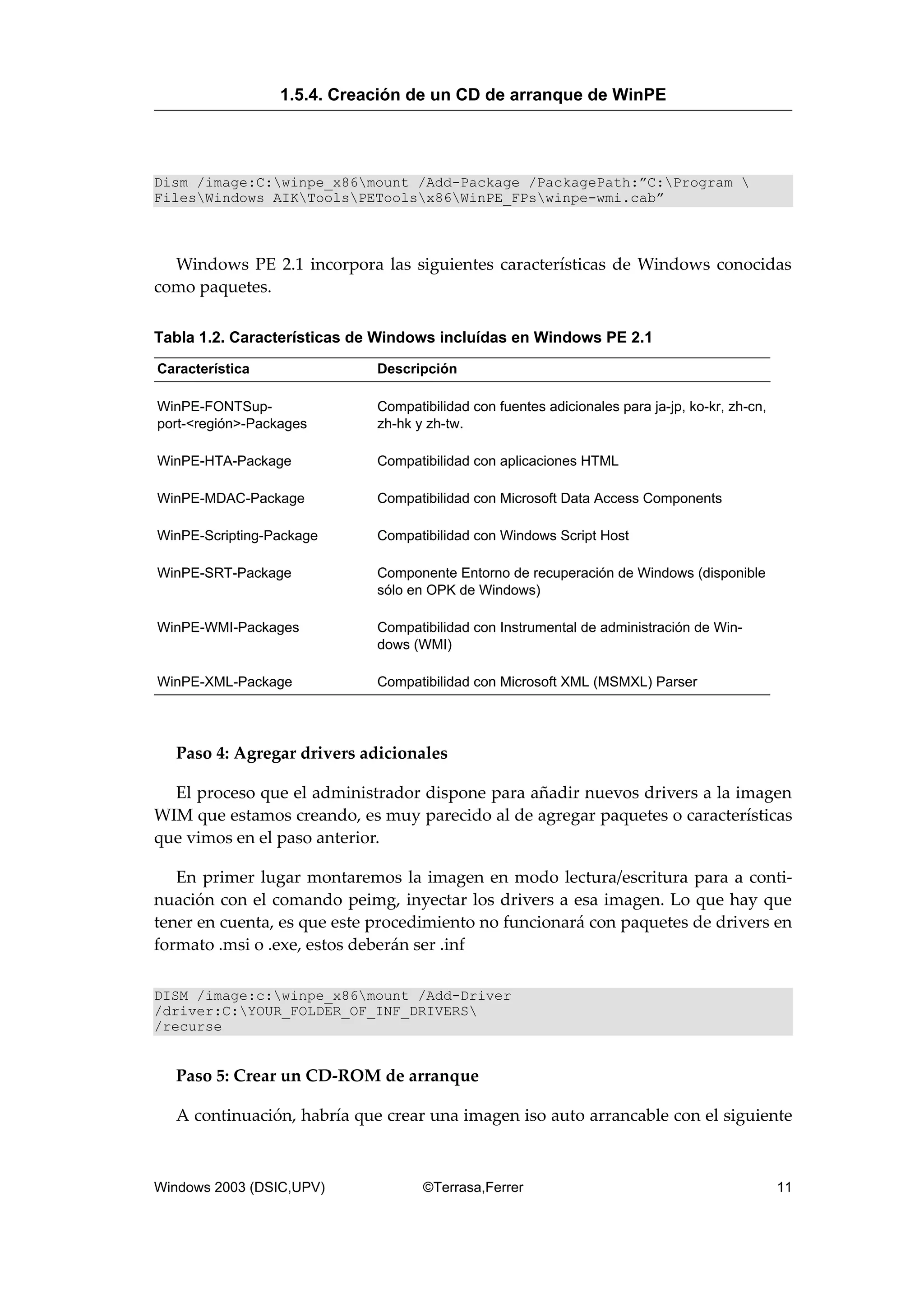 Dism /image:C:winpe_x86mount /Add-Package /PackagePath:”C:Program 
FilesWindows AIKToolsPEToolsx86WinPE_FPswinpe-wmi.cab”
Windows PE 2.1 incorpora las siguientes características de Windows conocidas
como paquetes.
Tabla 1.2. Características de Windows incluídas en Windows PE 2.1
Característica Descripción
WinPE-FONTSup-
port-<región>-Packages
Compatibilidad con fuentes adicionales para ja-jp, ko-kr, zh-cn,
zh-hk y zh-tw.
WinPE-HTA-Package Compatibilidad con aplicaciones HTML
WinPE-MDAC-Package Compatibilidad con Microsoft Data Access Components
WinPE-Scripting-Package Compatibilidad con Windows Script Host
WinPE-SRT-Package Componente Entorno de recuperación de Windows (disponible
sólo en OPK de Windows)
WinPE-WMI-Packages Compatibilidad con Instrumental de administración de Win-
dows (WMI)
WinPE-XML-Package Compatibilidad con Microsoft XML (MSMXL) Parser
Paso 4: Agregar drivers adicionales
El proceso que el administrador dispone para añadir nuevos drivers a la imagen
WIM que estamos creando, es muy parecido al de agregar paquetes o características
que vimos en el paso anterior.
En primer lugar montaremos la imagen en modo lectura/escritura para a conti-
nuación con el comando peimg, inyectar los drivers a esa imagen. Lo que hay que
tener en cuenta, es que este procedimiento no funcionará con paquetes de drivers en
formato .msi o .exe, estos deberán ser .inf
DISM /image:c:winpe_x86mount /Add-Driver
/driver:C:YOUR_FOLDER_OF_INF_DRIVERS
/recurse
Paso 5: Crear un CD-ROM de arranque
A continuación, habría que crear una imagen iso auto arrancable con el siguiente
1.5.4. Creación de un CD de arranque de WinPE
Windows 2003 (DSIC,UPV) ©Terrasa,Ferrer 11
 