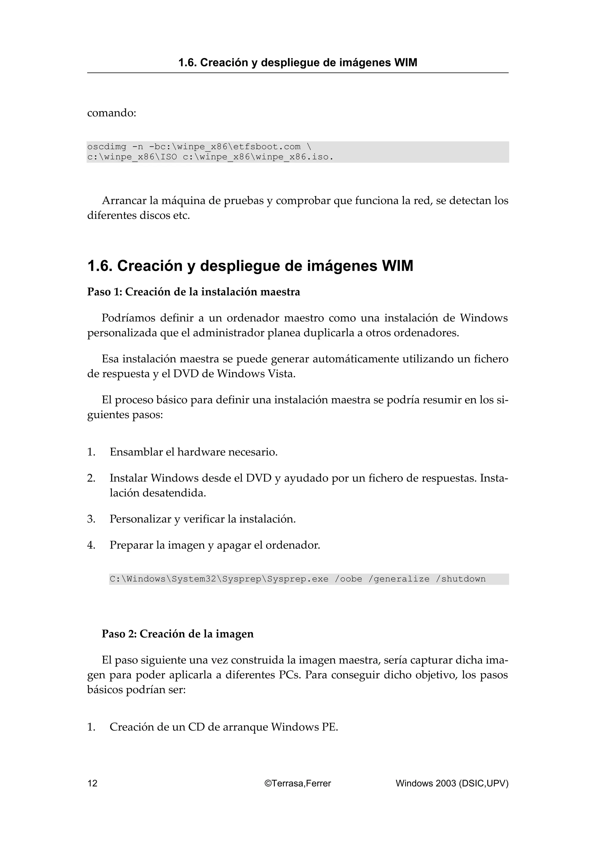 comando:
oscdimg -n -bc:winpe_x86etfsboot.com 
c:winpe_x86ISO c:winpe_x86winpe_x86.iso.
Arrancar la máquina de pruebas y comprobar que funciona la red, se detectan los
diferentes discos etc.
1.6. Creación y despliegue de imágenes WIM
Paso 1: Creación de la instalación maestra
Podríamos definir a un ordenador maestro como una instalación de Windows
personalizada que el administrador planea duplicarla a otros ordenadores.
Esa instalación maestra se puede generar automáticamente utilizando un fichero
de respuesta y el DVD de Windows Vista.
El proceso básico para definir una instalación maestra se podría resumir en los si-
guientes pasos:
1. Ensamblar el hardware necesario.
2. Instalar Windows desde el DVD y ayudado por un fichero de respuestas. Insta-
lación desatendida.
3. Personalizar y verificar la instalación.
4. Preparar la imagen y apagar el ordenador.
C:WindowsSystem32SysprepSysprep.exe /oobe /generalize /shutdown
Paso 2: Creación de la imagen
El paso siguiente una vez construida la imagen maestra, sería capturar dicha ima-
gen para poder aplicarla a diferentes PCs. Para conseguir dicho objetivo, los pasos
básicos podrían ser:
1. Creación de un CD de arranque Windows PE.
1.6. Creación y despliegue de imágenes WIM
12 ©Terrasa,Ferrer Windows 2003 (DSIC,UPV)
 