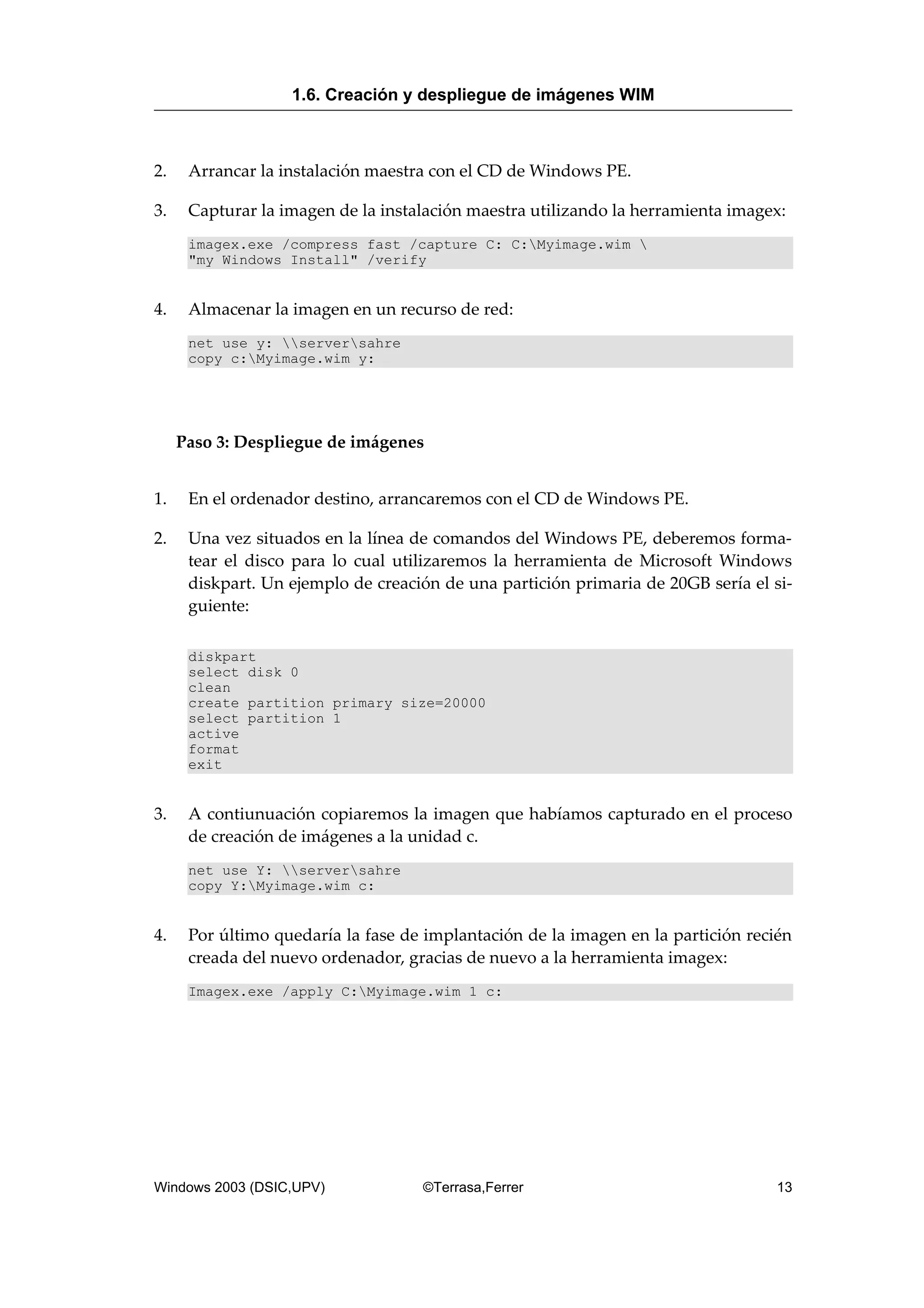 2. Arrancar la instalación maestra con el CD de Windows PE.
3. Capturar la imagen de la instalación maestra utilizando la herramienta imagex:
imagex.exe /compress fast /capture C: C:Myimage.wim 
"my Windows Install" /verify
4. Almacenar la imagen en un recurso de red:
net use y: serversahre
copy c:Myimage.wim y:
Paso 3: Despliegue de imágenes
1. En el ordenador destino, arrancaremos con el CD de Windows PE.
2. Una vez situados en la línea de comandos del Windows PE, deberemos forma-
tear el disco para lo cual utilizaremos la herramienta de Microsoft Windows
diskpart. Un ejemplo de creación de una partición primaria de 20GB sería el si-
guiente:
diskpart
select disk 0
clean
create partition primary size=20000
select partition 1
active
format
exit
3. A contiunuación copiaremos la imagen que habíamos capturado en el proceso
de creación de imágenes a la unidad c.
net use Y: serversahre
copy Y:Myimage.wim c:
4. Por último quedaría la fase de implantación de la imagen en la partición recién
creada del nuevo ordenador, gracias de nuevo a la herramienta imagex:
Imagex.exe /apply C:Myimage.wim 1 c:
1.6. Creación y despliegue de imágenes WIM
Windows 2003 (DSIC,UPV) ©Terrasa,Ferrer 13
 