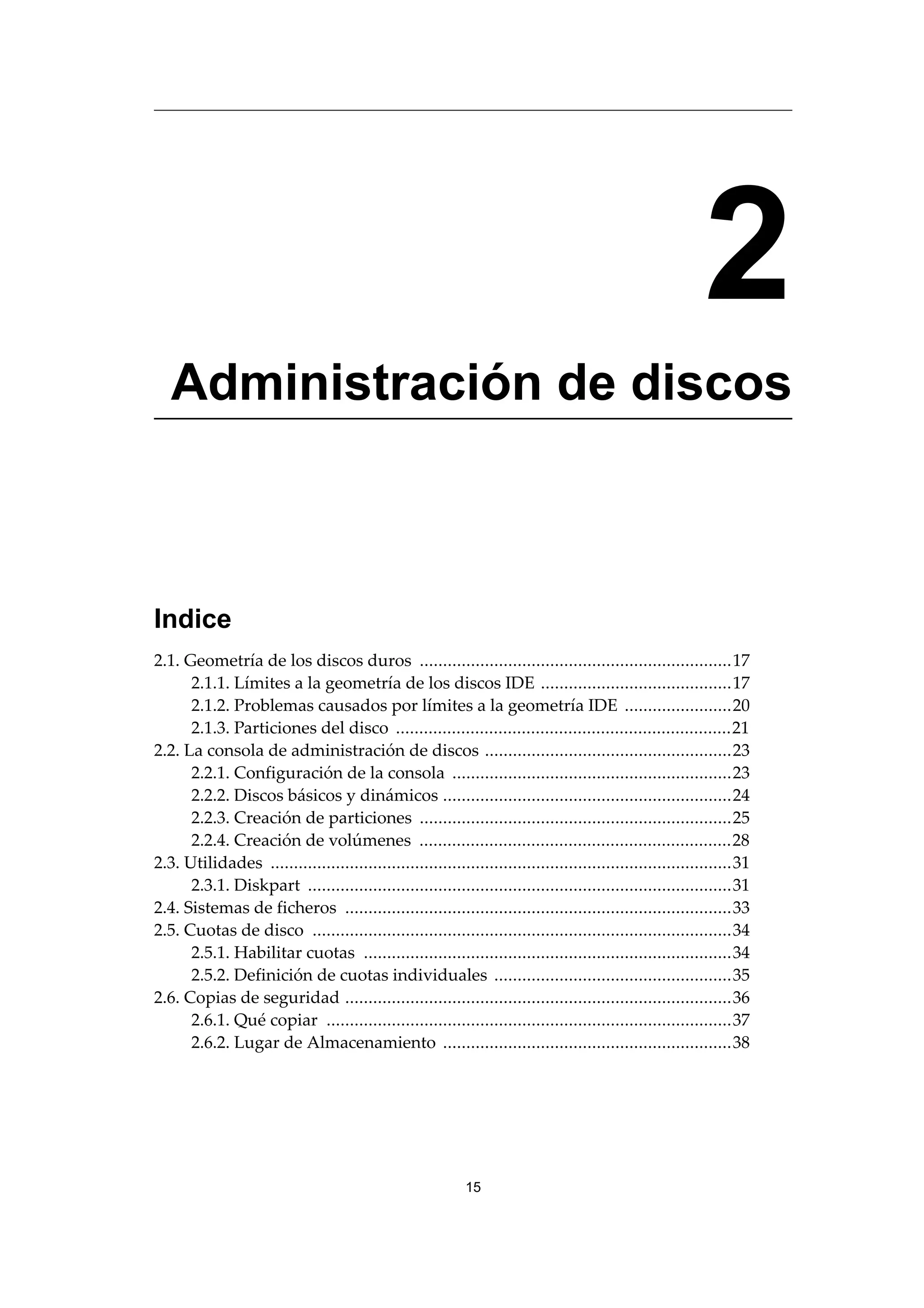 2
Administración de discos
Indice
2.1. Geometría de los discos duros ...................................................................17
2.1.1. Límites a la geometría de los discos IDE .........................................17
2.1.2. Problemas causados por límites a la geometría IDE .......................20
2.1.3. Particiones del disco ........................................................................21
2.2. La consola de administración de discos .....................................................23
2.2.1. Configuración de la consola ............................................................23
2.2.2. Discos básicos y dinámicos ..............................................................24
2.2.3. Creación de particiones ...................................................................25
2.2.4. Creación de volúmenes ...................................................................28
2.3. Utilidades ...................................................................................................31
2.3.1. Diskpart ...........................................................................................31
2.4. Sistemas de ficheros ...................................................................................33
2.5. Cuotas de disco ..........................................................................................34
2.5.1. Habilitar cuotas ...............................................................................34
2.5.2. Definición de cuotas individuales ...................................................35
2.6. Copias de seguridad ...................................................................................36
2.6.1. Qué copiar .......................................................................................37
2.6.2. Lugar de Almacenamiento ..............................................................38
15
 