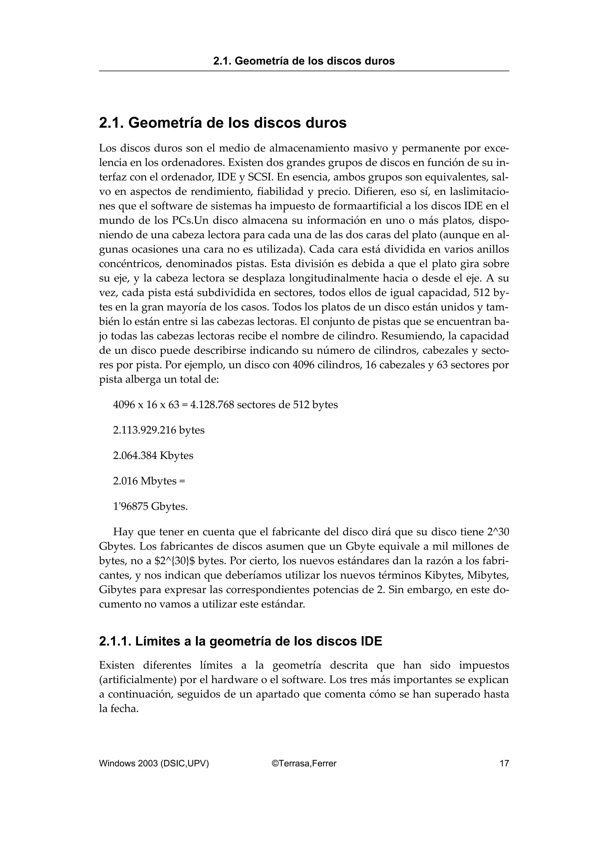 2.1. Geometría de los discos duros
Los discos duros son el medio de almacenamiento masivo y permanente por exce-
lencia en los ordenadores. Existen dos grandes grupos de discos en función de su in-
terfaz con el ordenador, IDE y SCSI. En esencia, ambos grupos son equivalentes, sal-
vo en aspectos de rendimiento, fiabilidad y precio. Difieren, eso sí, en laslimitacio-
nes que el software de sistemas ha impuesto de formaartificial a los discos IDE en el
mundo de los PCs.Un disco almacena su información en uno o más platos, dispo-
niendo de una cabeza lectora para cada una de las dos caras del plato (aunque en al-
gunas ocasiones una cara no es utilizada). Cada cara está dividida en varios anillos
concéntricos, denominados pistas. Esta división es debida a que el plato gira sobre
su eje, y la cabeza lectora se desplaza longitudinalmente hacia o desde el eje. A su
vez, cada pista está subdividida en sectores, todos ellos de igual capacidad, 512 by-
tes en la gran mayoría de los casos. Todos los platos de un disco están unidos y tam-
bién lo están entre si las cabezas lectoras. El conjunto de pistas que se encuentran ba-
jo todas las cabezas lectoras recibe el nombre de cilindro. Resumiendo, la capacidad
de un disco puede describirse indicando su número de cilindros, cabezales y secto-
res por pista. Por ejemplo, un disco con 4096 cilindros, 16 cabezales y 63 sectores por
pista alberga un total de:
4096 x 16 x 63 = 4.128.768 sectores de 512 bytes
2.113.929.216 bytes
2.064.384 Kbytes
2.016 Mbytes =
1'96875 Gbytes.
Hay que tener en cuenta que el fabricante del disco dirá que su disco tiene 2^30
Gbytes. Los fabricantes de discos asumen que un Gbyte equivale a mil millones de
bytes, no a $2^{30}$ bytes. Por cierto, los nuevos estándares dan la razón a los fabri-
cantes, y nos indican que deberíamos utilizar los nuevos términos Kibytes, Mibytes,
Gibytes para expresar las correspondientes potencias de 2. Sin embargo, en este do-
cumento no vamos a utilizar este estándar.
2.1.1. Límites a la geometría de los discos IDE
Existen diferentes límites a la geometría descrita que han sido impuestos
(artificialmente) por el hardware o el software. Los tres más importantes se explican
a continuación, seguidos de un apartado que comenta cómo se han superado hasta
la fecha.
2.1. Geometría de los discos duros
Windows 2003 (DSIC,UPV) ©Terrasa,Ferrer 17
 