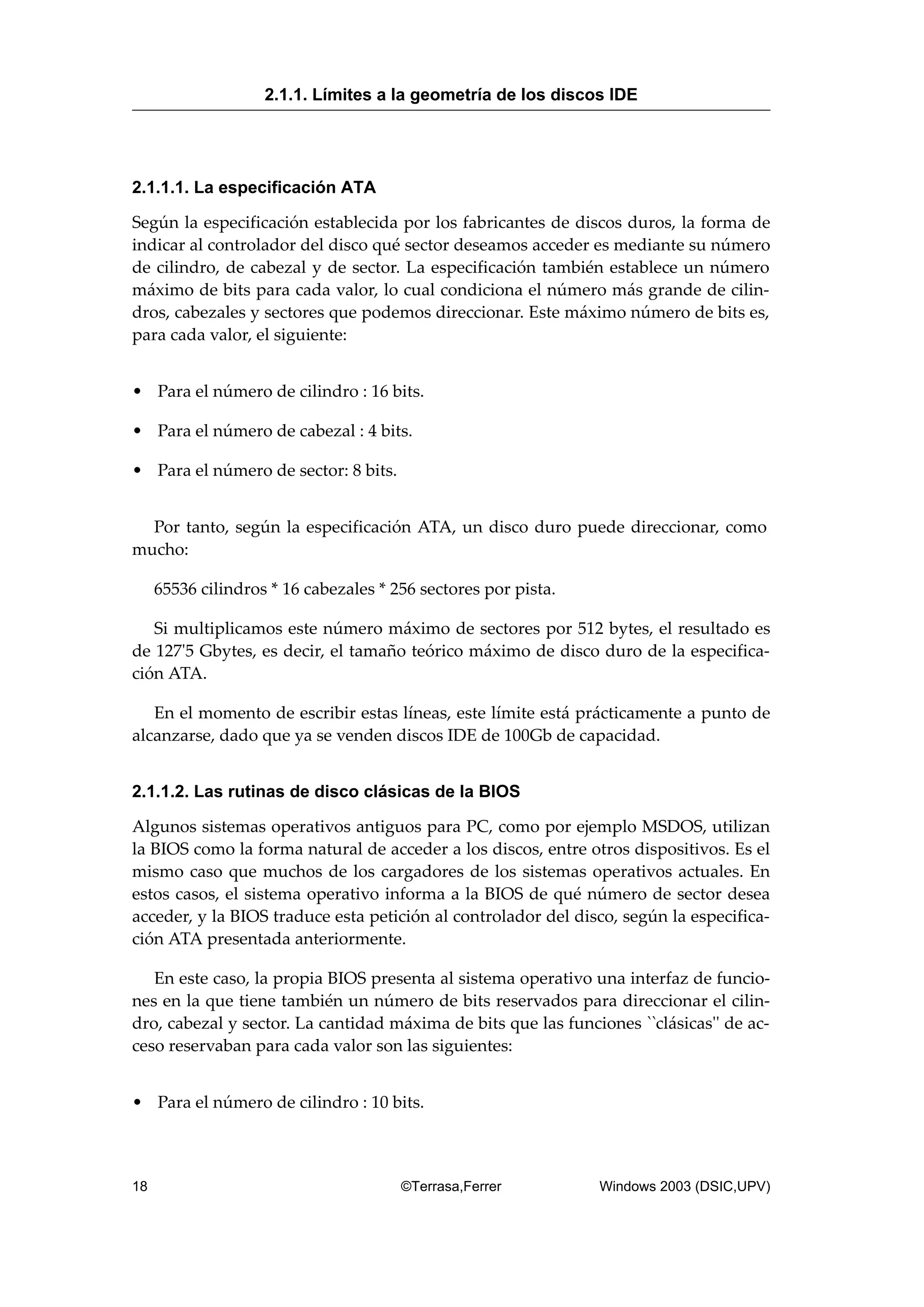 2.1.1.1. La especificación ATA
Según la especificación establecida por los fabricantes de discos duros, la forma de
indicar al controlador del disco qué sector deseamos acceder es mediante su número
de cilindro, de cabezal y de sector. La especificación también establece un número
máximo de bits para cada valor, lo cual condiciona el número más grande de cilin-
dros, cabezales y sectores que podemos direccionar. Este máximo número de bits es,
para cada valor, el siguiente:
• Para el número de cilindro : 16 bits.
• Para el número de cabezal : 4 bits.
• Para el número de sector: 8 bits.
Por tanto, según la especificación ATA, un disco duro puede direccionar, como
mucho:
65536 cilindros * 16 cabezales * 256 sectores por pista.
Si multiplicamos este número máximo de sectores por 512 bytes, el resultado es
de 127'5 Gbytes, es decir, el tamaño teórico máximo de disco duro de la especifica-
ción ATA.
En el momento de escribir estas líneas, este límite está prácticamente a punto de
alcanzarse, dado que ya se venden discos IDE de 100Gb de capacidad.
2.1.1.2. Las rutinas de disco clásicas de la BIOS
Algunos sistemas operativos antiguos para PC, como por ejemplo MSDOS, utilizan
la BIOS como la forma natural de acceder a los discos, entre otros dispositivos. Es el
mismo caso que muchos de los cargadores de los sistemas operativos actuales. En
estos casos, el sistema operativo informa a la BIOS de qué número de sector desea
acceder, y la BIOS traduce esta petición al controlador del disco, según la especifica-
ción ATA presentada anteriormente.
En este caso, la propia BIOS presenta al sistema operativo una interfaz de funcio-
nes en la que tiene también un número de bits reservados para direccionar el cilin-
dro, cabezal y sector. La cantidad máxima de bits que las funciones ``clásicas'' de ac-
ceso reservaban para cada valor son las siguientes:
• Para el número de cilindro : 10 bits.
2.1.1. Límites a la geometría de los discos IDE
18 ©Terrasa,Ferrer Windows 2003 (DSIC,UPV)
 