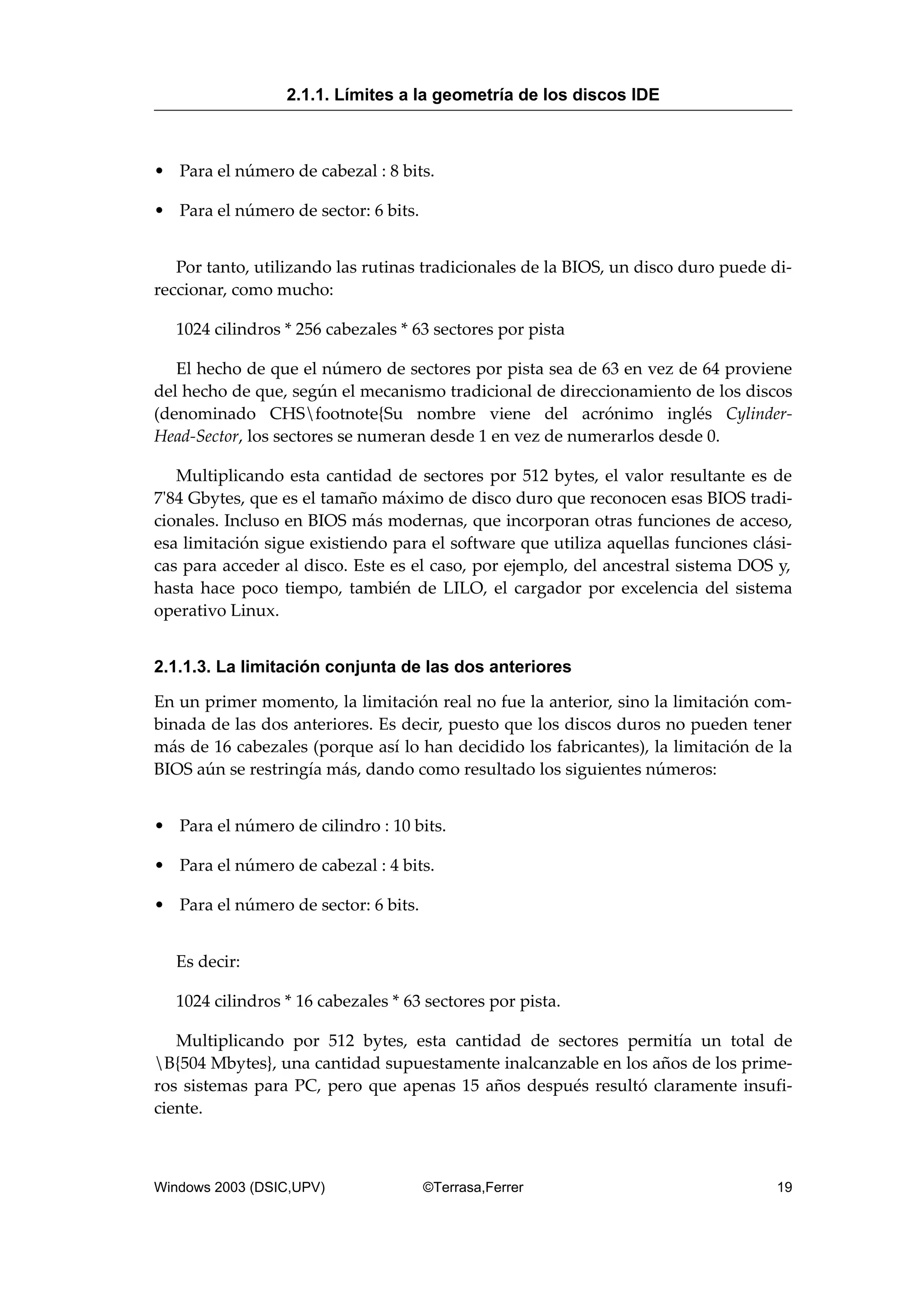 • Para el número de cabezal : 8 bits.
• Para el número de sector: 6 bits.
Por tanto, utilizando las rutinas tradicionales de la BIOS, un disco duro puede di-
reccionar, como mucho:
1024 cilindros * 256 cabezales * 63 sectores por pista
El hecho de que el número de sectores por pista sea de 63 en vez de 64 proviene
del hecho de que, según el mecanismo tradicional de direccionamiento de los discos
(denominado CHSfootnote{Su nombre viene del acrónimo inglés Cylinder-
Head-Sector, los sectores se numeran desde 1 en vez de numerarlos desde 0.
Multiplicando esta cantidad de sectores por 512 bytes, el valor resultante es de
7'84 Gbytes, que es el tamaño máximo de disco duro que reconocen esas BIOS tradi-
cionales. Incluso en BIOS más modernas, que incorporan otras funciones de acceso,
esa limitación sigue existiendo para el software que utiliza aquellas funciones clási-
cas para acceder al disco. Este es el caso, por ejemplo, del ancestral sistema DOS y,
hasta hace poco tiempo, también de LILO, el cargador por excelencia del sistema
operativo Linux.
2.1.1.3. La limitación conjunta de las dos anteriores
En un primer momento, la limitación real no fue la anterior, sino la limitación com-
binada de las dos anteriores. Es decir, puesto que los discos duros no pueden tener
más de 16 cabezales (porque así lo han decidido los fabricantes), la limitación de la
BIOS aún se restringía más, dando como resultado los siguientes números:
• Para el número de cilindro : 10 bits.
• Para el número de cabezal : 4 bits.
• Para el número de sector: 6 bits.
Es decir:
1024 cilindros * 16 cabezales * 63 sectores por pista.
Multiplicando por 512 bytes, esta cantidad de sectores permitía un total de
B{504 Mbytes}, una cantidad supuestamente inalcanzable en los años de los prime-
ros sistemas para PC, pero que apenas 15 años después resultó claramente insufi-
ciente.
2.1.1. Límites a la geometría de los discos IDE
Windows 2003 (DSIC,UPV) ©Terrasa,Ferrer 19
 