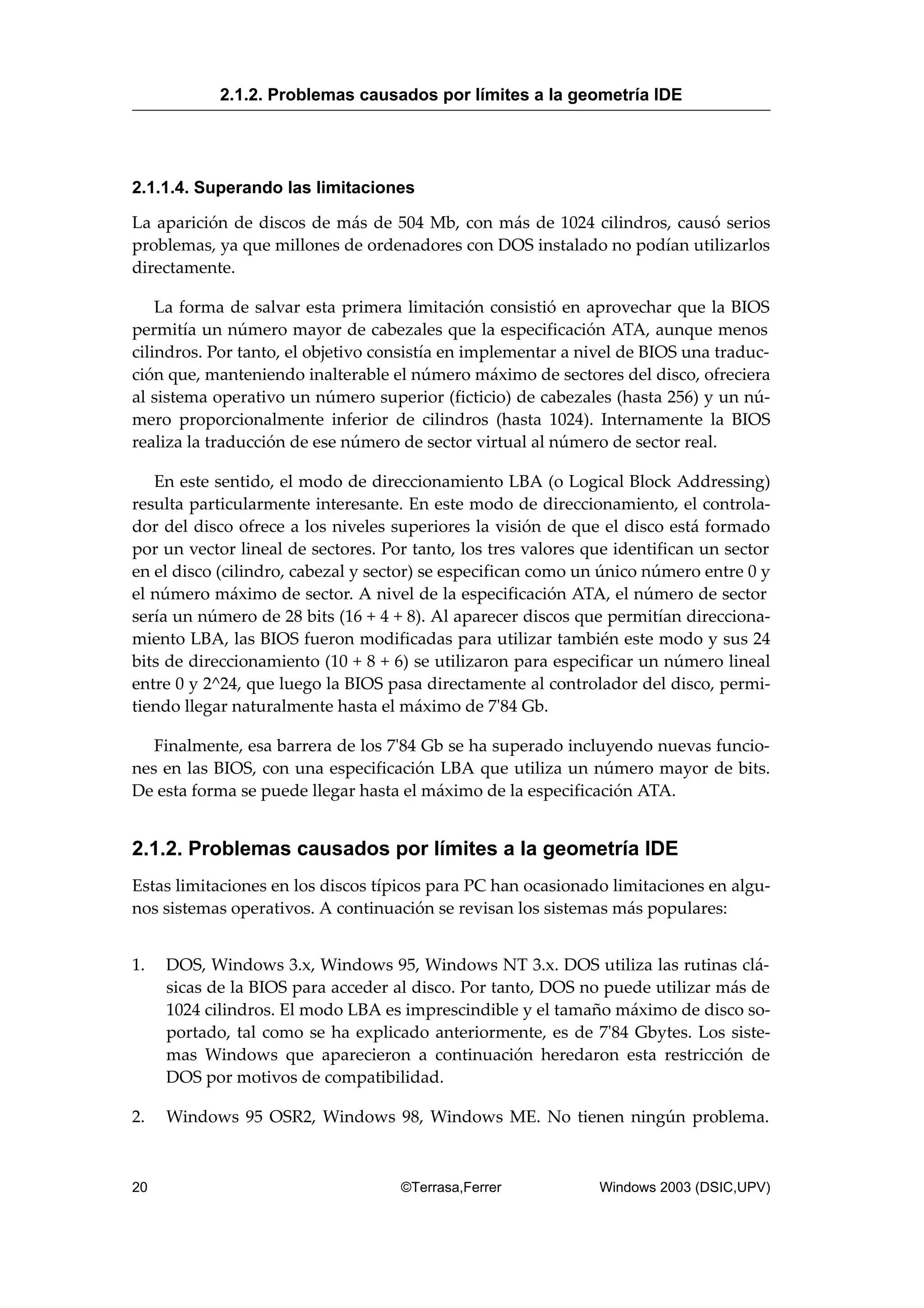 2.1.1.4. Superando las limitaciones
La aparición de discos de más de 504 Mb, con más de 1024 cilindros, causó serios
problemas, ya que millones de ordenadores con DOS instalado no podían utilizarlos
directamente.
La forma de salvar esta primera limitación consistió en aprovechar que la BIOS
permitía un número mayor de cabezales que la especificación ATA, aunque menos
cilindros. Por tanto, el objetivo consistía en implementar a nivel de BIOS una traduc-
ción que, manteniendo inalterable el número máximo de sectores del disco, ofreciera
al sistema operativo un número superior (ficticio) de cabezales (hasta 256) y un nú-
mero proporcionalmente inferior de cilindros (hasta 1024). Internamente la BIOS
realiza la traducción de ese número de sector virtual al número de sector real.
En este sentido, el modo de direccionamiento LBA (o Logical Block Addressing)
resulta particularmente interesante. En este modo de direccionamiento, el controla-
dor del disco ofrece a los niveles superiores la visión de que el disco está formado
por un vector lineal de sectores. Por tanto, los tres valores que identifican un sector
en el disco (cilindro, cabezal y sector) se especifican como un único número entre 0 y
el número máximo de sector. A nivel de la especificación ATA, el número de sector
sería un número de 28 bits (16 + 4 + 8). Al aparecer discos que permitían direcciona-
miento LBA, las BIOS fueron modificadas para utilizar también este modo y sus 24
bits de direccionamiento (10 + 8 + 6) se utilizaron para especificar un número lineal
entre 0 y 2^24, que luego la BIOS pasa directamente al controlador del disco, permi-
tiendo llegar naturalmente hasta el máximo de 7'84 Gb.
Finalmente, esa barrera de los 7'84 Gb se ha superado incluyendo nuevas funcio-
nes en las BIOS, con una especificación LBA que utiliza un número mayor de bits.
De esta forma se puede llegar hasta el máximo de la especificación ATA.
2.1.2. Problemas causados por límites a la geometría IDE
Estas limitaciones en los discos típicos para PC han ocasionado limitaciones en algu-
nos sistemas operativos. A continuación se revisan los sistemas más populares:
1. DOS, Windows 3.x, Windows 95, Windows NT 3.x. DOS utiliza las rutinas clá-
sicas de la BIOS para acceder al disco. Por tanto, DOS no puede utilizar más de
1024 cilindros. El modo LBA es imprescindible y el tamaño máximo de disco so-
portado, tal como se ha explicado anteriormente, es de 7'84 Gbytes. Los siste-
mas Windows que aparecieron a continuación heredaron esta restricción de
DOS por motivos de compatibilidad.
2. Windows 95 OSR2, Windows 98, Windows ME. No tienen ningún problema.
2.1.2. Problemas causados por límites a la geometría IDE
20 ©Terrasa,Ferrer Windows 2003 (DSIC,UPV)
 