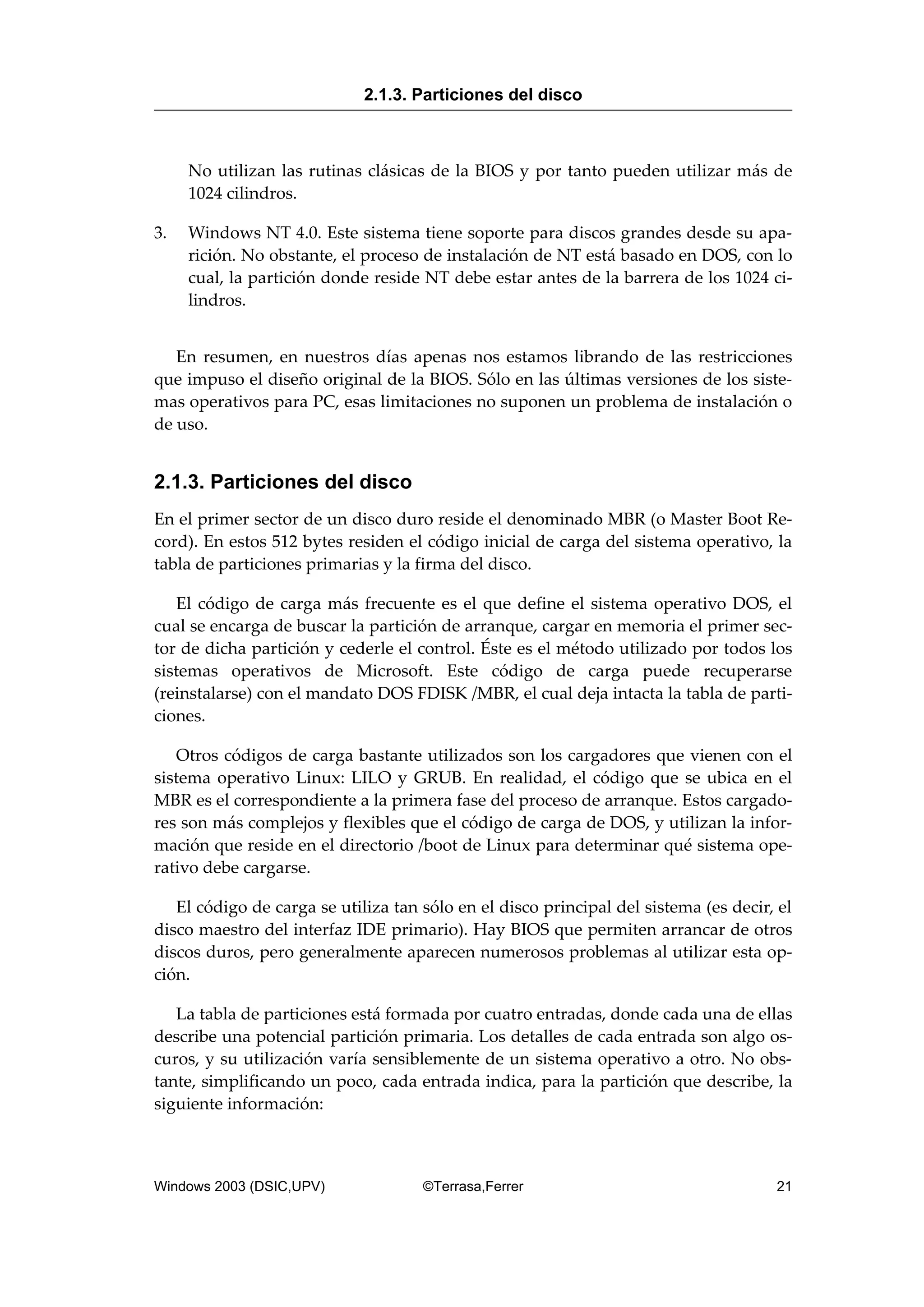 No utilizan las rutinas clásicas de la BIOS y por tanto pueden utilizar más de
1024 cilindros.
3. Windows NT 4.0. Este sistema tiene soporte para discos grandes desde su apa-
rición. No obstante, el proceso de instalación de NT está basado en DOS, con lo
cual, la partición donde reside NT debe estar antes de la barrera de los 1024 ci-
lindros.
En resumen, en nuestros días apenas nos estamos librando de las restricciones
que impuso el diseño original de la BIOS. Sólo en las últimas versiones de los siste-
mas operativos para PC, esas limitaciones no suponen un problema de instalación o
de uso.
2.1.3. Particiones del disco
En el primer sector de un disco duro reside el denominado MBR (o Master Boot Re-
cord). En estos 512 bytes residen el código inicial de carga del sistema operativo, la
tabla de particiones primarias y la firma del disco.
El código de carga más frecuente es el que define el sistema operativo DOS, el
cual se encarga de buscar la partición de arranque, cargar en memoria el primer sec-
tor de dicha partición y cederle el control. Éste es el método utilizado por todos los
sistemas operativos de Microsoft. Este código de carga puede recuperarse
(reinstalarse) con el mandato DOS FDISK /MBR, el cual deja intacta la tabla de parti-
ciones.
Otros códigos de carga bastante utilizados son los cargadores que vienen con el
sistema operativo Linux: LILO y GRUB. En realidad, el código que se ubica en el
MBR es el correspondiente a la primera fase del proceso de arranque. Estos cargado-
res son más complejos y flexibles que el código de carga de DOS, y utilizan la infor-
mación que reside en el directorio /boot de Linux para determinar qué sistema ope-
rativo debe cargarse.
El código de carga se utiliza tan sólo en el disco principal del sistema (es decir, el
disco maestro del interfaz IDE primario). Hay BIOS que permiten arrancar de otros
discos duros, pero generalmente aparecen numerosos problemas al utilizar esta op-
ción.
La tabla de particiones está formada por cuatro entradas, donde cada una de ellas
describe una potencial partición primaria. Los detalles de cada entrada son algo os-
curos, y su utilización varía sensiblemente de un sistema operativo a otro. No obs-
tante, simplificando un poco, cada entrada indica, para la partición que describe, la
siguiente información:
2.1.3. Particiones del disco
Windows 2003 (DSIC,UPV) ©Terrasa,Ferrer 21
 