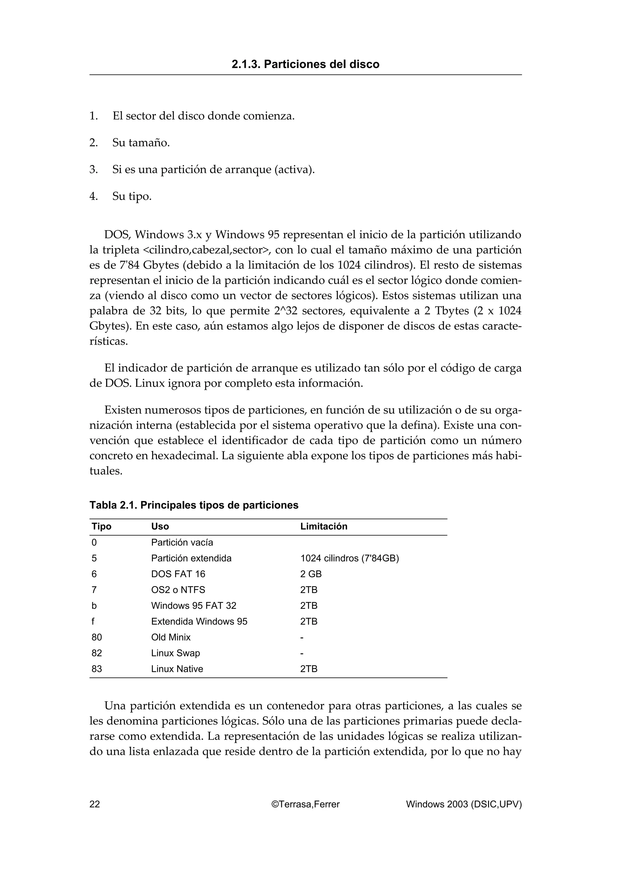 1. El sector del disco donde comienza.
2. Su tamaño.
3. Si es una partición de arranque (activa).
4. Su tipo.
DOS, Windows 3.x y Windows 95 representan el inicio de la partición utilizando
la tripleta <cilindro,cabezal,sector>, con lo cual el tamaño máximo de una partición
es de 7'84 Gbytes (debido a la limitación de los 1024 cilindros). El resto de sistemas
representan el inicio de la partición indicando cuál es el sector lógico donde comien-
za (viendo al disco como un vector de sectores lógicos). Estos sistemas utilizan una
palabra de 32 bits, lo que permite 2^32 sectores, equivalente a 2 Tbytes (2 x 1024
Gbytes). En este caso, aún estamos algo lejos de disponer de discos de estas caracte-
rísticas.
El indicador de partición de arranque es utilizado tan sólo por el código de carga
de DOS. Linux ignora por completo esta información.
Existen numerosos tipos de particiones, en función de su utilización o de su orga-
nización interna (establecida por el sistema operativo que la defina). Existe una con-
vención que establece el identificador de cada tipo de partición como un número
concreto en hexadecimal. La siguiente abla expone los tipos de particiones más habi-
tuales.
Tabla 2.1. Principales tipos de particiones
Tipo Uso Limitación
0 Partición vacía
5 Partición extendida 1024 cilindros (7'84GB)
6 DOS FAT 16 2 GB
7 OS2 o NTFS 2TB
b Windows 95 FAT 32 2TB
f Extendida Windows 95 2TB
80 Old Minix -
82 Linux Swap -
83 Linux Native 2TB
Una partición extendida es un contenedor para otras particiones, a las cuales se
les denomina particiones lógicas. Sólo una de las particiones primarias puede decla-
rarse como extendida. La representación de las unidades lógicas se realiza utilizan-
do una lista enlazada que reside dentro de la partición extendida, por lo que no hay
2.1.3. Particiones del disco
22 ©Terrasa,Ferrer Windows 2003 (DSIC,UPV)
 
