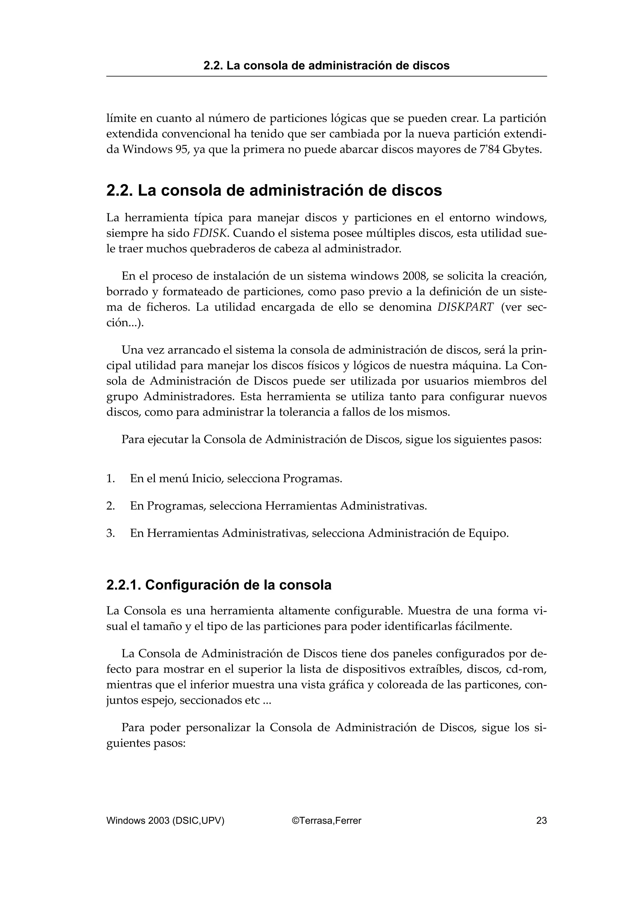 límite en cuanto al número de particiones lógicas que se pueden crear. La partición
extendida convencional ha tenido que ser cambiada por la nueva partición extendi-
da Windows 95, ya que la primera no puede abarcar discos mayores de 7'84 Gbytes.
2.2. La consola de administración de discos
La herramienta típica para manejar discos y particiones en el entorno windows,
siempre ha sido FDISK. Cuando el sistema posee múltiples discos, esta utilidad sue-
le traer muchos quebraderos de cabeza al administrador.
En el proceso de instalación de un sistema windows 2008, se solicita la creación,
borrado y formateado de particiones, como paso previo a la definición de un siste-
ma de ficheros. La utilidad encargada de ello se denomina DISKPART (ver sec-
ción...).
Una vez arrancado el sistema la consola de administración de discos, será la prin-
cipal utilidad para manejar los discos físicos y lógicos de nuestra máquina. La Con-
sola de Administración de Discos puede ser utilizada por usuarios miembros del
grupo Administradores. Esta herramienta se utiliza tanto para configurar nuevos
discos, como para administrar la tolerancia a fallos de los mismos.
Para ejecutar la Consola de Administración de Discos, sigue los siguientes pasos:
1. En el menú Inicio, selecciona Programas.
2. En Programas, selecciona Herramientas Administrativas.
3. En Herramientas Administrativas, selecciona Administración de Equipo.
2.2.1. Configuración de la consola
La Consola es una herramienta altamente configurable. Muestra de una forma vi-
sual el tamaño y el tipo de las particiones para poder identificarlas fácilmente.
La Consola de Administración de Discos tiene dos paneles configurados por de-
fecto para mostrar en el superior la lista de dispositivos extraíbles, discos, cd-rom,
mientras que el inferior muestra una vista gráfica y coloreada de las particones, con-
juntos espejo, seccionados etc ...
Para poder personalizar la Consola de Administración de Discos, sigue los si-
guientes pasos:
2.2. La consola de administración de discos
Windows 2003 (DSIC,UPV) ©Terrasa,Ferrer 23
 