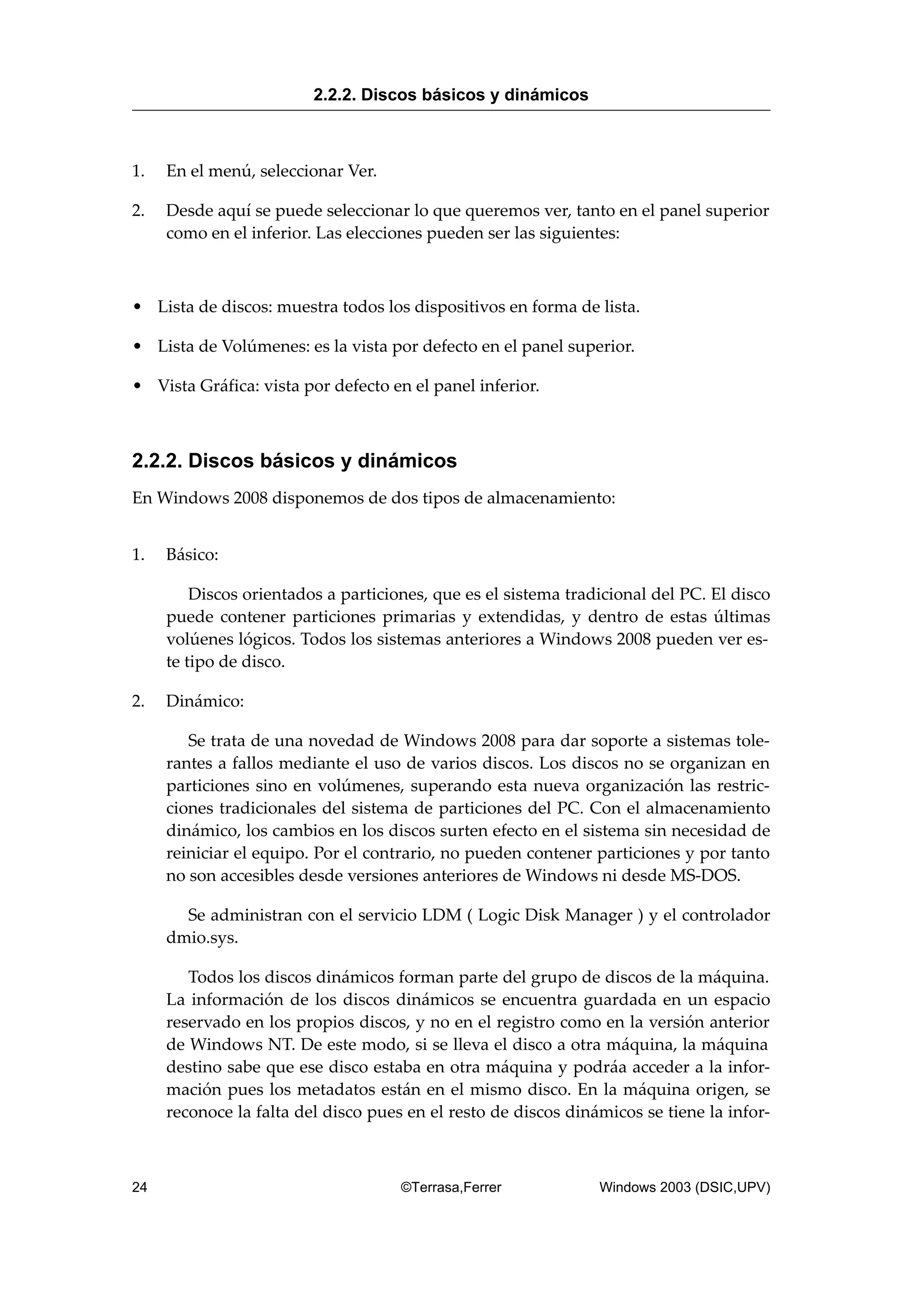 1. En el menú, seleccionar Ver.
2. Desde aquí se puede seleccionar lo que queremos ver, tanto en el panel superior
como en el inferior. Las elecciones pueden ser las siguientes:
• Lista de discos: muestra todos los dispositivos en forma de lista.
• Lista de Volúmenes: es la vista por defecto en el panel superior.
• Vista Gráfica: vista por defecto en el panel inferior.
2.2.2. Discos básicos y dinámicos
En Windows 2008 disponemos de dos tipos de almacenamiento:
1. Básico:
Discos orientados a particiones, que es el sistema tradicional del PC. El disco
puede contener particiones primarias y extendidas, y dentro de estas últimas
volúenes lógicos. Todos los sistemas anteriores a Windows 2008 pueden ver es-
te tipo de disco.
2. Dinámico:
Se trata de una novedad de Windows 2008 para dar soporte a sistemas tole-
rantes a fallos mediante el uso de varios discos. Los discos no se organizan en
particiones sino en volúmenes, superando esta nueva organización las restric-
ciones tradicionales del sistema de particiones del PC. Con el almacenamiento
dinámico, los cambios en los discos surten efecto en el sistema sin necesidad de
reiniciar el equipo. Por el contrario, no pueden contener particiones y por tanto
no son accesibles desde versiones anteriores de Windows ni desde MS-DOS.
Se administran con el servicio LDM ( Logic Disk Manager ) y el controlador
dmio.sys.
Todos los discos dinámicos forman parte del grupo de discos de la máquina.
La información de los discos dinámicos se encuentra guardada en un espacio
reservado en los propios discos, y no en el registro como en la versión anterior
de Windows NT. De este modo, si se lleva el disco a otra máquina, la máquina
destino sabe que ese disco estaba en otra máquina y podráa acceder a la infor-
mación pues los metadatos están en el mismo disco. En la máquina origen, se
reconoce la falta del disco pues en el resto de discos dinámicos se tiene la infor-
2.2.2. Discos básicos y dinámicos
24 ©Terrasa,Ferrer Windows 2003 (DSIC,UPV)
 