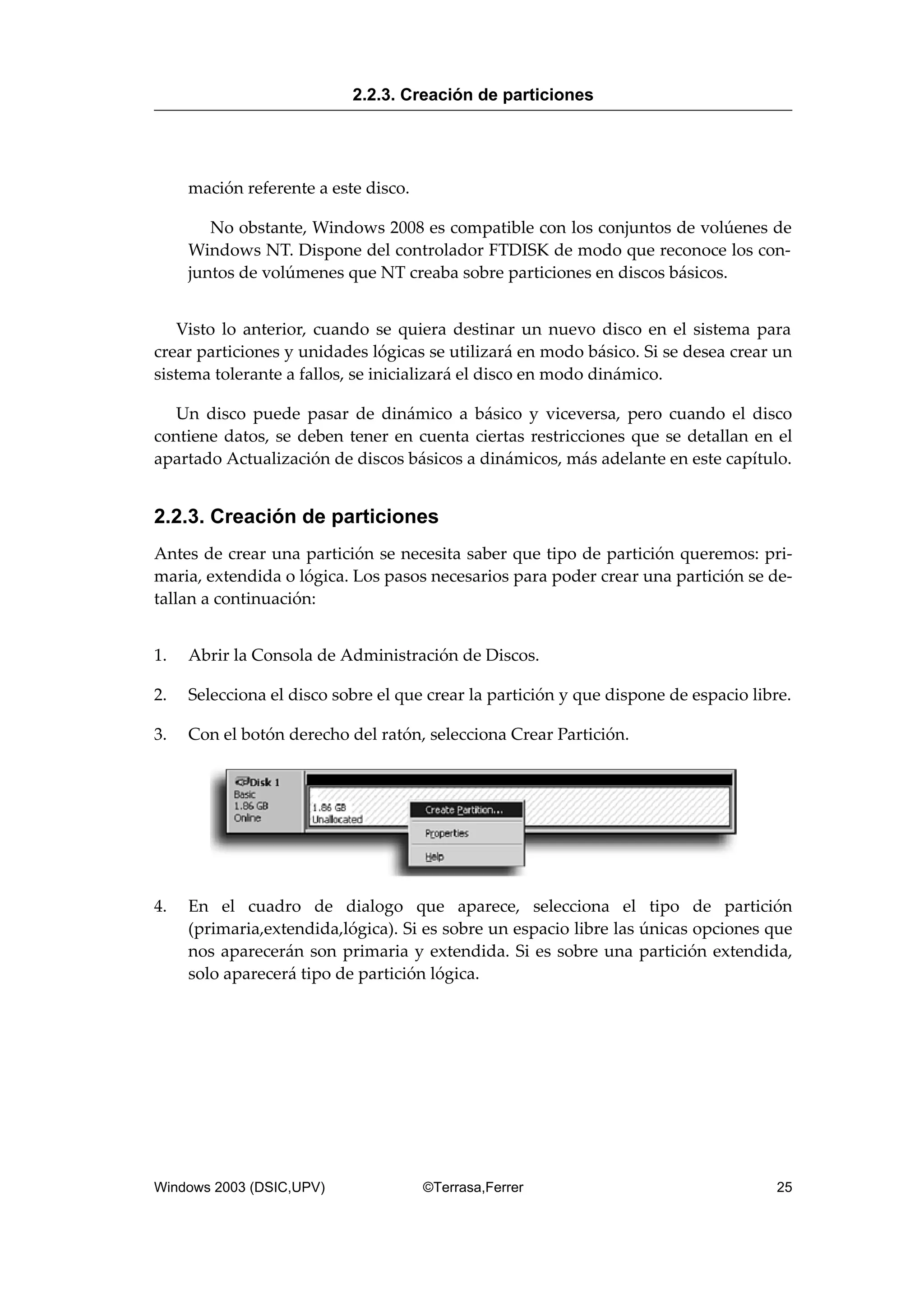 mación referente a este disco.
No obstante, Windows 2008 es compatible con los conjuntos de volúenes de
Windows NT. Dispone del controlador FTDISK de modo que reconoce los con-
juntos de volúmenes que NT creaba sobre particiones en discos básicos.
Visto lo anterior, cuando se quiera destinar un nuevo disco en el sistema para
crear particiones y unidades lógicas se utilizará en modo básico. Si se desea crear un
sistema tolerante a fallos, se inicializará el disco en modo dinámico.
Un disco puede pasar de dinámico a básico y viceversa, pero cuando el disco
contiene datos, se deben tener en cuenta ciertas restricciones que se detallan en el
apartado Actualización de discos básicos a dinámicos, más adelante en este capítulo.
2.2.3. Creación de particiones
Antes de crear una partición se necesita saber que tipo de partición queremos: pri-
maria, extendida o lógica. Los pasos necesarios para poder crear una partición se de-
tallan a continuación:
1. Abrir la Consola de Administración de Discos.
2. Selecciona el disco sobre el que crear la partición y que dispone de espacio libre.
3. Con el botón derecho del ratón, selecciona Crear Partición.
4. En el cuadro de dialogo que aparece, selecciona el tipo de partición
(primaria,extendida,lógica). Si es sobre un espacio libre las únicas opciones que
nos aparecerán son primaria y extendida. Si es sobre una partición extendida,
solo aparecerá tipo de partición lógica.
2.2.3. Creación de particiones
Windows 2003 (DSIC,UPV) ©Terrasa,Ferrer 25
 
