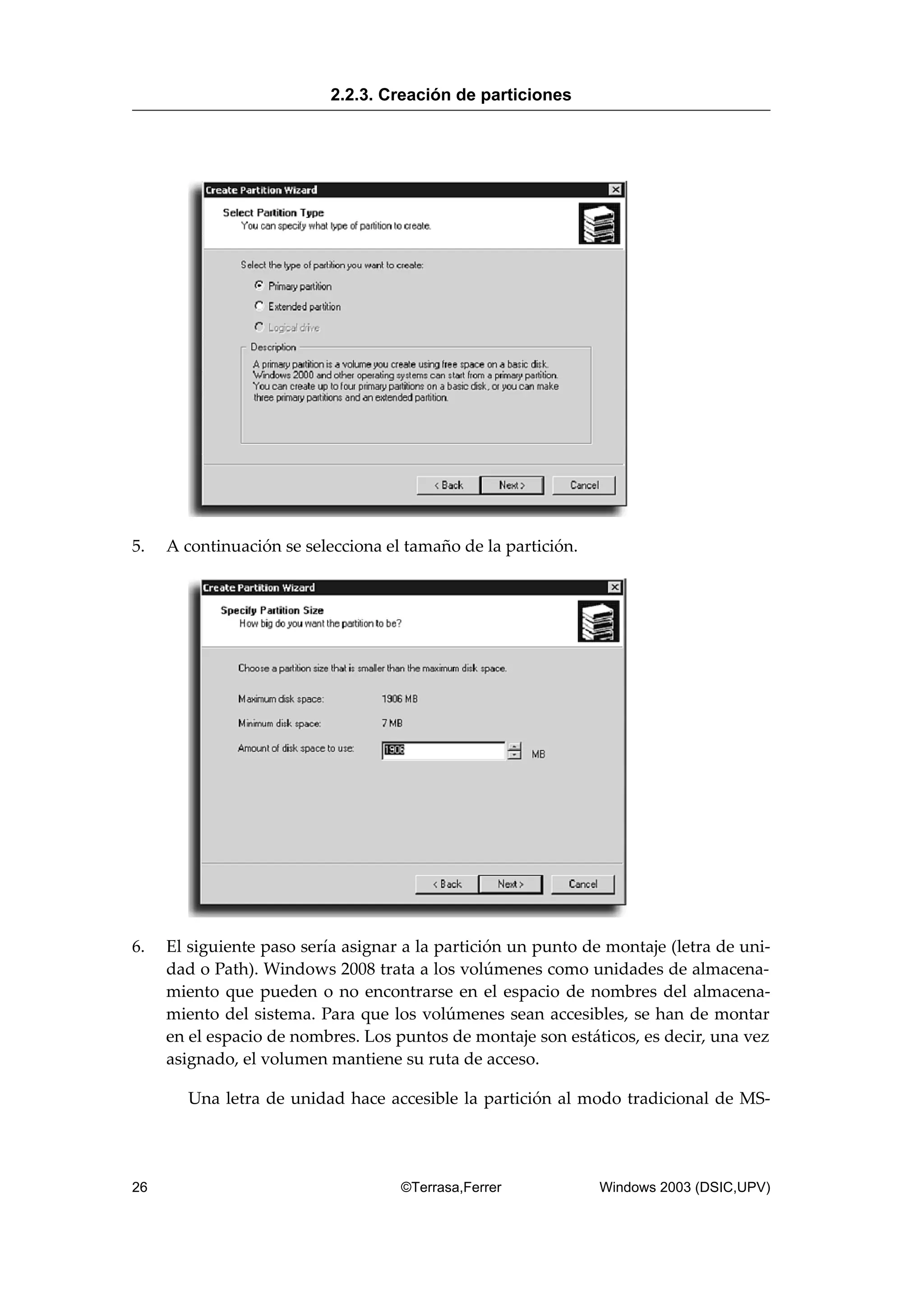 5. A continuación se selecciona el tamaño de la partición.
6. El siguiente paso sería asignar a la partición un punto de montaje (letra de uni-
dad o Path). Windows 2008 trata a los volúmenes como unidades de almacena-
miento que pueden o no encontrarse en el espacio de nombres del almacena-
miento del sistema. Para que los volúmenes sean accesibles, se han de montar
en el espacio de nombres. Los puntos de montaje son estáticos, es decir, una vez
asignado, el volumen mantiene su ruta de acceso.
Una letra de unidad hace accesible la partición al modo tradicional de MS-
2.2.3. Creación de particiones
26 ©Terrasa,Ferrer Windows 2003 (DSIC,UPV)
 