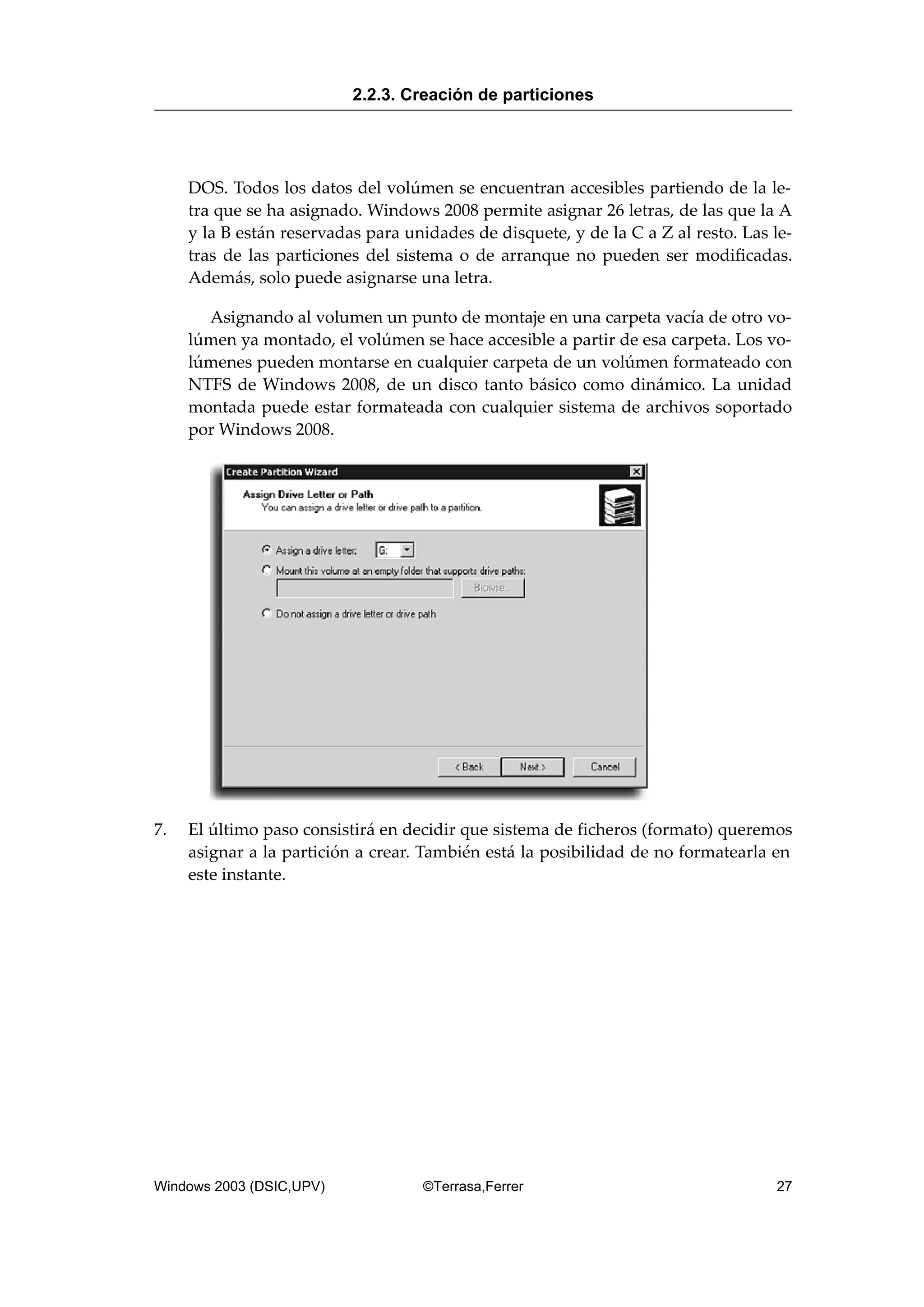 DOS. Todos los datos del volúmen se encuentran accesibles partiendo de la le-
tra que se ha asignado. Windows 2008 permite asignar 26 letras, de las que la A
y la B están reservadas para unidades de disquete, y de la C a Z al resto. Las le-
tras de las particiones del sistema o de arranque no pueden ser modificadas.
Además, solo puede asignarse una letra.
Asignando al volumen un punto de montaje en una carpeta vacía de otro vo-
lúmen ya montado, el volúmen se hace accesible a partir de esa carpeta. Los vo-
lúmenes pueden montarse en cualquier carpeta de un volúmen formateado con
NTFS de Windows 2008, de un disco tanto básico como dinámico. La unidad
montada puede estar formateada con cualquier sistema de archivos soportado
por Windows 2008.
7. El último paso consistirá en decidir que sistema de ficheros (formato) queremos
asignar a la partición a crear. También está la posibilidad de no formatearla en
este instante.
2.2.3. Creación de particiones
Windows 2003 (DSIC,UPV) ©Terrasa,Ferrer 27
 