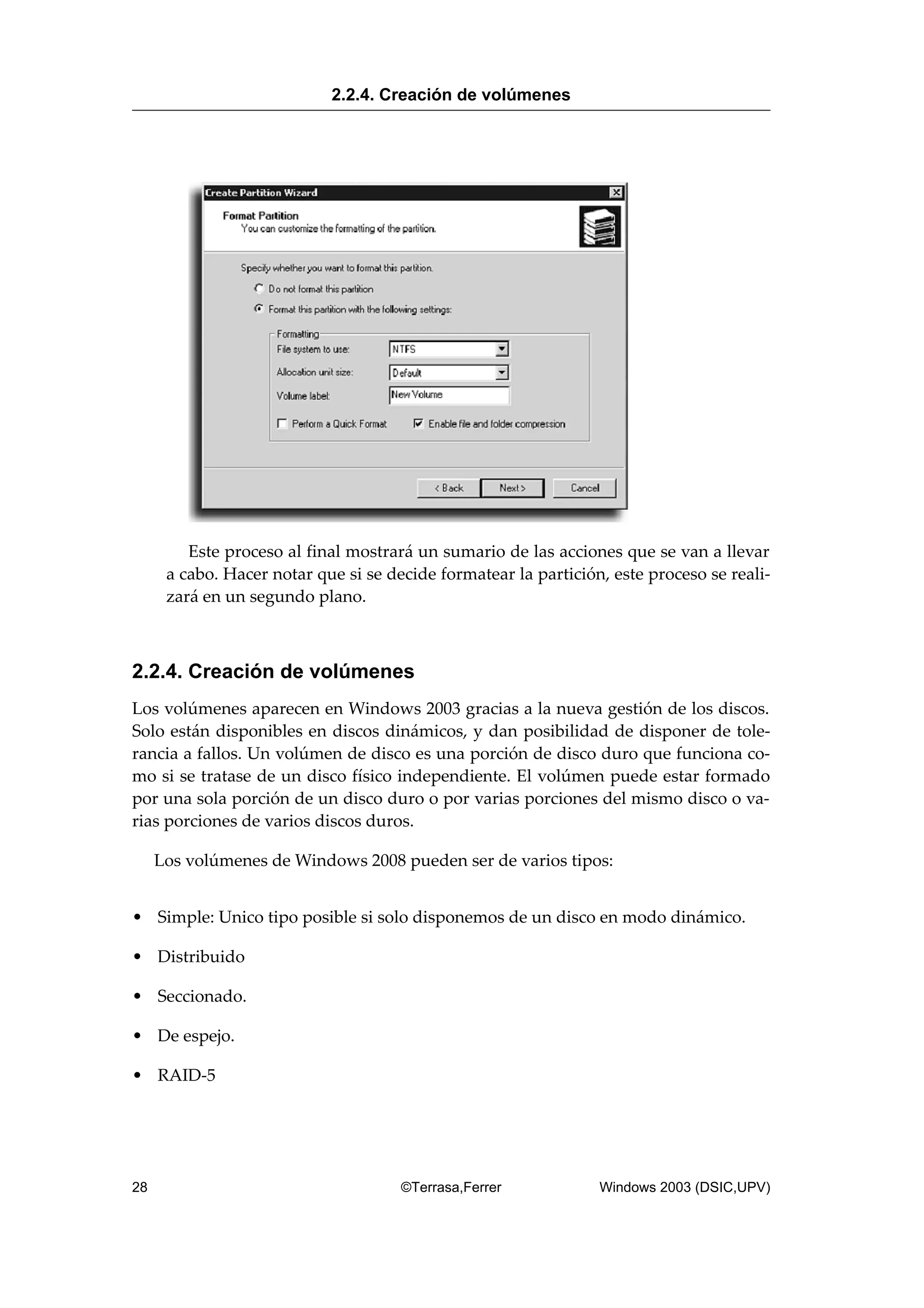 Este proceso al final mostrará un sumario de las acciones que se van a llevar
a cabo. Hacer notar que si se decide formatear la partición, este proceso se reali-
zará en un segundo plano.
2.2.4. Creación de volúmenes
Los volúmenes aparecen en Windows 2003 gracias a la nueva gestión de los discos.
Solo están disponibles en discos dinámicos, y dan posibilidad de disponer de tole-
rancia a fallos. Un volúmen de disco es una porción de disco duro que funciona co-
mo si se tratase de un disco físico independiente. El volúmen puede estar formado
por una sola porción de un disco duro o por varias porciones del mismo disco o va-
rias porciones de varios discos duros.
Los volúmenes de Windows 2008 pueden ser de varios tipos:
• Simple: Unico tipo posible si solo disponemos de un disco en modo dinámico.
• Distribuido
• Seccionado.
• De espejo.
• RAID-5
2.2.4. Creación de volúmenes
28 ©Terrasa,Ferrer Windows 2003 (DSIC,UPV)
 