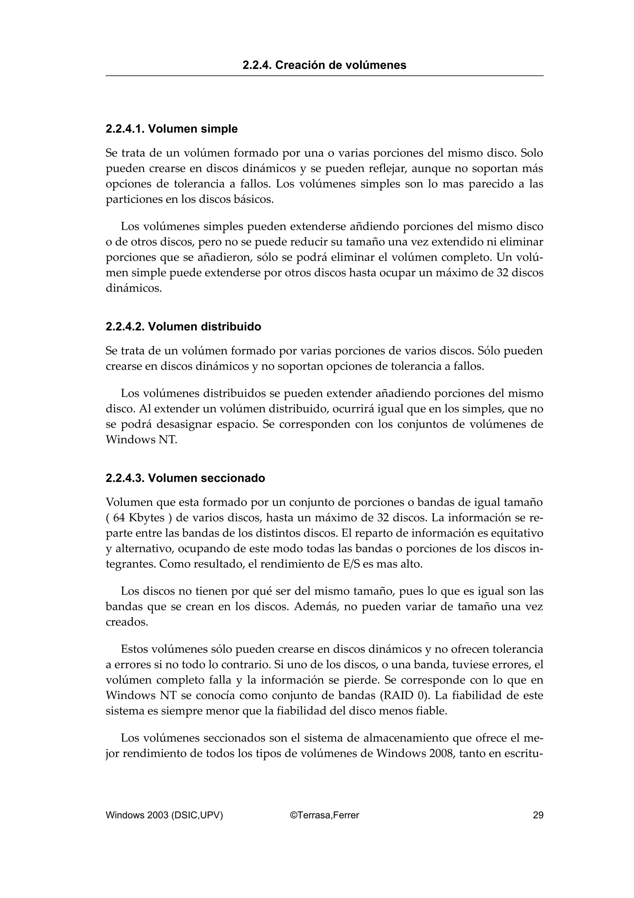 2.2.4.1. Volumen simple
Se trata de un volúmen formado por una o varias porciones del mismo disco. Solo
pueden crearse en discos dinámicos y se pueden reflejar, aunque no soportan más
opciones de tolerancia a fallos. Los volúmenes simples son lo mas parecido a las
particiones en los discos básicos.
Los volúmenes simples pueden extenderse añdiendo porciones del mismo disco
o de otros discos, pero no se puede reducir su tamaño una vez extendido ni eliminar
porciones que se añadieron, sólo se podrá eliminar el volúmen completo. Un volú-
men simple puede extenderse por otros discos hasta ocupar un máximo de 32 discos
dinámicos.
2.2.4.2. Volumen distribuido
Se trata de un volúmen formado por varias porciones de varios discos. Sólo pueden
crearse en discos dinámicos y no soportan opciones de tolerancia a fallos.
Los volúmenes distribuidos se pueden extender añadiendo porciones del mismo
disco. Al extender un volúmen distribuido, ocurrirá igual que en los simples, que no
se podrá desasignar espacio. Se corresponden con los conjuntos de volúmenes de
Windows NT.
2.2.4.3. Volumen seccionado
Volumen que esta formado por un conjunto de porciones o bandas de igual tamaño
( 64 Kbytes ) de varios discos, hasta un máximo de 32 discos. La información se re-
parte entre las bandas de los distintos discos. El reparto de información es equitativo
y alternativo, ocupando de este modo todas las bandas o porciones de los discos in-
tegrantes. Como resultado, el rendimiento de E/S es mas alto.
Los discos no tienen por qué ser del mismo tamaño, pues lo que es igual son las
bandas que se crean en los discos. Además, no pueden variar de tamaño una vez
creados.
Estos volúmenes sólo pueden crearse en discos dinámicos y no ofrecen tolerancia
a errores si no todo lo contrario. Si uno de los discos, o una banda, tuviese errores, el
volúmen completo falla y la información se pierde. Se corresponde con lo que en
Windows NT se conocía como conjunto de bandas (RAID 0). La fiabilidad de este
sistema es siempre menor que la fiabilidad del disco menos fiable.
Los volúmenes seccionados son el sistema de almacenamiento que ofrece el me-
jor rendimiento de todos los tipos de volúmenes de Windows 2008, tanto en escritu-
2.2.4. Creación de volúmenes
Windows 2003 (DSIC,UPV) ©Terrasa,Ferrer 29
 