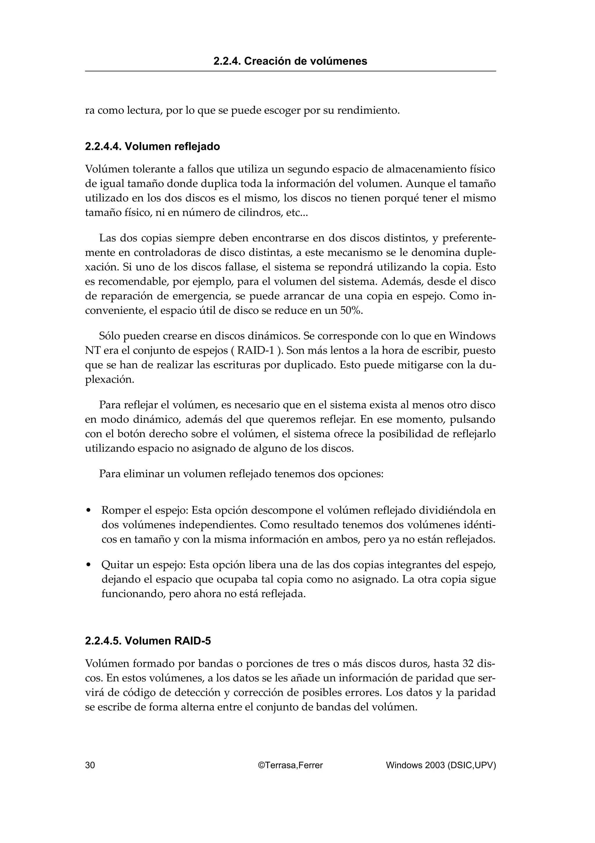 ra como lectura, por lo que se puede escoger por su rendimiento.
2.2.4.4. Volumen reflejado
Volúmen tolerante a fallos que utiliza un segundo espacio de almacenamiento físico
de igual tamaño donde duplica toda la información del volumen. Aunque el tamaño
utilizado en los dos discos es el mismo, los discos no tienen porqué tener el mismo
tamaño físico, ni en número de cilindros, etc...
Las dos copias siempre deben encontrarse en dos discos distintos, y preferente-
mente en controladoras de disco distintas, a este mecanismo se le denomina duple-
xación. Si uno de los discos fallase, el sistema se repondrá utilizando la copia. Esto
es recomendable, por ejemplo, para el volumen del sistema. Además, desde el disco
de reparación de emergencia, se puede arrancar de una copia en espejo. Como in-
conveniente, el espacio útil de disco se reduce en un 50%.
Sólo pueden crearse en discos dinámicos. Se corresponde con lo que en Windows
NT era el conjunto de espejos ( RAID-1 ). Son más lentos a la hora de escribir, puesto
que se han de realizar las escrituras por duplicado. Esto puede mitigarse con la du-
plexación.
Para reflejar el volúmen, es necesario que en el sistema exista al menos otro disco
en modo dinámico, además del que queremos reflejar. En ese momento, pulsando
con el botón derecho sobre el volúmen, el sistema ofrece la posibilidad de reflejarlo
utilizando espacio no asignado de alguno de los discos.
Para eliminar un volumen reflejado tenemos dos opciones:
• Romper el espejo: Esta opción descompone el volúmen reflejado dividiéndola en
dos volúmenes independientes. Como resultado tenemos dos volúmenes idénti-
cos en tamaño y con la misma información en ambos, pero ya no están reflejados.
• Quitar un espejo: Esta opción libera una de las dos copias integrantes del espejo,
dejando el espacio que ocupaba tal copia como no asignado. La otra copia sigue
funcionando, pero ahora no está reflejada.
2.2.4.5. Volumen RAID-5
Volúmen formado por bandas o porciones de tres o más discos duros, hasta 32 dis-
cos. En estos volúmenes, a los datos se les añade un información de paridad que ser-
virá de código de detección y corrección de posibles errores. Los datos y la paridad
se escribe de forma alterna entre el conjunto de bandas del volúmen.
2.2.4. Creación de volúmenes
30 ©Terrasa,Ferrer Windows 2003 (DSIC,UPV)
 