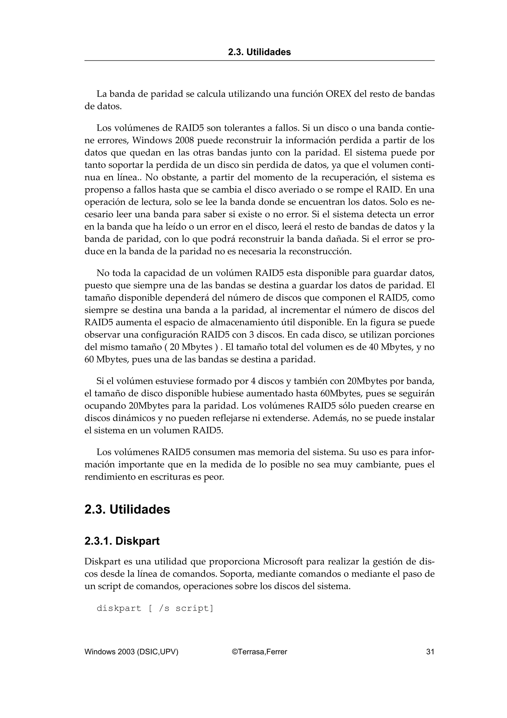 La banda de paridad se calcula utilizando una función OREX del resto de bandas
de datos.
Los volúmenes de RAID5 son tolerantes a fallos. Si un disco o una banda contie-
ne errores, Windows 2008 puede reconstruir la información perdida a partir de los
datos que quedan en las otras bandas junto con la paridad. El sistema puede por
tanto soportar la perdida de un disco sin perdida de datos, ya que el volumen conti-
nua en línea.. No obstante, a partir del momento de la recuperación, el sistema es
propenso a fallos hasta que se cambia el disco averiado o se rompe el RAID. En una
operación de lectura, solo se lee la banda donde se encuentran los datos. Solo es ne-
cesario leer una banda para saber si existe o no error. Si el sistema detecta un error
en la banda que ha leído o un error en el disco, leerá el resto de bandas de datos y la
banda de paridad, con lo que podrá reconstruir la banda dañada. Si el error se pro-
duce en la banda de la paridad no es necesaria la reconstrucción.
No toda la capacidad de un volúmen RAID5 esta disponible para guardar datos,
puesto que siempre una de las bandas se destina a guardar los datos de paridad. El
tamaño disponible dependerá del número de discos que componen el RAID5, como
siempre se destina una banda a la paridad, al incrementar el número de discos del
RAID5 aumenta el espacio de almacenamiento útil disponible. En la figura se puede
observar una configuración RAID5 con 3 discos. En cada disco, se utilizan porciones
del mismo tamaño ( 20 Mbytes ) . El tamaño total del volumen es de 40 Mbytes, y no
60 Mbytes, pues una de las bandas se destina a paridad.
Si el volúmen estuviese formado por 4 discos y también con 20Mbytes por banda,
el tamaño de disco disponible hubiese aumentado hasta 60Mbytes, pues se seguirán
ocupando 20Mbytes para la paridad. Los volúmenes RAID5 sólo pueden crearse en
discos dinámicos y no pueden reflejarse ni extenderse. Además, no se puede instalar
el sistema en un volumen RAID5.
Los volúmenes RAID5 consumen mas memoria del sistema. Su uso es para infor-
mación importante que en la medida de lo posible no sea muy cambiante, pues el
rendimiento en escrituras es peor.
2.3. Utilidades
2.3.1. Diskpart
Diskpart es una utilidad que proporciona Microsoft para realizar la gestión de dis-
cos desde la línea de comandos. Soporta, mediante comandos o mediante el paso de
un script de comandos, operaciones sobre los discos del sistema.
diskpart [ /s script]
2.3. Utilidades
Windows 2003 (DSIC,UPV) ©Terrasa,Ferrer 31
 