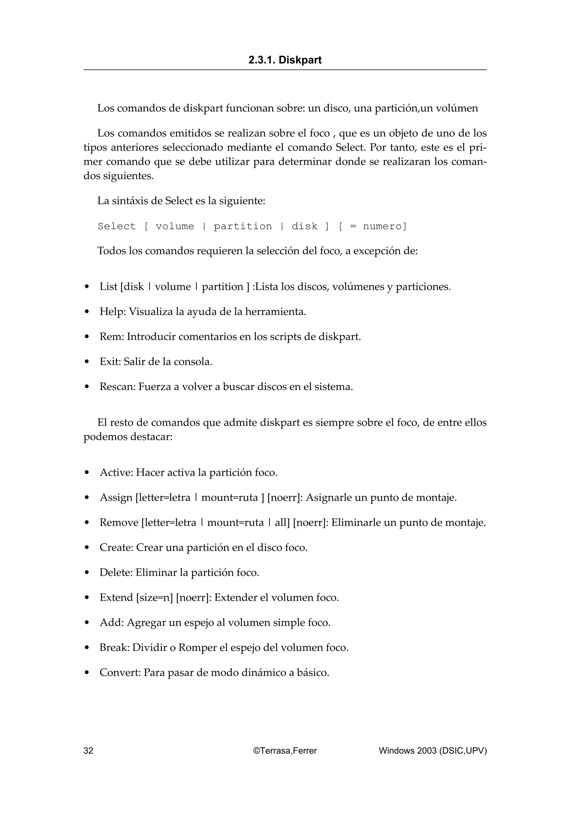 Los comandos de diskpart funcionan sobre: un disco, una partición,un volúmen
Los comandos emitidos se realizan sobre el foco , que es un objeto de uno de los
tipos anteriores seleccionado mediante el comando Select. Por tanto, este es el pri-
mer comando que se debe utilizar para determinar donde se realizaran los coman-
dos siguientes.
La sintáxis de Select es la siguiente:
Select [ volume | partition | disk ] [ = numero]
Todos los comandos requieren la selección del foco, a excepción de:
• List [disk | volume | partition ] :Lista los discos, volúmenes y particiones.
• Help: Visualiza la ayuda de la herramienta.
• Rem: Introducir comentarios en los scripts de diskpart.
• Exit: Salir de la consola.
• Rescan: Fuerza a volver a buscar discos en el sistema.
El resto de comandos que admite diskpart es siempre sobre el foco, de entre ellos
podemos destacar:
• Active: Hacer activa la partición foco.
• Assign [letter=letra | mount=ruta ] [noerr]: Asignarle un punto de montaje.
• Remove [letter=letra | mount=ruta | all] [noerr]: Eliminarle un punto de montaje.
• Create: Crear una partición en el disco foco.
• Delete: Eliminar la partición foco.
• Extend [size=n] [noerr]: Extender el volumen foco.
• Add: Agregar un espejo al volumen simple foco.
• Break: Dividir o Romper el espejo del volumen foco.
• Convert: Para pasar de modo dinámico a básico.
2.3.1. Diskpart
32 ©Terrasa,Ferrer Windows 2003 (DSIC,UPV)
 