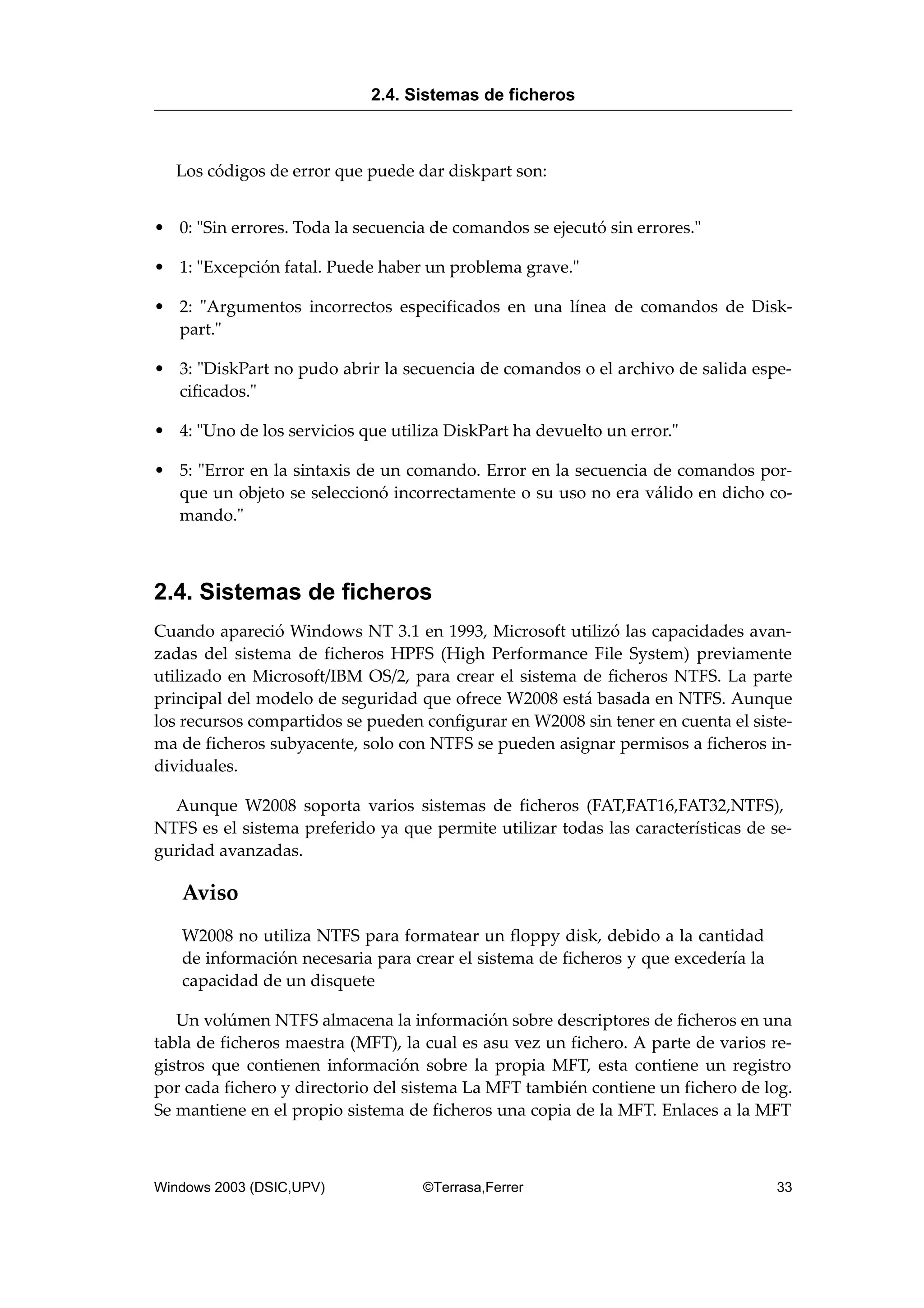 Los códigos de error que puede dar diskpart son:
• 0: "Sin errores. Toda la secuencia de comandos se ejecutó sin errores."
• 1: "Excepción fatal. Puede haber un problema grave."
• 2: "Argumentos incorrectos especificados en una línea de comandos de Disk-
part."
• 3: "DiskPart no pudo abrir la secuencia de comandos o el archivo de salida espe-
cificados."
• 4: "Uno de los servicios que utiliza DiskPart ha devuelto un error."
• 5: "Error en la sintaxis de un comando. Error en la secuencia de comandos por-
que un objeto se seleccionó incorrectamente o su uso no era válido en dicho co-
mando."
2.4. Sistemas de ficheros
Cuando apareció Windows NT 3.1 en 1993, Microsoft utilizó las capacidades avan-
zadas del sistema de ficheros HPFS (High Performance File System) previamente
utilizado en Microsoft/IBM OS/2, para crear el sistema de ficheros NTFS. La parte
principal del modelo de seguridad que ofrece W2008 está basada en NTFS. Aunque
los recursos compartidos se pueden configurar en W2008 sin tener en cuenta el siste-
ma de ficheros subyacente, solo con NTFS se pueden asignar permisos a ficheros in-
dividuales.
Aunque W2008 soporta varios sistemas de ficheros (FAT,FAT16,FAT32,NTFS),
NTFS es el sistema preferido ya que permite utilizar todas las características de se-
guridad avanzadas.
Aviso
W2008 no utiliza NTFS para formatear un floppy disk, debido a la cantidad
de información necesaria para crear el sistema de ficheros y que excedería la
capacidad de un disquete
Un volúmen NTFS almacena la información sobre descriptores de ficheros en una
tabla de ficheros maestra (MFT), la cual es asu vez un fichero. A parte de varios re-
gistros que contienen información sobre la propia MFT, esta contiene un registro
por cada fichero y directorio del sistema La MFT también contiene un fichero de log.
Se mantiene en el propio sistema de ficheros una copia de la MFT. Enlaces a la MFT
2.4. Sistemas de ficheros
Windows 2003 (DSIC,UPV) ©Terrasa,Ferrer 33
 