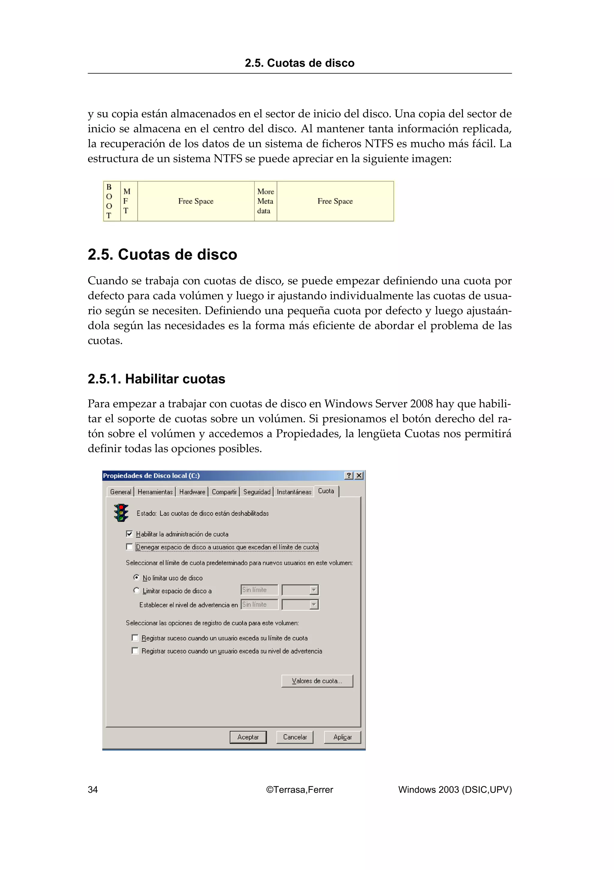 y su copia están almacenados en el sector de inicio del disco. Una copia del sector de
inicio se almacena en el centro del disco. Al mantener tanta información replicada,
la recuperación de los datos de un sistema de ficheros NTFS es mucho más fácil. La
estructura de un sistema NTFS se puede apreciar en la siguiente imagen:
2.5. Cuotas de disco
Cuando se trabaja con cuotas de disco, se puede empezar definiendo una cuota por
defecto para cada volúmen y luego ir ajustando individualmente las cuotas de usua-
rio según se necesiten. Definiendo una pequeña cuota por defecto y luego ajustaán-
dola según las necesidades es la forma más eficiente de abordar el problema de las
cuotas.
2.5.1. Habilitar cuotas
Para empezar a trabajar con cuotas de disco en Windows Server 2008 hay que habili-
tar el soporte de cuotas sobre un volúmen. Si presionamos el botón derecho del ra-
tón sobre el volúmen y accedemos a Propiedades, la lengüeta Cuotas nos permitirá
definir todas las opciones posibles.
2.5. Cuotas de disco
34 ©Terrasa,Ferrer Windows 2003 (DSIC,UPV)
 