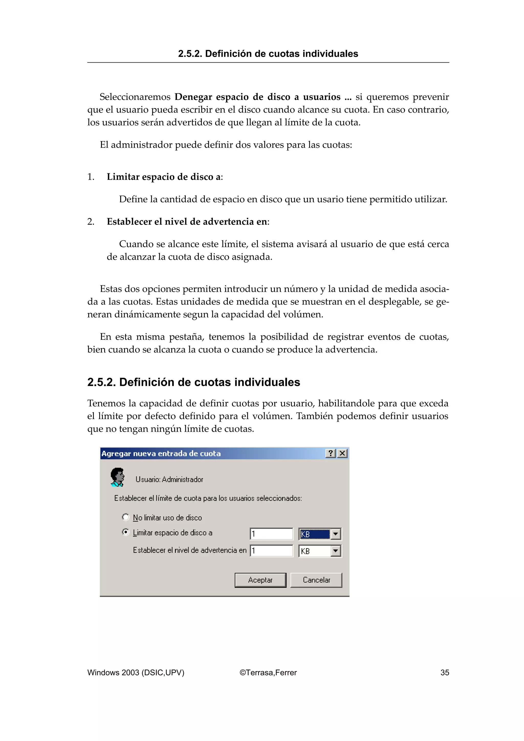 Seleccionaremos Denegar espacio de disco a usuarios ... si queremos prevenir
que el usuario pueda escribir en el disco cuando alcance su cuota. En caso contrario,
los usuarios serán advertidos de que llegan al límite de la cuota.
El administrador puede definir dos valores para las cuotas:
1. Limitar espacio de disco a:
Define la cantidad de espacio en disco que un usario tiene permitido utilizar.
2. Establecer el nivel de advertencia en:
Cuando se alcance este límite, el sistema avisará al usuario de que está cerca
de alcanzar la cuota de disco asignada.
Estas dos opciones permiten introducir un número y la unidad de medida asocia-
da a las cuotas. Estas unidades de medida que se muestran en el desplegable, se ge-
neran dinámicamente segun la capacidad del volúmen.
En esta misma pestaña, tenemos la posibilidad de registrar eventos de cuotas,
bien cuando se alcanza la cuota o cuando se produce la advertencia.
2.5.2. Definición de cuotas individuales
Tenemos la capacidad de definir cuotas por usuario, habilitandole para que exceda
el límite por defecto definido para el volúmen. También podemos definir usuarios
que no tengan ningún límite de cuotas.
2.5.2. Definición de cuotas individuales
Windows 2003 (DSIC,UPV) ©Terrasa,Ferrer 35
 