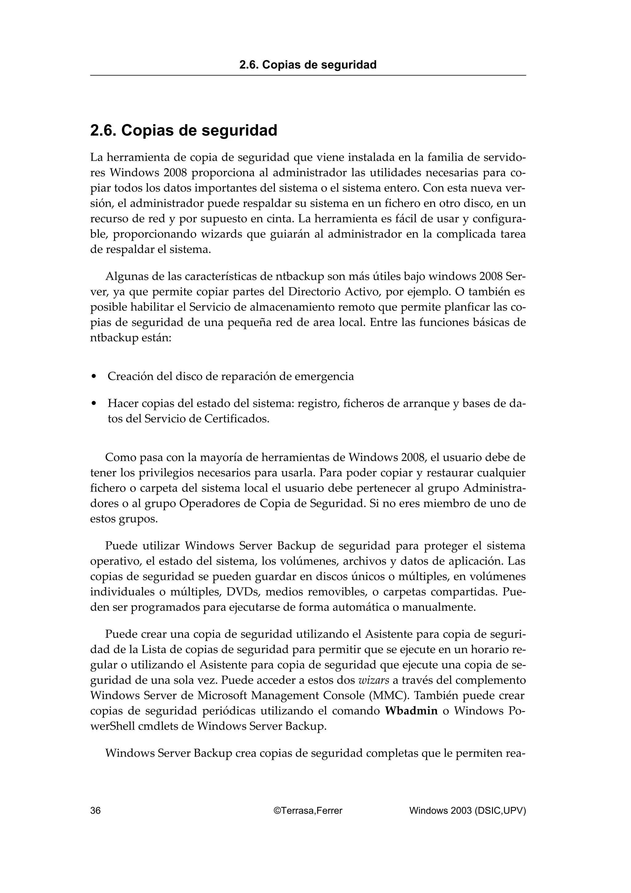 2.6. Copias de seguridad
La herramienta de copia de seguridad que viene instalada en la familia de servido-
res Windows 2008 proporciona al administrador las utilidades necesarias para co-
piar todos los datos importantes del sistema o el sistema entero. Con esta nueva ver-
sión, el administrador puede respaldar su sistema en un fichero en otro disco, en un
recurso de red y por supuesto en cinta. La herramienta es fácil de usar y configura-
ble, proporcionando wizards que guiarán al administrador en la complicada tarea
de respaldar el sistema.
Algunas de las características de ntbackup son más útiles bajo windows 2008 Ser-
ver, ya que permite copiar partes del Directorio Activo, por ejemplo. O también es
posible habilitar el Servicio de almacenamiento remoto que permite planficar las co-
pias de seguridad de una pequeña red de area local. Entre las funciones básicas de
ntbackup están:
• Creación del disco de reparación de emergencia
• Hacer copias del estado del sistema: registro, ficheros de arranque y bases de da-
tos del Servicio de Certificados.
Como pasa con la mayoría de herramientas de Windows 2008, el usuario debe de
tener los privilegios necesarios para usarla. Para poder copiar y restaurar cualquier
fichero o carpeta del sistema local el usuario debe pertenecer al grupo Administra-
dores o al grupo Operadores de Copia de Seguridad. Si no eres miembro de uno de
estos grupos.
Puede utilizar Windows Server Backup de seguridad para proteger el sistema
operativo, el estado del sistema, los volúmenes, archivos y datos de aplicación. Las
copias de seguridad se pueden guardar en discos únicos o múltiples, en volúmenes
individuales o múltiples, DVDs, medios removibles, o carpetas compartidas. Pue-
den ser programados para ejecutarse de forma automática o manualmente.
Puede crear una copia de seguridad utilizando el Asistente para copia de seguri-
dad de la Lista de copias de seguridad para permitir que se ejecute en un horario re-
gular o utilizando el Asistente para copia de seguridad que ejecute una copia de se-
guridad de una sola vez. Puede acceder a estos dos wizars a través del complemento
Windows Server de Microsoft Management Console (MMC). También puede crear
copias de seguridad periódicas utilizando el comando Wbadmin o Windows Po-
werShell cmdlets de Windows Server Backup.
Windows Server Backup crea copias de seguridad completas que le permiten rea-
2.6. Copias de seguridad
36 ©Terrasa,Ferrer Windows 2003 (DSIC,UPV)
 