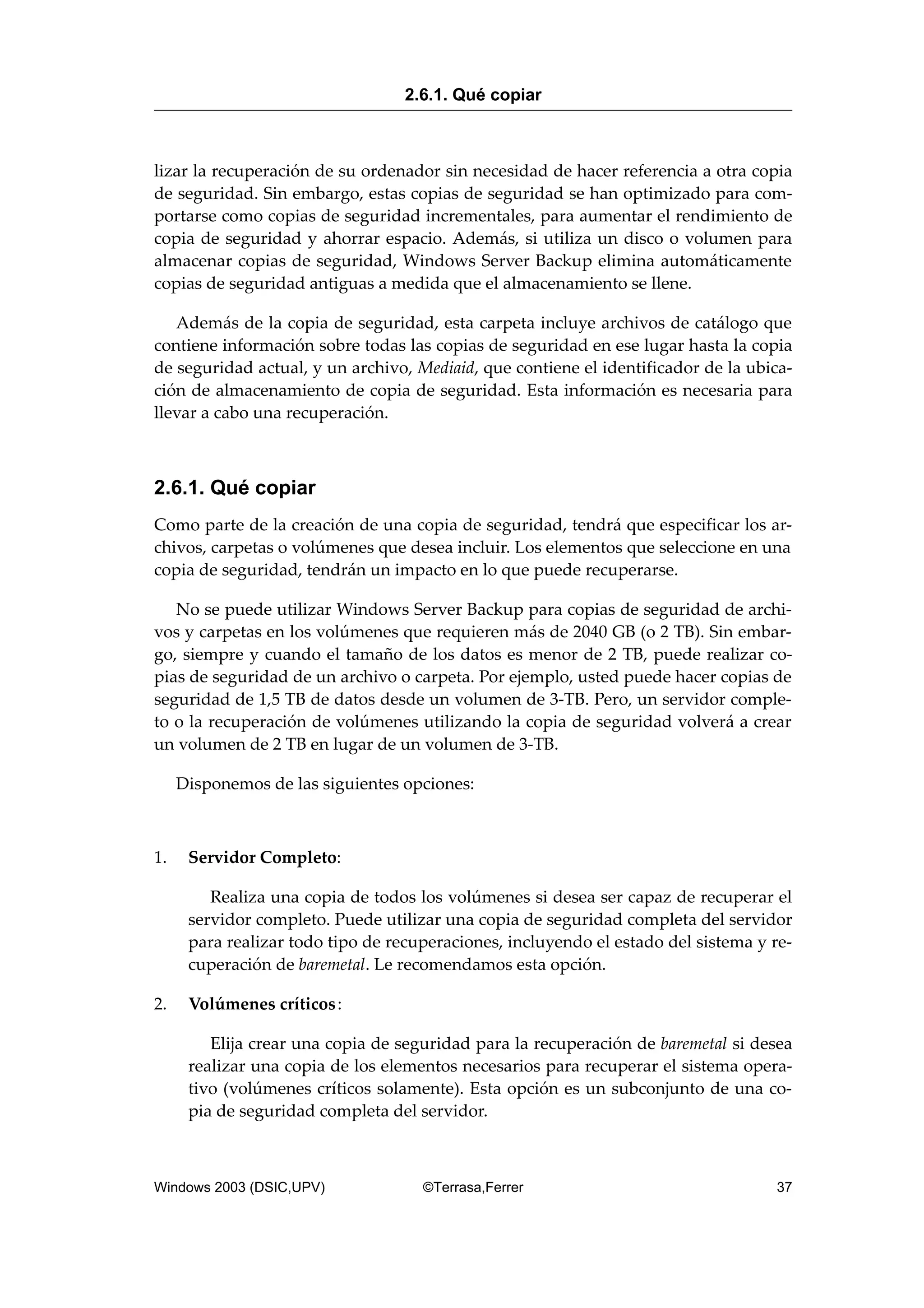 lizar la recuperación de su ordenador sin necesidad de hacer referencia a otra copia
de seguridad. Sin embargo, estas copias de seguridad se han optimizado para com-
portarse como copias de seguridad incrementales, para aumentar el rendimiento de
copia de seguridad y ahorrar espacio. Además, si utiliza un disco o volumen para
almacenar copias de seguridad, Windows Server Backup elimina automáticamente
copias de seguridad antiguas a medida que el almacenamiento se llene.
Además de la copia de seguridad, esta carpeta incluye archivos de catálogo que
contiene información sobre todas las copias de seguridad en ese lugar hasta la copia
de seguridad actual, y un archivo, Mediaid, que contiene el identificador de la ubica-
ción de almacenamiento de copia de seguridad. Esta información es necesaria para
llevar a cabo una recuperación.
2.6.1. Qué copiar
Como parte de la creación de una copia de seguridad, tendrá que especificar los ar-
chivos, carpetas o volúmenes que desea incluir. Los elementos que seleccione en una
copia de seguridad, tendrán un impacto en lo que puede recuperarse.
No se puede utilizar Windows Server Backup para copias de seguridad de archi-
vos y carpetas en los volúmenes que requieren más de 2040 GB (o 2 TB). Sin embar-
go, siempre y cuando el tamaño de los datos es menor de 2 TB, puede realizar co-
pias de seguridad de un archivo o carpeta. Por ejemplo, usted puede hacer copias de
seguridad de 1,5 TB de datos desde un volumen de 3-TB. Pero, un servidor comple-
to o la recuperación de volúmenes utilizando la copia de seguridad volverá a crear
un volumen de 2 TB en lugar de un volumen de 3-TB.
Disponemos de las siguientes opciones:
1. Servidor Completo:
Realiza una copia de todos los volúmenes si desea ser capaz de recuperar el
servidor completo. Puede utilizar una copia de seguridad completa del servidor
para realizar todo tipo de recuperaciones, incluyendo el estado del sistema y re-
cuperación de baremetal. Le recomendamos esta opción.
2. Volúmenes críticos:
Elija crear una copia de seguridad para la recuperación de baremetal si desea
realizar una copia de los elementos necesarios para recuperar el sistema opera-
tivo (volúmenes críticos solamente). Esta opción es un subconjunto de una co-
pia de seguridad completa del servidor.
2.6.1. Qué copiar
Windows 2003 (DSIC,UPV) ©Terrasa,Ferrer 37
 