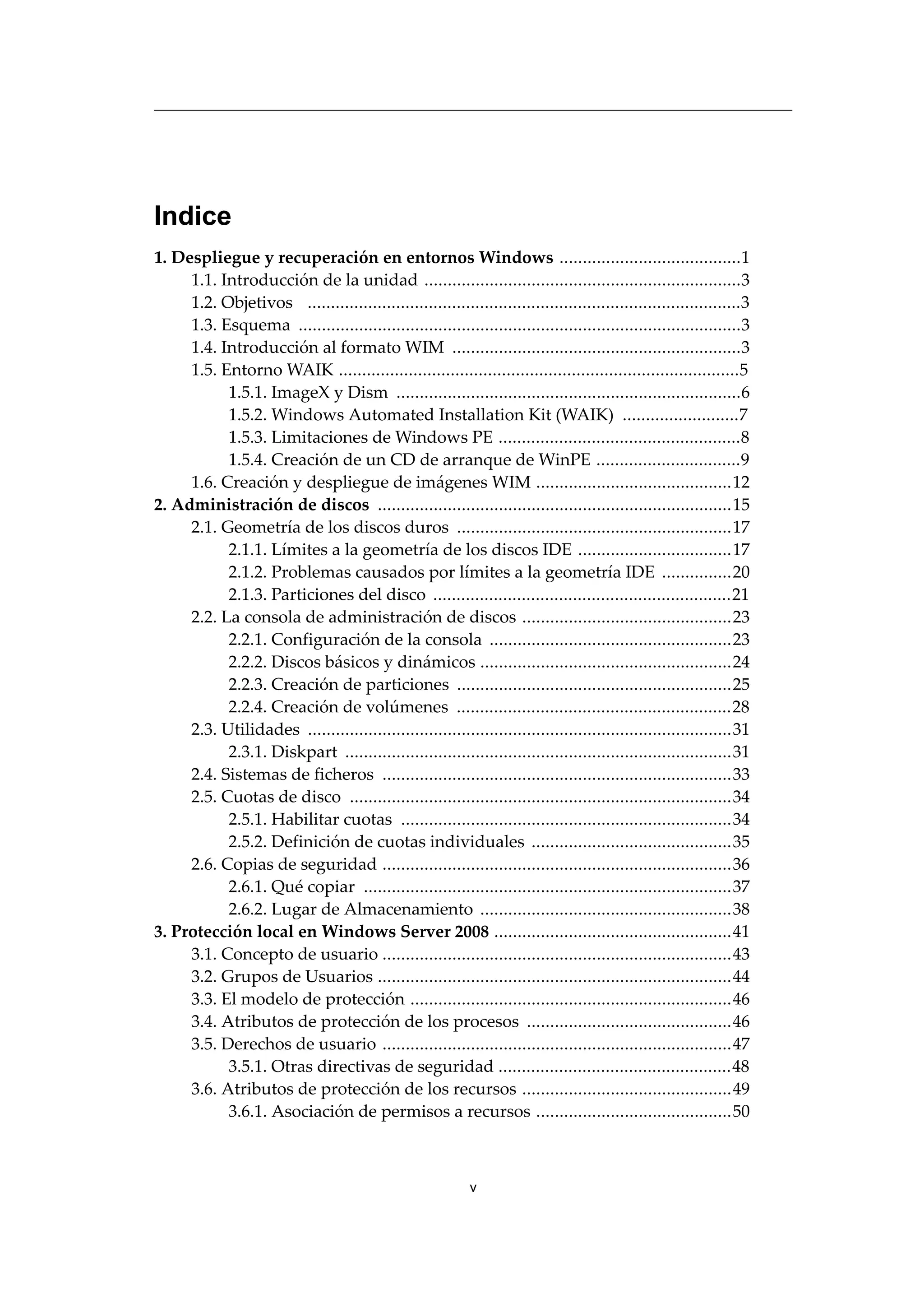 Indice
1. Despliegue y recuperación en entornos Windows .......................................1
1.1. Introducción de la unidad ....................................................................3
1.2. Objetivos .............................................................................................3
1.3. Esquema ...............................................................................................3
1.4. Introducción al formato WIM ..............................................................3
1.5. Entorno WAIK ......................................................................................5
1.5.1. ImageX y Dism ..........................................................................6
1.5.2. Windows Automated Installation Kit (WAIK) .........................7
1.5.3. Limitaciones de Windows PE ....................................................8
1.5.4. Creación de un CD de arranque de WinPE ...............................9
1.6. Creación y despliegue de imágenes WIM ..........................................12
2. Administración de discos ............................................................................15
2.1. Geometría de los discos duros ...........................................................17
2.1.1. Límites a la geometría de los discos IDE .................................17
2.1.2. Problemas causados por límites a la geometría IDE ...............20
2.1.3. Particiones del disco ................................................................21
2.2. La consola de administración de discos .............................................23
2.2.1. Configuración de la consola ....................................................23
2.2.2. Discos básicos y dinámicos ......................................................24
2.2.3. Creación de particiones ...........................................................25
2.2.4. Creación de volúmenes ...........................................................28
2.3. Utilidades ...........................................................................................31
2.3.1. Diskpart ...................................................................................31
2.4. Sistemas de ficheros ...........................................................................33
2.5. Cuotas de disco ..................................................................................34
2.5.1. Habilitar cuotas .......................................................................34
2.5.2. Definición de cuotas individuales ...........................................35
2.6. Copias de seguridad ...........................................................................36
2.6.1. Qué copiar ...............................................................................37
2.6.2. Lugar de Almacenamiento ......................................................38
3. Protección local en Windows Server 2008 ...................................................41
3.1. Concepto de usuario ...........................................................................43
3.2. Grupos de Usuarios ............................................................................44
3.3. El modelo de protección .....................................................................46
3.4. Atributos de protección de los procesos ............................................46
3.5. Derechos de usuario ...........................................................................47
3.5.1. Otras directivas de seguridad ..................................................48
3.6. Atributos de protección de los recursos .............................................49
3.6.1. Asociación de permisos a recursos ..........................................50
v
 