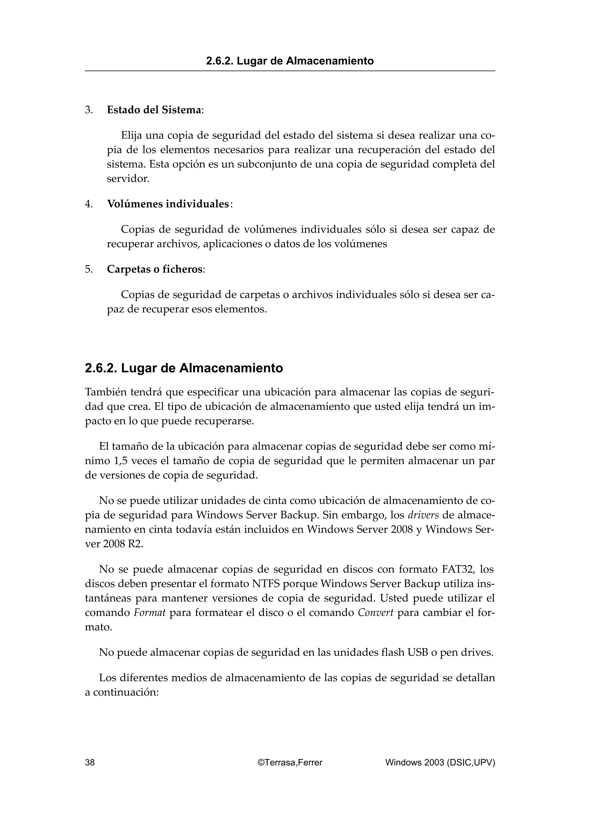 3. Estado del Sistema:
Elija una copia de seguridad del estado del sistema si desea realizar una co-
pia de los elementos necesarios para realizar una recuperación del estado del
sistema. Esta opción es un subconjunto de una copia de seguridad completa del
servidor.
4. Volúmenes individuales:
Copias de seguridad de volúmenes individuales sólo si desea ser capaz de
recuperar archivos, aplicaciones o datos de los volúmenes
5. Carpetas o ficheros:
Copias de seguridad de carpetas o archivos individuales sólo si desea ser ca-
paz de recuperar esos elementos.
2.6.2. Lugar de Almacenamiento
También tendrá que especificar una ubicación para almacenar las copias de seguri-
dad que crea. El tipo de ubicación de almacenamiento que usted elija tendrá un im-
pacto en lo que puede recuperarse.
El tamaño de la ubicación para almacenar copias de seguridad debe ser como mí-
nimo 1,5 veces el tamaño de copia de seguridad que le permiten almacenar un par
de versiones de copia de seguridad.
No se puede utilizar unidades de cinta como ubicación de almacenamiento de co-
pia de seguridad para Windows Server Backup. Sin embargo, los drivers de almace-
namiento en cinta todavía están incluidos en Windows Server 2008 y Windows Ser-
ver 2008 R2.
No se puede almacenar copias de seguridad en discos con formato FAT32, los
discos deben presentar el formato NTFS porque Windows Server Backup utiliza ins-
tantáneas para mantener versiones de copia de seguridad. Usted puede utilizar el
comando Format para formatear el disco o el comando Convert para cambiar el for-
mato.
No puede almacenar copias de seguridad en las unidades flash USB o pen drives.
Los diferentes medios de almacenamiento de las copias de seguridad se detallan
a continuación:
2.6.2. Lugar de Almacenamiento
38 ©Terrasa,Ferrer Windows 2003 (DSIC,UPV)
 