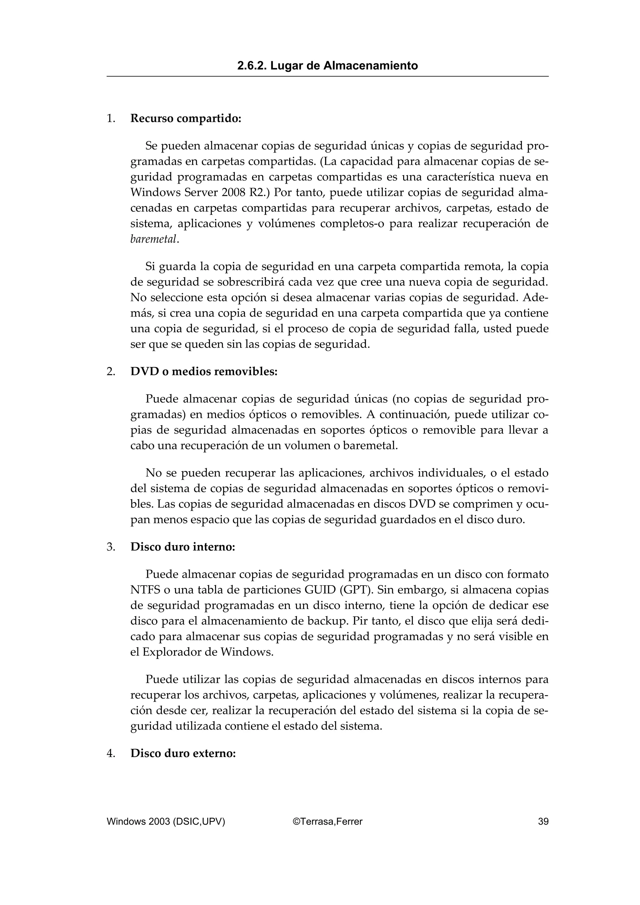 1. Recurso compartido:
Se pueden almacenar copias de seguridad únicas y copias de seguridad pro-
gramadas en carpetas compartidas. (La capacidad para almacenar copias de se-
guridad programadas en carpetas compartidas es una característica nueva en
Windows Server 2008 R2.) Por tanto, puede utilizar copias de seguridad alma-
cenadas en carpetas compartidas para recuperar archivos, carpetas, estado de
sistema, aplicaciones y volúmenes completos-o para realizar recuperación de
baremetal.
Si guarda la copia de seguridad en una carpeta compartida remota, la copia
de seguridad se sobrescribirá cada vez que cree una nueva copia de seguridad.
No seleccione esta opción si desea almacenar varias copias de seguridad. Ade-
más, si crea una copia de seguridad en una carpeta compartida que ya contiene
una copia de seguridad, si el proceso de copia de seguridad falla, usted puede
ser que se queden sin las copias de seguridad.
2. DVD o medios removibles:
Puede almacenar copias de seguridad únicas (no copias de seguridad pro-
gramadas) en medios ópticos o removibles. A continuación, puede utilizar co-
pias de seguridad almacenadas en soportes ópticos o removible para llevar a
cabo una recuperación de un volumen o baremetal.
No se pueden recuperar las aplicaciones, archivos individuales, o el estado
del sistema de copias de seguridad almacenadas en soportes ópticos o removi-
bles. Las copias de seguridad almacenadas en discos DVD se comprimen y ocu-
pan menos espacio que las copias de seguridad guardados en el disco duro.
3. Disco duro interno:
Puede almacenar copias de seguridad programadas en un disco con formato
NTFS o una tabla de particiones GUID (GPT). Sin embargo, si almacena copias
de seguridad programadas en un disco interno, tiene la opción de dedicar ese
disco para el almacenamiento de backup. Pir tanto, el disco que elija será dedi-
cado para almacenar sus copias de seguridad programadas y no será visible en
el Explorador de Windows.
Puede utilizar las copias de seguridad almacenadas en discos internos para
recuperar los archivos, carpetas, aplicaciones y volúmenes, realizar la recupera-
ción desde cer, realizar la recuperación del estado del sistema si la copia de se-
guridad utilizada contiene el estado del sistema.
4. Disco duro externo:
2.6.2. Lugar de Almacenamiento
Windows 2003 (DSIC,UPV) ©Terrasa,Ferrer 39
 