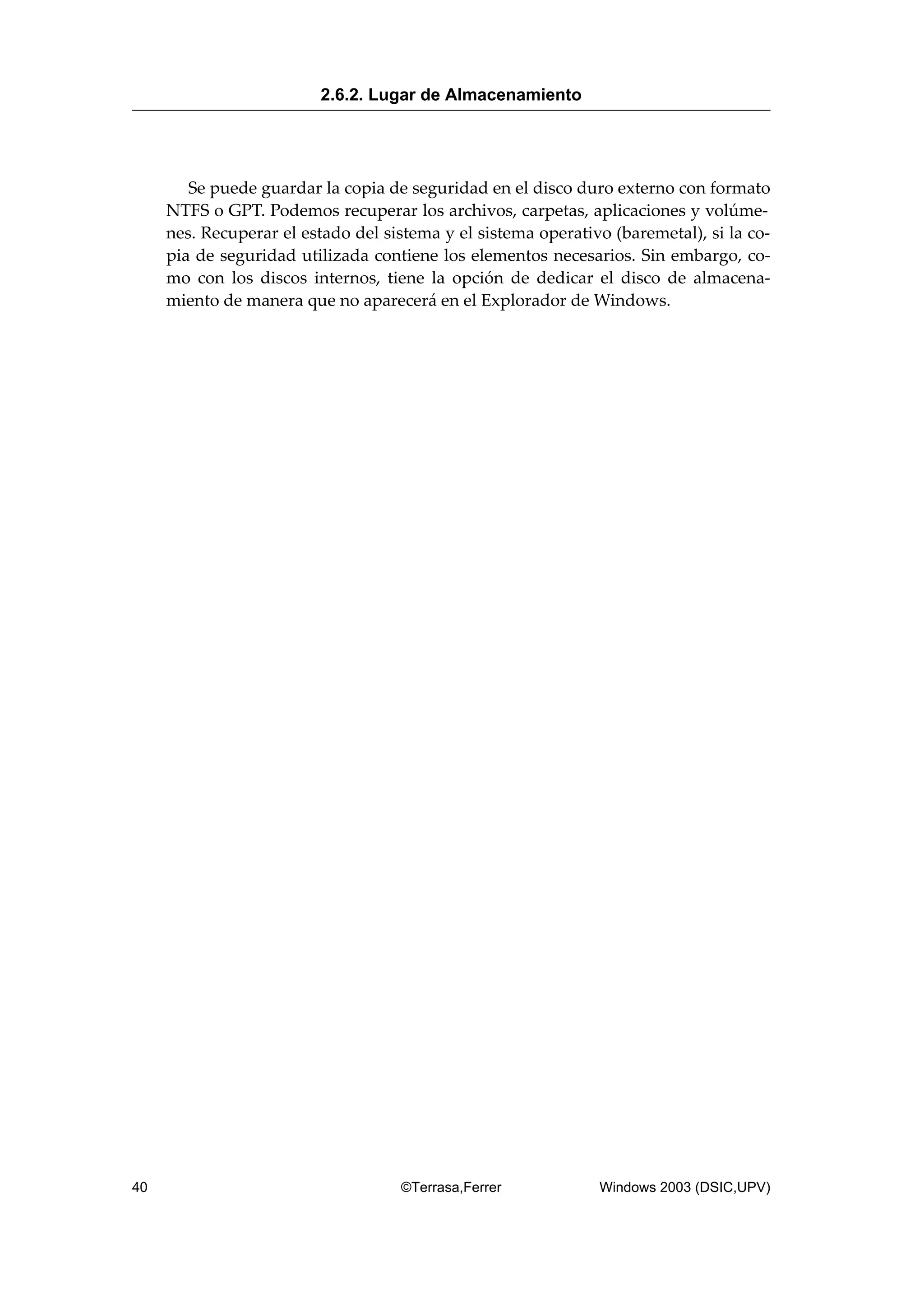 Se puede guardar la copia de seguridad en el disco duro externo con formato
NTFS o GPT. Podemos recuperar los archivos, carpetas, aplicaciones y volúme-
nes. Recuperar el estado del sistema y el sistema operativo (baremetal), si la co-
pia de seguridad utilizada contiene los elementos necesarios. Sin embargo, co-
mo con los discos internos, tiene la opción de dedicar el disco de almacena-
miento de manera que no aparecerá en el Explorador de Windows.
2.6.2. Lugar de Almacenamiento
40 ©Terrasa,Ferrer Windows 2003 (DSIC,UPV)
 