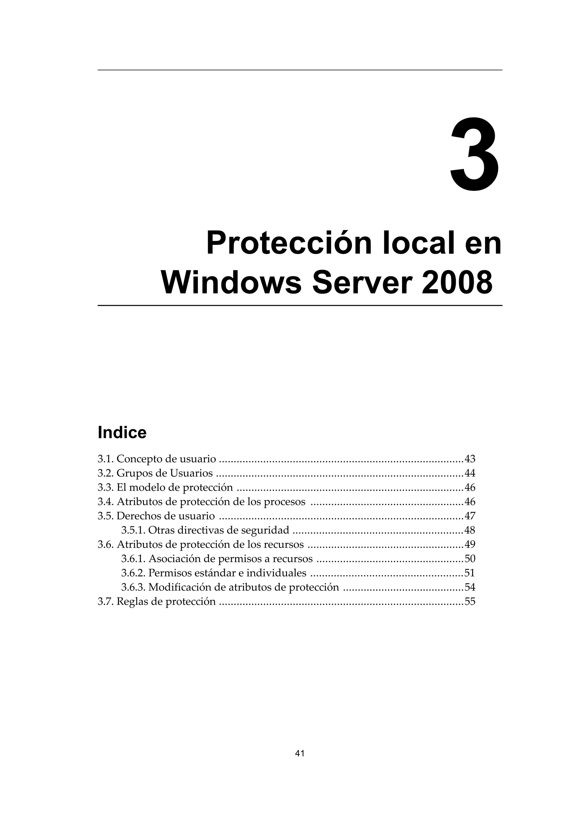 3
Protección local en
Windows Server 2008
Indice
3.1. Concepto de usuario ...................................................................................43
3.2. Grupos de Usuarios ....................................................................................44
3.3. El modelo de protección .............................................................................46
3.4. Atributos de protección de los procesos ....................................................46
3.5. Derechos de usuario ...................................................................................47
3.5.1. Otras directivas de seguridad ..........................................................48
3.6. Atributos de protección de los recursos .....................................................49
3.6.1. Asociación de permisos a recursos ..................................................50
3.6.2. Permisos estándar e individuales ....................................................51
3.6.3. Modificación de atributos de protección .........................................54
3.7. Reglas de protección ...................................................................................55
41
 