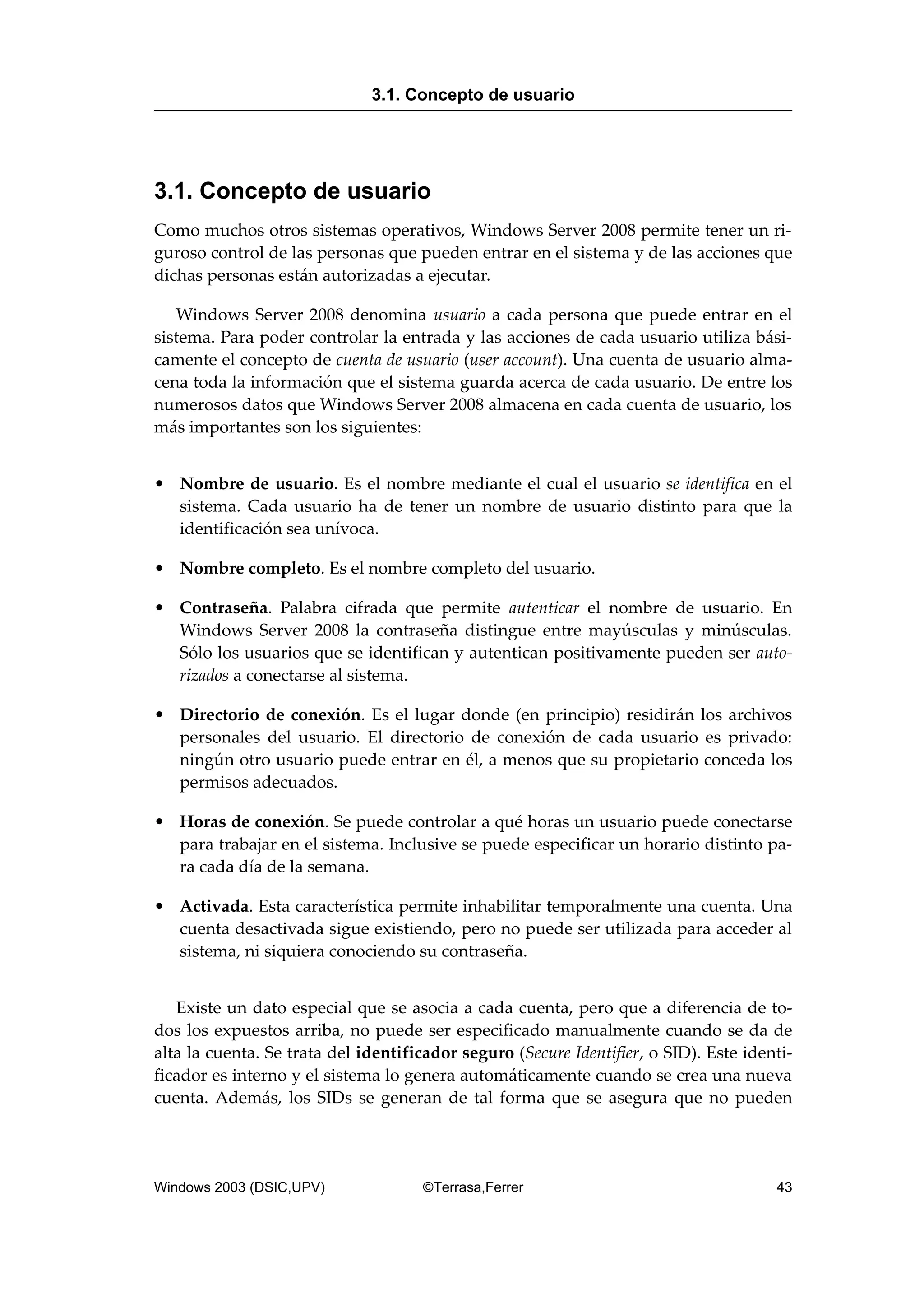 3.1. Concepto de usuario
Como muchos otros sistemas operativos, Windows Server 2008 permite tener un ri-
guroso control de las personas que pueden entrar en el sistema y de las acciones que
dichas personas están autorizadas a ejecutar.
Windows Server 2008 denomina usuario a cada persona que puede entrar en el
sistema. Para poder controlar la entrada y las acciones de cada usuario utiliza bási-
camente el concepto de cuenta de usuario (user account). Una cuenta de usuario alma-
cena toda la información que el sistema guarda acerca de cada usuario. De entre los
numerosos datos que Windows Server 2008 almacena en cada cuenta de usuario, los
más importantes son los siguientes:
• Nombre de usuario. Es el nombre mediante el cual el usuario se identifica en el
sistema. Cada usuario ha de tener un nombre de usuario distinto para que la
identificación sea unívoca.
• Nombre completo. Es el nombre completo del usuario.
• Contraseña. Palabra cifrada que permite autenticar el nombre de usuario. En
Windows Server 2008 la contraseña distingue entre mayúsculas y minúsculas.
Sólo los usuarios que se identifican y autentican positivamente pueden ser auto-
rizados a conectarse al sistema.
• Directorio de conexión. Es el lugar donde (en principio) residirán los archivos
personales del usuario. El directorio de conexión de cada usuario es privado:
ningún otro usuario puede entrar en él, a menos que su propietario conceda los
permisos adecuados.
• Horas de conexión. Se puede controlar a qué horas un usuario puede conectarse
para trabajar en el sistema. Inclusive se puede especificar un horario distinto pa-
ra cada día de la semana.
• Activada. Esta característica permite inhabilitar temporalmente una cuenta. Una
cuenta desactivada sigue existiendo, pero no puede ser utilizada para acceder al
sistema, ni siquiera conociendo su contraseña.
Existe un dato especial que se asocia a cada cuenta, pero que a diferencia de to-
dos los expuestos arriba, no puede ser especificado manualmente cuando se da de
alta la cuenta. Se trata del identificador seguro (Secure Identifier, o SID). Este identi-
ficador es interno y el sistema lo genera automáticamente cuando se crea una nueva
cuenta. Además, los SIDs se generan de tal forma que se asegura que no pueden
3.1. Concepto de usuario
Windows 2003 (DSIC,UPV) ©Terrasa,Ferrer 43
 