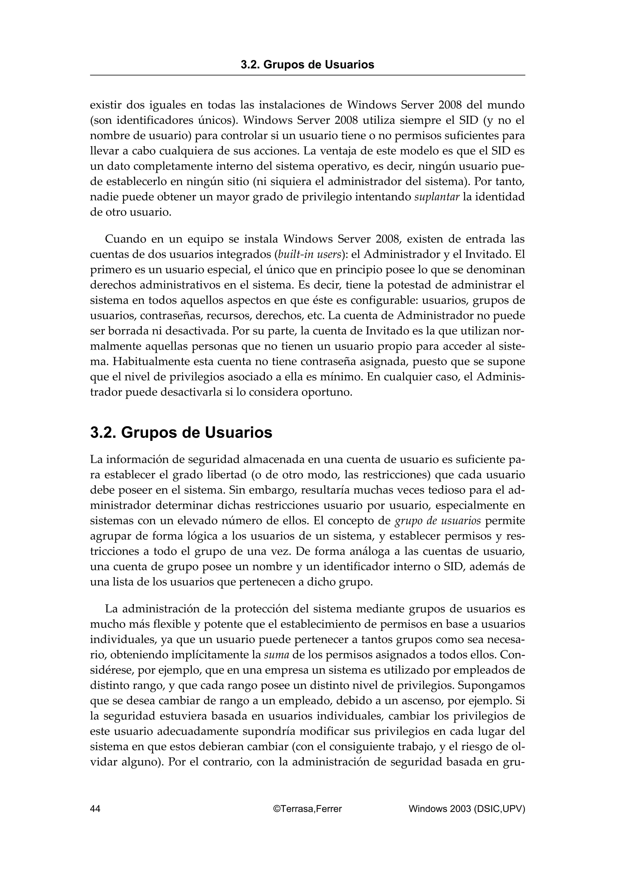 existir dos iguales en todas las instalaciones de Windows Server 2008 del mundo
(son identificadores únicos). Windows Server 2008 utiliza siempre el SID (y no el
nombre de usuario) para controlar si un usuario tiene o no permisos suficientes para
llevar a cabo cualquiera de sus acciones. La ventaja de este modelo es que el SID es
un dato completamente interno del sistema operativo, es decir, ningún usuario pue-
de establecerlo en ningún sitio (ni siquiera el administrador del sistema). Por tanto,
nadie puede obtener un mayor grado de privilegio intentando suplantar la identidad
de otro usuario.
Cuando en un equipo se instala Windows Server 2008, existen de entrada las
cuentas de dos usuarios integrados (built-in users): el Administrador y el Invitado. El
primero es un usuario especial, el único que en principio posee lo que se denominan
derechos administrativos en el sistema. Es decir, tiene la potestad de administrar el
sistema en todos aquellos aspectos en que éste es configurable: usuarios, grupos de
usuarios, contraseñas, recursos, derechos, etc. La cuenta de Administrador no puede
ser borrada ni desactivada. Por su parte, la cuenta de Invitado es la que utilizan nor-
malmente aquellas personas que no tienen un usuario propio para acceder al siste-
ma. Habitualmente esta cuenta no tiene contraseña asignada, puesto que se supone
que el nivel de privilegios asociado a ella es mínimo. En cualquier caso, el Adminis-
trador puede desactivarla si lo considera oportuno.
3.2. Grupos de Usuarios
La información de seguridad almacenada en una cuenta de usuario es suficiente pa-
ra establecer el grado libertad (o de otro modo, las restricciones) que cada usuario
debe poseer en el sistema. Sin embargo, resultaría muchas veces tedioso para el ad-
ministrador determinar dichas restricciones usuario por usuario, especialmente en
sistemas con un elevado número de ellos. El concepto de grupo de usuarios permite
agrupar de forma lógica a los usuarios de un sistema, y establecer permisos y res-
tricciones a todo el grupo de una vez. De forma análoga a las cuentas de usuario,
una cuenta de grupo posee un nombre y un identificador interno o SID, además de
una lista de los usuarios que pertenecen a dicho grupo.
La administración de la protección del sistema mediante grupos de usuarios es
mucho más flexible y potente que el establecimiento de permisos en base a usuarios
individuales, ya que un usuario puede pertenecer a tantos grupos como sea necesa-
rio, obteniendo implícitamente la suma de los permisos asignados a todos ellos. Con-
sidérese, por ejemplo, que en una empresa un sistema es utilizado por empleados de
distinto rango, y que cada rango posee un distinto nivel de privilegios. Supongamos
que se desea cambiar de rango a un empleado, debido a un ascenso, por ejemplo. Si
la seguridad estuviera basada en usuarios individuales, cambiar los privilegios de
este usuario adecuadamente supondría modificar sus privilegios en cada lugar del
sistema en que estos debieran cambiar (con el consiguiente trabajo, y el riesgo de ol-
vidar alguno). Por el contrario, con la administración de seguridad basada en gru-
3.2. Grupos de Usuarios
44 ©Terrasa,Ferrer Windows 2003 (DSIC,UPV)
 