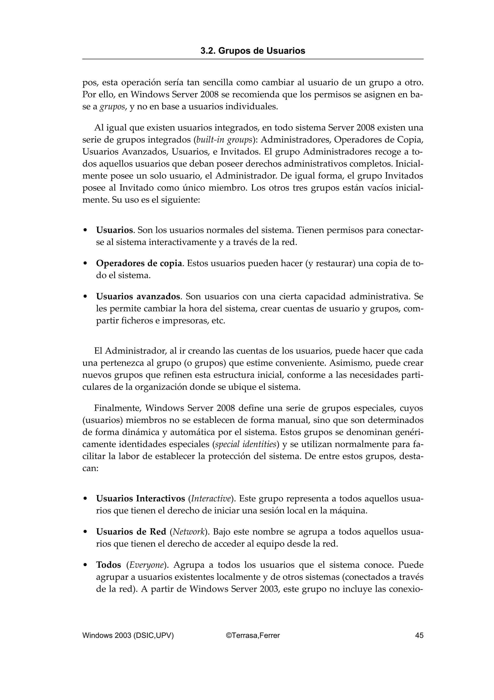 pos, esta operación sería tan sencilla como cambiar al usuario de un grupo a otro.
Por ello, en Windows Server 2008 se recomienda que los permisos se asignen en ba-
se a grupos, y no en base a usuarios individuales.
Al igual que existen usuarios integrados, en todo sistema Server 2008 existen una
serie de grupos integrados (built-in groups): Administradores, Operadores de Copia,
Usuarios Avanzados, Usuarios, e Invitados. El grupo Administradores recoge a to-
dos aquellos usuarios que deban poseer derechos administrativos completos. Inicial-
mente posee un solo usuario, el Administrador. De igual forma, el grupo Invitados
posee al Invitado como único miembro. Los otros tres grupos están vacíos inicial-
mente. Su uso es el siguiente:
• Usuarios. Son los usuarios normales del sistema. Tienen permisos para conectar-
se al sistema interactivamente y a través de la red.
• Operadores de copia. Estos usuarios pueden hacer (y restaurar) una copia de to-
do el sistema.
• Usuarios avanzados. Son usuarios con una cierta capacidad administrativa. Se
les permite cambiar la hora del sistema, crear cuentas de usuario y grupos, com-
partir ficheros e impresoras, etc.
El Administrador, al ir creando las cuentas de los usuarios, puede hacer que cada
una pertenezca al grupo (o grupos) que estime conveniente. Asimismo, puede crear
nuevos grupos que refinen esta estructura inicial, conforme a las necesidades parti-
culares de la organización donde se ubique el sistema.
Finalmente, Windows Server 2008 define una serie de grupos especiales, cuyos
(usuarios) miembros no se establecen de forma manual, sino que son determinados
de forma dinámica y automática por el sistema. Estos grupos se denominan genéri-
camente identidades especiales (special identities) y se utilizan normalmente para fa-
cilitar la labor de establecer la protección del sistema. De entre estos grupos, desta-
can:
• Usuarios Interactivos (Interactive). Este grupo representa a todos aquellos usua-
rios que tienen el derecho de iniciar una sesión local en la máquina.
• Usuarios de Red (Network). Bajo este nombre se agrupa a todos aquellos usua-
rios que tienen el derecho de acceder al equipo desde la red.
• Todos (Everyone). Agrupa a todos los usuarios que el sistema conoce. Puede
agrupar a usuarios existentes localmente y de otros sistemas (conectados a través
de la red). A partir de Windows Server 2003, este grupo no incluye las conexio-
3.2. Grupos de Usuarios
Windows 2003 (DSIC,UPV) ©Terrasa,Ferrer 45
 