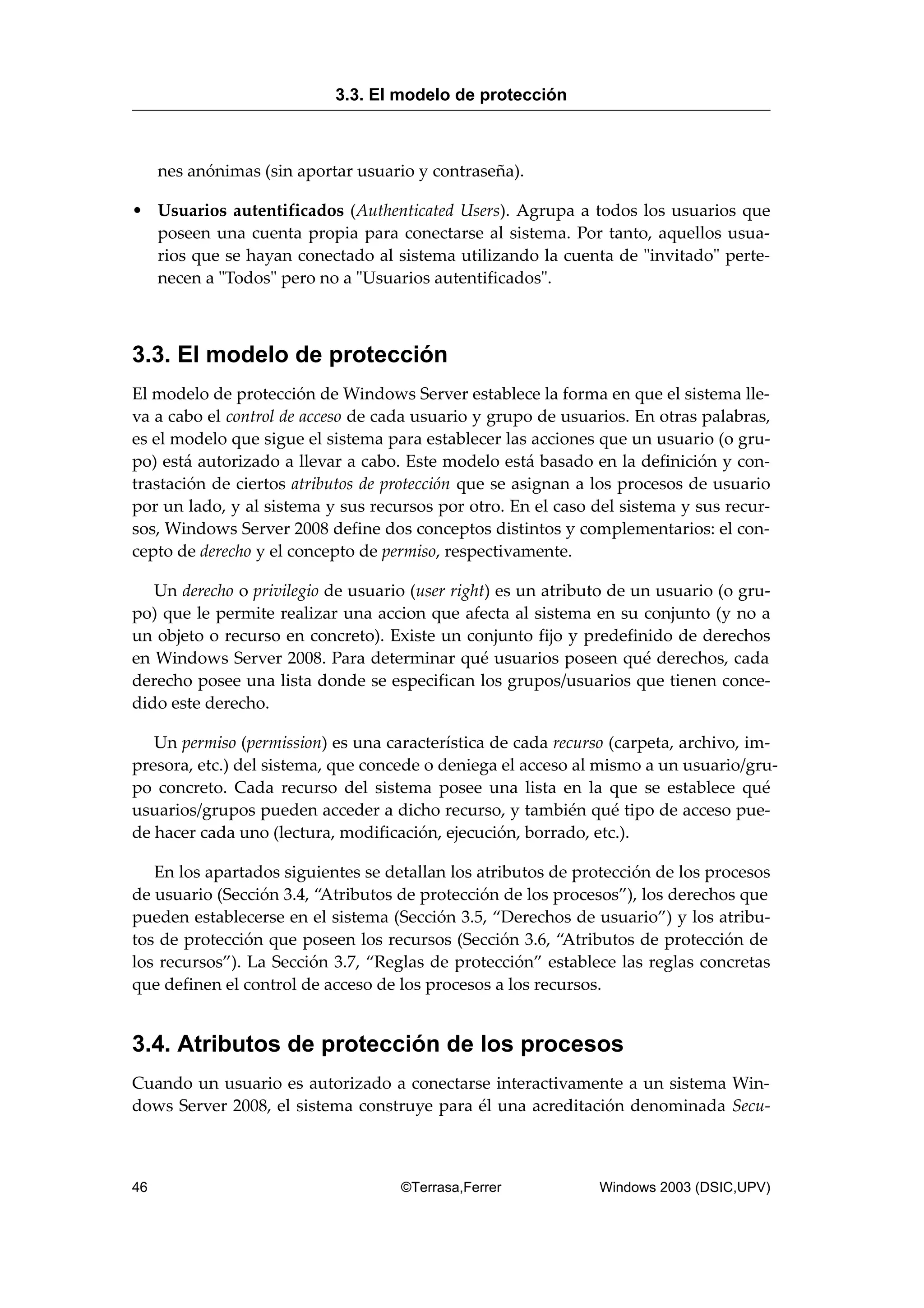 nes anónimas (sin aportar usuario y contraseña).
• Usuarios autentificados (Authenticated Users). Agrupa a todos los usuarios que
poseen una cuenta propia para conectarse al sistema. Por tanto, aquellos usua-
rios que se hayan conectado al sistema utilizando la cuenta de "invitado" perte-
necen a "Todos" pero no a "Usuarios autentificados".
3.3. El modelo de protección
El modelo de protección de Windows Server establece la forma en que el sistema lle-
va a cabo el control de acceso de cada usuario y grupo de usuarios. En otras palabras,
es el modelo que sigue el sistema para establecer las acciones que un usuario (o gru-
po) está autorizado a llevar a cabo. Este modelo está basado en la definición y con-
trastación de ciertos atributos de protección que se asignan a los procesos de usuario
por un lado, y al sistema y sus recursos por otro. En el caso del sistema y sus recur-
sos, Windows Server 2008 define dos conceptos distintos y complementarios: el con-
cepto de derecho y el concepto de permiso, respectivamente.
Un derecho o privilegio de usuario (user right) es un atributo de un usuario (o gru-
po) que le permite realizar una accion que afecta al sistema en su conjunto (y no a
un objeto o recurso en concreto). Existe un conjunto fijo y predefinido de derechos
en Windows Server 2008. Para determinar qué usuarios poseen qué derechos, cada
derecho posee una lista donde se especifican los grupos/usuarios que tienen conce-
dido este derecho.
Un permiso (permission) es una característica de cada recurso (carpeta, archivo, im-
presora, etc.) del sistema, que concede o deniega el acceso al mismo a un usuario/gru-
po concreto. Cada recurso del sistema posee una lista en la que se establece qué
usuarios/grupos pueden acceder a dicho recurso, y también qué tipo de acceso pue-
de hacer cada uno (lectura, modificación, ejecución, borrado, etc.).
En los apartados siguientes se detallan los atributos de protección de los procesos
de usuario (Sección 3.4, “Atributos de protección de los procesos”), los derechos que
pueden establecerse en el sistema (Sección 3.5, “Derechos de usuario”) y los atribu-
tos de protección que poseen los recursos (Sección 3.6, “Atributos de protección de
los recursos”). La Sección 3.7, “Reglas de protección” establece las reglas concretas
que definen el control de acceso de los procesos a los recursos.
3.4. Atributos de protección de los procesos
Cuando un usuario es autorizado a conectarse interactivamente a un sistema Win-
dows Server 2008, el sistema construye para él una acreditación denominada Secu-
3.3. El modelo de protección
46 ©Terrasa,Ferrer Windows 2003 (DSIC,UPV)
 