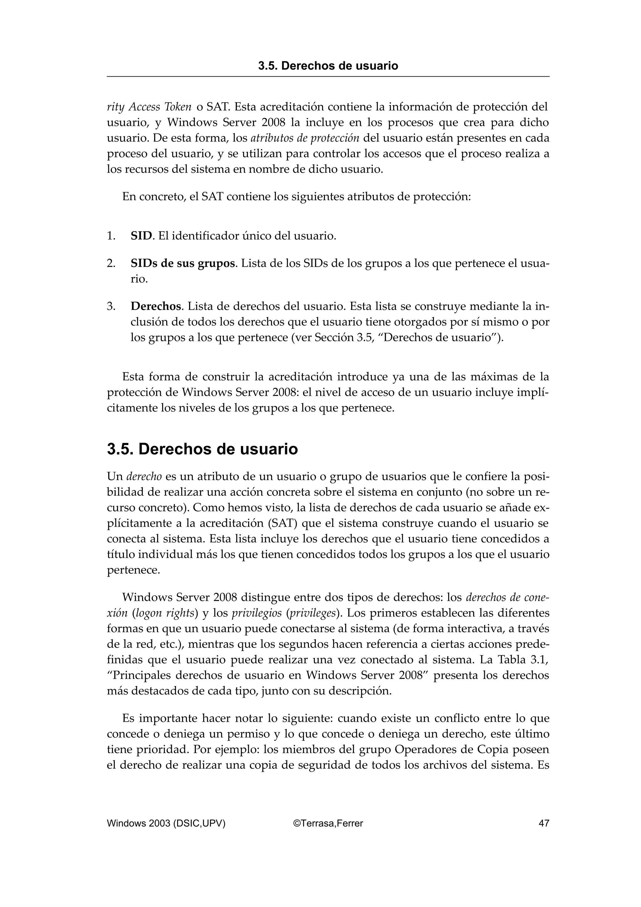 rity Access Token o SAT. Esta acreditación contiene la información de protección del
usuario, y Windows Server 2008 la incluye en los procesos que crea para dicho
usuario. De esta forma, los atributos de protección del usuario están presentes en cada
proceso del usuario, y se utilizan para controlar los accesos que el proceso realiza a
los recursos del sistema en nombre de dicho usuario.
En concreto, el SAT contiene los siguientes atributos de protección:
1. SID. El identificador único del usuario.
2. SIDs de sus grupos. Lista de los SIDs de los grupos a los que pertenece el usua-
rio.
3. Derechos. Lista de derechos del usuario. Esta lista se construye mediante la in-
clusión de todos los derechos que el usuario tiene otorgados por sí mismo o por
los grupos a los que pertenece (ver Sección 3.5, “Derechos de usuario”).
Esta forma de construir la acreditación introduce ya una de las máximas de la
protección de Windows Server 2008: el nivel de acceso de un usuario incluye implí-
citamente los niveles de los grupos a los que pertenece.
3.5. Derechos de usuario
Un derecho es un atributo de un usuario o grupo de usuarios que le confiere la posi-
bilidad de realizar una acción concreta sobre el sistema en conjunto (no sobre un re-
curso concreto). Como hemos visto, la lista de derechos de cada usuario se añade ex-
plícitamente a la acreditación (SAT) que el sistema construye cuando el usuario se
conecta al sistema. Esta lista incluye los derechos que el usuario tiene concedidos a
título individual más los que tienen concedidos todos los grupos a los que el usuario
pertenece.
Windows Server 2008 distingue entre dos tipos de derechos: los derechos de cone-
xión (logon rights) y los privilegios (privileges). Los primeros establecen las diferentes
formas en que un usuario puede conectarse al sistema (de forma interactiva, a través
de la red, etc.), mientras que los segundos hacen referencia a ciertas acciones prede-
finidas que el usuario puede realizar una vez conectado al sistema. La Tabla 3.1,
“Principales derechos de usuario en Windows Server 2008” presenta los derechos
más destacados de cada tipo, junto con su descripción.
Es importante hacer notar lo siguiente: cuando existe un conflicto entre lo que
concede o deniega un permiso y lo que concede o deniega un derecho, este último
tiene prioridad. Por ejemplo: los miembros del grupo Operadores de Copia poseen
el derecho de realizar una copia de seguridad de todos los archivos del sistema. Es
3.5. Derechos de usuario
Windows 2003 (DSIC,UPV) ©Terrasa,Ferrer 47
 