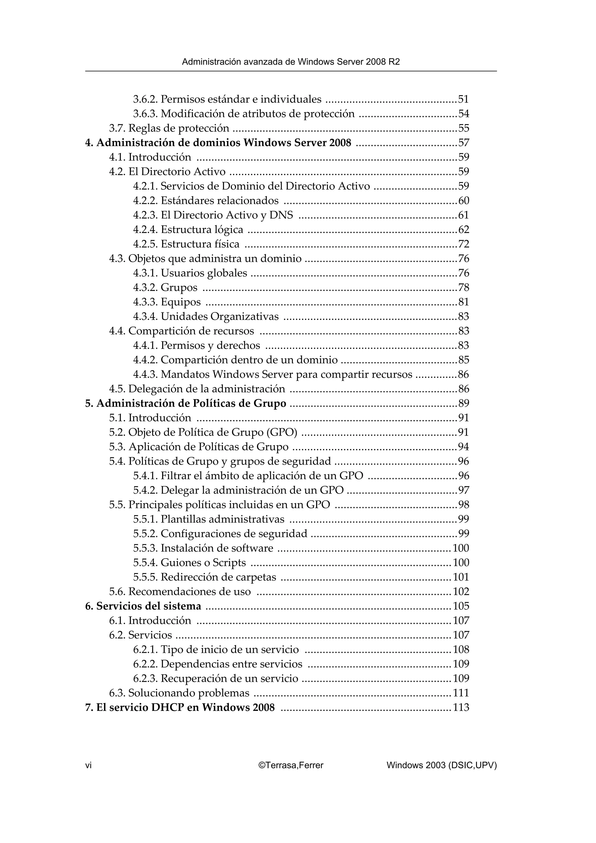 3.6.2. Permisos estándar e individuales ............................................51
3.6.3. Modificación de atributos de protección .................................54
3.7. Reglas de protección ...........................................................................55
4. Administración de dominios Windows Server 2008 ..................................57
4.1. Introducción .......................................................................................59
4.2. El Directorio Activo ............................................................................59
4.2.1. Servicios de Dominio del Directorio Activo ............................59
4.2.2. Estándares relacionados ..........................................................60
4.2.3. El Directorio Activo y DNS .....................................................61
4.2.4. Estructura lógica ......................................................................62
4.2.5. Estructura física .......................................................................72
4.3. Objetos que administra un dominio ...................................................76
4.3.1. Usuarios globales .....................................................................76
4.3.2. Grupos .....................................................................................78
4.3.3. Equipos ....................................................................................81
4.3.4. Unidades Organizativas ..........................................................83
4.4. Compartición de recursos ..................................................................83
4.4.1. Permisos y derechos ................................................................83
4.4.2. Compartición dentro de un dominio .......................................85
4.4.3. Mandatos Windows Server para compartir recursos ..............86
4.5. Delegación de la administración ........................................................86
5. Administración de Políticas de Grupo ........................................................89
5.1. Introducción .......................................................................................91
5.2. Objeto de Política de Grupo (GPO) ....................................................91
5.3. Aplicación de Políticas de Grupo .......................................................94
5.4. Políticas de Grupo y grupos de seguridad .........................................96
5.4.1. Filtrar el ámbito de aplicación de un GPO ..............................96
5.4.2. Delegar la administración de un GPO .....................................97
5.5. Principales políticas incluidas en un GPO .........................................98
5.5.1. Plantillas administrativas ........................................................99
5.5.2. Configuraciones de seguridad .................................................99
5.5.3. Instalación de software ..........................................................100
5.5.4. Guiones o Scripts ...................................................................100
5.5.5. Redirección de carpetas .........................................................101
5.6. Recomendaciones de uso .................................................................102
6. Servicios del sistema ..................................................................................105
6.1. Introducción .....................................................................................107
6.2. Servicios ............................................................................................107
6.2.1. Tipo de inicio de un servicio .................................................108
6.2.2. Dependencias entre servicios ................................................109
6.2.3. Recuperación de un servicio ..................................................109
6.3. Solucionando problemas ..................................................................111
7. El servicio DHCP en Windows 2008 .........................................................113
Administración avanzada de Windows Server 2008 R2
vi ©Terrasa,Ferrer Windows 2003 (DSIC,UPV)
 