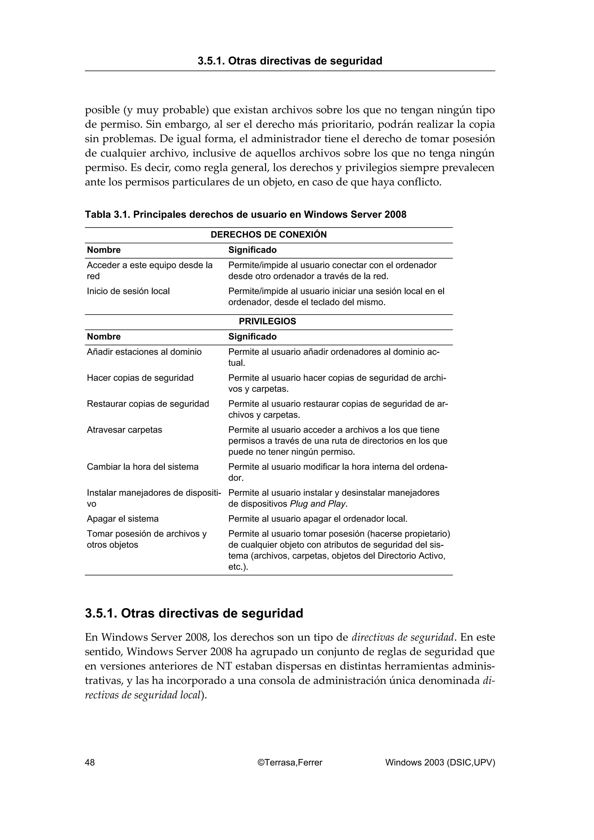 posible (y muy probable) que existan archivos sobre los que no tengan ningún tipo
de permiso. Sin embargo, al ser el derecho más prioritario, podrán realizar la copia
sin problemas. De igual forma, el administrador tiene el derecho de tomar posesión
de cualquier archivo, inclusive de aquellos archivos sobre los que no tenga ningún
permiso. Es decir, como regla general, los derechos y privilegios siempre prevalecen
ante los permisos particulares de un objeto, en caso de que haya conflicto.
Tabla 3.1. Principales derechos de usuario en Windows Server 2008
DERECHOS DE CONEXIÓN
Nombre Significado
Acceder a este equipo desde la
red
Permite/impide al usuario conectar con el ordenador
desde otro ordenador a través de la red.
Inicio de sesión local Permite/impide al usuario iniciar una sesión local en el
ordenador, desde el teclado del mismo.
PRIVILEGIOS
Nombre Significado
Añadir estaciones al dominio Permite al usuario añadir ordenadores al dominio ac-
tual.
Hacer copias de seguridad Permite al usuario hacer copias de seguridad de archi-
vos y carpetas.
Restaurar copias de seguridad Permite al usuario restaurar copias de seguridad de ar-
chivos y carpetas.
Atravesar carpetas Permite al usuario acceder a archivos a los que tiene
permisos a través de una ruta de directorios en los que
puede no tener ningún permiso.
Cambiar la hora del sistema Permite al usuario modificar la hora interna del ordena-
dor.
Instalar manejadores de dispositi-
vo
Permite al usuario instalar y desinstalar manejadores
de dispositivos Plug and Play.
Apagar el sistema Permite al usuario apagar el ordenador local.
Tomar posesión de archivos y
otros objetos
Permite al usuario tomar posesión (hacerse propietario)
de cualquier objeto con atributos de seguridad del sis-
tema (archivos, carpetas, objetos del Directorio Activo,
etc.).
3.5.1. Otras directivas de seguridad
En Windows Server 2008, los derechos son un tipo de directivas de seguridad. En este
sentido, Windows Server 2008 ha agrupado un conjunto de reglas de seguridad que
en versiones anteriores de NT estaban dispersas en distintas herramientas adminis-
trativas, y las ha incorporado a una consola de administración única denominada di-
rectivas de seguridad local).
3.5.1. Otras directivas de seguridad
48 ©Terrasa,Ferrer Windows 2003 (DSIC,UPV)
 